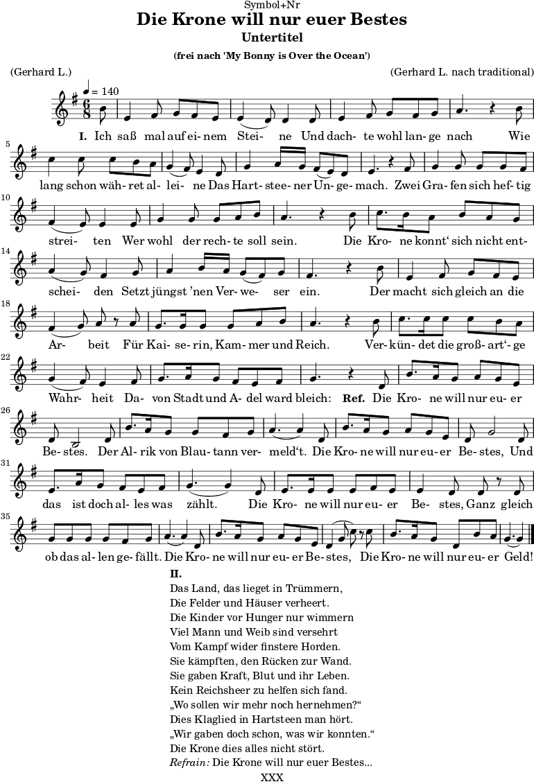 \version "2.18.2"
\paper {
print-page-number = ##f
}
\header{
dedication = "Symbol+Nr"
title = "Die Krone will nur euer Bestes"
subtitle = "Untertitel"
subsubtitle = "(frei nach 'My Bonny is Over the Ocean')"
poet = ""
meter = "(Gerhard L.)"
composer = ""
arranger = "(Gerhard L. nach traditional)"
tagline = "🏰 XXX 🏰"
}
myMusic = {
<<
\chords {
\germanChords
\set chordChanges=##t
\set Staff.midiInstrument="acoustic guitar (nylon)"
| | | |
}
\relative c' {
\time 4/4
\key g \major
\time 6/8
\tempo 4=140
\partial 8
\set Staff.midiInstrument="clarinet"
b'8 | e,4 fis8 g8 fis8 e8 | e4 (d8) d4 d8 | e4 fis8 g8 fis8 g8 | a4. r4 b8 | c4 c8 c8 b8 a8 | g4 (fis8) e4 d8 | g4 a16 g16 fis8 (e8) d8 | e4. r4 fis8 | g4 g8 g8 g8 fis8 | fis4 (e8) e4 e8 | g4 g8 g8 a8 b8 | a4. r4 b8 | c8. b16 a8 b8 a8 g8 | a4 (g8) fis4 g8 | a4 b16 a16 g8 (fis8) g8 | fis4. r4 b8 | e,4 fis8 g8 fis8 e8 | fis4 (g8) a8 r8 a8 | g8. g16 g8 g8 a8 b8 | a4. r4 b8 | c8. c16 c8 c8 b8 a8 | g4 (fis8) e4 fis8 | g8. a16 g8 fis8 e8 fis8 | g4. r4 d8 | b'8. a16 g8 a8 g8 e8 | d8 b2 d8 | b'8. a16 g8 g8 fis8 g8 | a4. (a4) d,8 | b'8. a16 g8 a8 g8 e8 | d8 g2 d8 | e8. a16 g8 fis8 e8 fis8 | g4. (g4) d8 | e8. e16 e8 e8 fis 8 e8 | e4 d8 d8 r8 d8 | g8 g8 g8 g8 fis8 g8 | a4. (a4) d,8 | b'8. a16 g8 a8 g8 e8 | d4 (g8 c8) r8 c8 | b8. a16 g8 d8 b'8 a8 | g4. (g4) \bar "|."
}
\addlyrics {
\set stanza = "I. "
Ich saß mal auf ei- nem Stei- ne
Und dach- te wohl lan- ge nach
Wie lang schon wäh- ret al- lei- ne
Das Hart- stee- ner Un- ge- mach.
Zwei Gra- fen sich hef- tig strei- ten
Wer wohl der rech- te soll sein.
Die Kro- ne konnt‘ sich nicht ent- schei- den
Setzt jüngst ’nen Ver- we- ser ein.
Der macht sich gleich an die Ar- beit
Für Kai- se- rin, Kam- mer und Reich.
Ver- kün- det die groß- art‘- ge Wahr- heit
Da- von Stadt und A- del ward bleich:
\set stanza = "Ref. "
Die Kro- ne will nur eu- er Be- stes.
Der Al- rik von Blau- tann ver- meld‘t.
Die Kro- ne will nur eu- er Be- stes,
Und das ist doch al- les was zählt.
Die Kro- ne will nur eu- er Be- stes,
Ganz gleich ob das al- len ge- fällt.
Die Kro- ne will nur eu- er Be- stes,
Die Kro- ne will nur eu- er Geld!
}
>>
}
\score {
\transpose c c {
\myMusic
}
\layout { }
}
\markup {
\fill-line {
\hspace #1
\column {
\line { \bold { II.} }
\line { Das Land, das lieget in Trümmern, }
\line { Die Felder und Häuser verheert. }
\line { Die Kinder vor Hunger nur wimmern }
\line { Viel Mann und Weib sind versehrt }
\line { Vom Kampf wider finstere Horden. }
\line { Sie kämpften, den Rücken zur Wand. }
\line { Sie gaben Kraft, Blut und ihr Leben. }
\line { Kein Reichsheer zu helfen sich fand. }
\line { „Wo sollen wir mehr noch hernehmen?“ }
\line { Dies Klaglied in Hartsteen man hört. }
\line { „Wir gaben doch schon, was wir konnten.“ }
\line { Die Krone dies alles nicht stört. }
\line { \italic { Refrain: } Die Krone will nur euer Bestes...}
}
\hspace #1
}
}
\score {
\unfoldRepeats
\transpose c c {
\myMusic
}
\midi { }
}