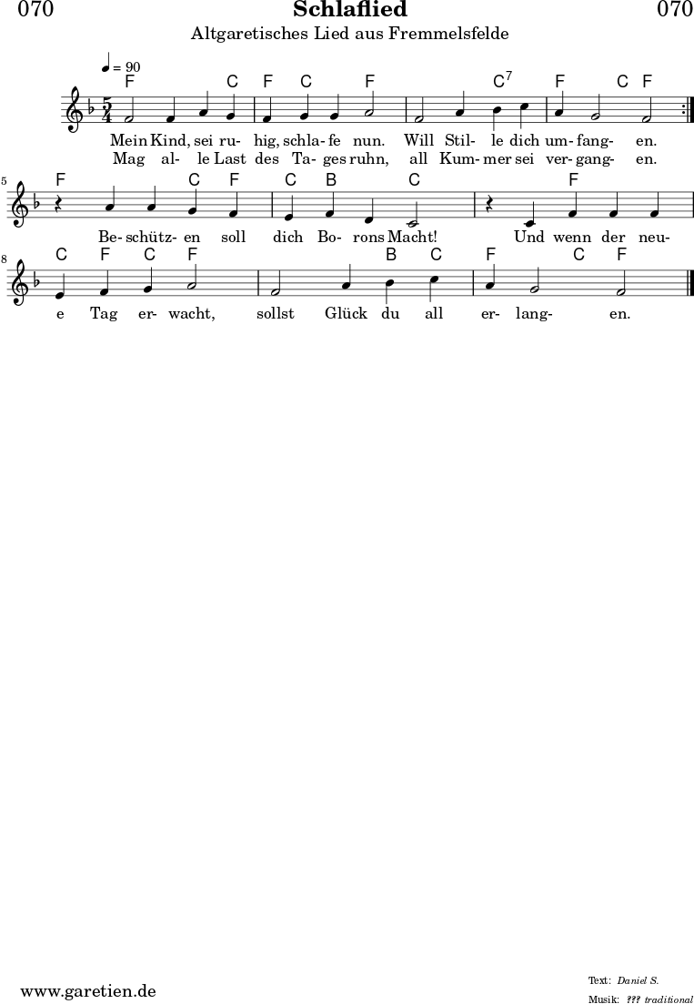 \header{
dedication = "🏰070"
title = "Schlaflied"
subtitle = "Altgaretisches Lied aus Fremmelsfelde"
subsubtitle = "???"
poet = ""
meter = "Daniel S."
composer = ""
arranger = "traditional"
}
myMusic = {
<<
\chords {
\germanChords
\set chordChanges=##t
\set Staff.midiInstrument="flute"
\set Staff.midiMaximumVolume = #0.5
\repeat volta 2 {
f2 f4 f4 c4 | f4 c4 c4 f2 |
f2 f4 c4:7 c4:7 | f4 f4 c4 f2 |
}
f2 f4 c4 f4 | c4 bes4 bes4 c2 |
c2 f4 f4 f4 | c4 f4 c4 f2 |
f2 f4 bes4 c4 | f4 f4 c4 f2 |
\fine
}
\relative c' {
\time 5/4
\tempo 4=90
\key f \major
\set Staff.midiInstrument="clarinet"
\repeat volta 2 {
f2 f4 a4 g4 | f4 g4 g4 a2 |
f2 a4 bes4 c4 | a4 g2 f2 |
}
r4 a4 a4 g4 f4 | e4 f4 d4 c2 |
r4 c4 f4 f4 f4 | e4 f4 g4 a2 |
f2 a4 bes4 c4 | a4 g2 f2 |
\fine
}
\addlyrics {
Mein Kind, sei ru- hig, schla- fe nun.
Will Stil- le dich um- fang- en.
Be- schütz- en soll dich Bo- rons Macht!
Und wenn der neu- e Tag er- wacht,
sollst Glück du all er- lang- en.
}
\addlyrics {
Mag al- le Last des Ta- ges ruhn,
all Kum- mer sei ver- gang- en.
}
>>
}
\score {
\transpose c c {
\myMusic
}
\layout { }
}
\score {
\unfoldRepeats
\transpose c c {
\myMusic
}
\midi { }
}
