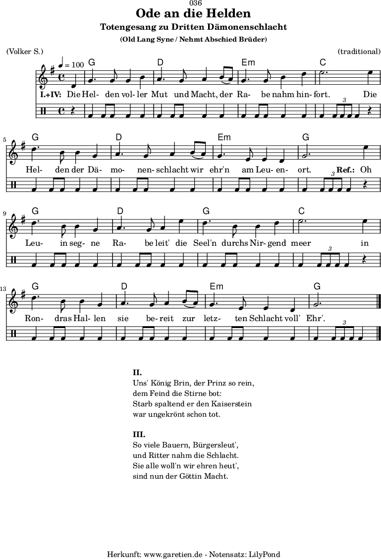 
 \version "2.18.2"
 
\paper {
  print-page-number = ##f
}

\header{
  dedication = "🏰036"
  title = "Ode an die Helden"
  subtitle = "Totengesang zu Dritten Dämonenschlacht"
  subsubtitle = "(Old Lang Syne / Nehmt Abschied Brüder)"
  meter = "(Volker S.)"
  arranger = "(traditional)"
  tagline = "🏰 Herkunft: www.garetien.de - Notensatz: LilyPond 🏰"
}
 
myMusic = {
  <<
 
    \chords {
      \germanChords
      \set chordChanges=##t
      \set Staff.midiInstrument="choir aahs"
      s4 | f1 | c1 | d1:m | bes2.
      s4 | f1 | c1 | d1:m | f2.
      s4 | f1 | c1 | f1 | bes2.
      s4 | f1 | c1 | d1:m | f2.
    } 

    \relative {
      \time 4/4
      \tempo 4=100
      \partial 4
      \key f \major
      \set Staff.midiInstrument="viola"
      c'4 | f4. f8 f4 a4 | g4. f8 g4
      a8( g8) | f4. f8 a4 c4 | d2.
      d4 | c4. a8 a4 f4 | g4. f8 g4
      a8( g8) | f4. d8 d4 c4 | f2.
      
      d'4 | c4. a8 a4 f4 | g4. f8 g4
      d'4 | c4. a8 a4 c4 | d2.
      d4 | c4. a8 a4 f4 | g4. f8 g4 
      a8( g8) | f4. d8 d4 c4 | f2. \bar "|."
    }
    \addlyrics {
      \set stanza = "I.+IV: "
      Die | Hel- den vol- ler | Mut und Macht,
      der | Ra- be nahm hin- | fort.
      Die | Hel- den der Dä- | mo- nen- schlacht
      wir | ehr'n am Leu- en- | ort.
      \set stanza = "Ref.: "
      Oh | Leu- in seg- ne | Ra- be leit'
      die | Seel'n durchs Nir- gend | meer
      in | Ron- dras Hal- len | sie be- reit
      zur | letz- ten Schlacht voll' | Ehr'.
    }

    \drums {
      r4 | bd4 bd8 bd8 bd4 bd4 | bd4 bd8 bd8 bd4
      bd4 | bd4 bd8 bd8 bd4 bd4 | bd4 \times 2/3 { bd8 bd8 bd8 } bd4
      r4 | bd4 bd8 bd8 bd4 bd4 | bd4 bd8 bd8 bd4
      bd4 | bd4 bd8 bd8 bd4 bd4 | bd4 \times 2/3 { bd8 bd8 bd8 } bd4

      r4 | bd4 bd8 bd8 bd4 bd4 | bd4 bd8 bd8 bd4
      bd4 | bd4 bd8 bd8 bd4 bd4 | bd4 \times 2/3 { bd8 bd8 bd8 } bd4
      r4 | bd4 bd8 bd8 bd4 bd4 | bd4 bd8 bd8 bd4
      bd4 | bd4 bd8 bd8 bd4 bd4 | bd4 \times 2/3 { bd8 bd8 bd8 } bd4
    }
  >>
}

\score {
  \transpose f g {
    \myMusic
  }
  \layout { }
}

\markup {
  \fill-line {
    \hspace #1
    \column {
      \line { \bold {II.} }
      \line { Uns' König Brin, der Prinz so rein, }
      \line { dem Feind die Stirne bot: }
      \line { Starb spaltend er den Kaiserstein }
      \line { war ungekrönt schon tot. }
      \vspace #1
      \line { \bold {III.} }
      \line { So viele Bauern, Bürgersleut', }
      \line { und Ritter nahm die Schlacht. }
      \line { Sie alle woll'n wir ehren heut', }
      \line { sind nun der Göttin Macht. }
    }
    \hspace #1
  }
}

\score {
  \unfoldRepeats {
    \transpose f g {
      \myMusic
    }
  }
  \midi { }
}

