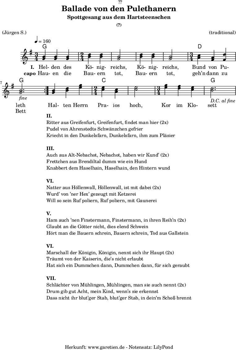 
\version "2.18.2"
 
\paper {
  print-page-number = ##f
}

\header{
  dedication = "🏰??"
  title = "Ballade von den Pulethanern"
  subtitle = "Spottgesang aus dem Hartsteenschen"
  subsubtitle = "(?)"
  meter = "(Jürgen S.)"
  arranger = "(traditional)"
  tagline = "🏰 Herkunft: www.garetien.de - Notensatz: LilyPond 🏰"
}

myMusic = {
  <<
    
    \chords {
      \germanChords
      \set chordChanges=##t
      \set Staff.midiInstrument="acoustic guitar (nylon)"
      \repeat volta 2 {
        g2. g2 g2 g2 g2 d2. g2.
      }
      g2. c2 c2 c2. g2.
    }

    \relative c' {
      \tempo 4=160
      \key g \major
      \set Staff.midiInstrument="violin"
      \time 3/4
      \repeat volta 2 {
        <g' b>4 <g b>4 <g b>4
        \time 2/4
        <b d> <b d> <g b>2 <b d>4 <b d> <g b>2
        \time 3/4
        <a c>4 <fis a> <fis d'> <g b>2._\markup { \italic "fine" } 
      }    
      
      <g b>4 <b d> <e g>
      \time 2/4
      <c e> <a c> <c e>2
      \time 3/4
      <e g>4 <d fis> <c e> <b d>2._\markup { \italic "D.C. al fine" }
    }
    \addlyrics {
      \set stanza = "I. "      
      Hel- den des Kö- nig- reichs, Kö- nig- reichs, Bund von Pu- leth 
      Hal- ten Herrn Pra- ios hoch, Kor im Klo- sett
    }
    \addlyrics {
      \set stanza = "capo"
      Hau- en die Bau- ern tot, Bau- ern tot, geh’n dann zu Bett
    }
  >>
}


\score {
  \myMusic
  \layout { }
}

\markup {
  \fill-line {
    \hspace #1
    \column {
      \line {\bold {II.} }
      \line {Ritter aus Greifenfurt, Greifenfurt, findet man hier (2x)}
      \line {Pudel von Ahrenstedts Schwänzchen gefrier}
      \line {Kriecht in den Dunkelsfarn, Dunkelsfarn, ihm zum Pläsier}
      \vspace #1
      \line {\bold {III.} }
      \line {Auch aus Alt-Nebachot, Nebachot, haben wir Kund’ (2x)}
      \line {Frettchen aus Brendiltal dumm wie ein Hund}
      \line {Knabbert dem Haselhain, Haselhain, den Hintern wund}
      \vspace #1
      \line {\bold {VI.} }
      \line {Natter aus Höllenwall, Höllenwall, ist mit dabei (2x)}
      \line {Wurd’ von ’ner Hex’ gezeugt mit Ketzerei }
      \line {Will so sein Ruf poliern, Ruf poliern, mit Gaunerei}
      \vspace #1
      \line {\bold {V.} }
      \line {Ham auch ’nen Finstermann, Finstermann, in ihren Reih’n (2x)}
      \line {Glaubt an die Götter nicht, dies elend Schwein}
      \line {Hört man die Bauern schrein, Bauern schrein, Tod aus Gallstein}
      \vspace #1
      \line {\bold {VI.} }
      \line {Marschall der Königin, Königin, nennt sich ihr Haupt (2x)}
      \line {Träumt von der Kaiserin, die’s nicht erlaubt}
      \line {Hat sich ein Dummchen dann, Dummchen dann, für sich geraubt}
      \vspace #1
      \line {\bold {VII.} }
      \line {Schlächter von Mühlingen, Mühlingen, man sie auch nennt (2x)}
      \line {Drum gib gut Acht, mein Kind, wenn’s sie erkennst}
      \line {Dass nicht ihr blut’ger Stab, blut’ger Stab, in dein’m Schoß brennt}
    }
    \hspace #1
  }
}

\score {
  \unfoldRepeats
  \myMusic
  \midi { }
}
