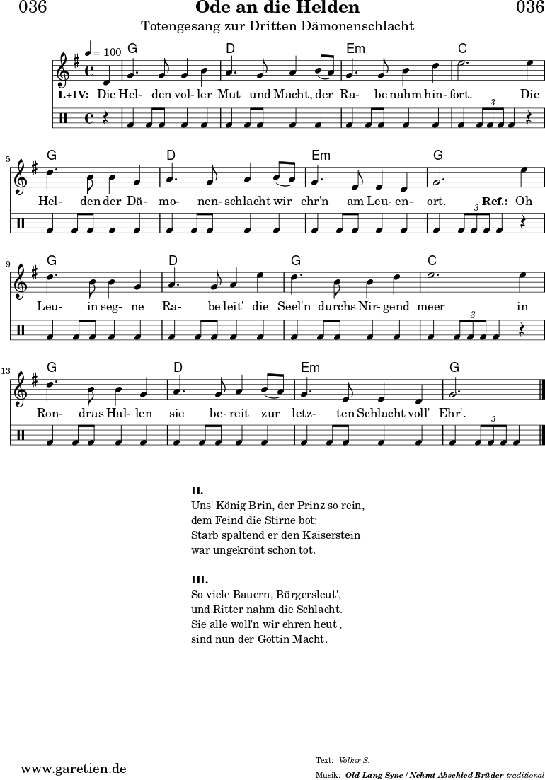 \version "2.18.2"
\paper {
print-page-number = ##f
}
\header{
dedication = "🏰036"
title = "Ode an die Helden"
subtitle = "Totengesang zur Dritten Dämonenschlacht"
subsubtitle = "Old Lang Syne / Nehmt Abschied Brüder"
meter = "Volker S."
arranger = "traditional"
}
myMusic = {
<<
\chords {
\germanChords
\set chordChanges=##t
\set Staff.midiInstrument="choir aahs"
s4 | f1 | c1 | d1:m | bes2.
s4 | f1 | c1 | d1:m | f2.
s4 | f1 | c1 | f1 | bes2.
s4 | f1 | c1 | d1:m | f2.
}
\relative {
\time 4/4
\tempo 4=100
\partial 4
\key f \major
\set Staff.midiInstrument="viola"
c'4 | f4. f8 f4 a4 | g4. f8 g4
a8( g8) | f4. f8 a4 c4 | d2.
d4 | c4. a8 a4 f4 | g4. f8 g4
a8( g8) | f4. d8 d4 c4 | f2.
d'4 | c4. a8 a4 f4 | g4. f8 g4
d'4 | c4. a8 a4 c4 | d2.
d4 | c4. a8 a4 f4 | g4. f8 g4
a8( g8) | f4. d8 d4 c4 | f2. \fine
}
\addlyrics {
\set stanza = "I.+IV: "
Die | Hel- den vol- ler | Mut und Macht,
der | Ra- be nahm hin- | fort.
Die | Hel- den der Dä- | mo- nen- schlacht
wir | ehr'n am Leu- en- | ort.
\set stanza = "Ref.: "
Oh | Leu- in seg- ne | Ra- be leit'
die | Seel'n durchs Nir- gend | meer
in | Ron- dras Hal- len | sie be- reit
zur | letz- ten Schlacht voll' | Ehr'.
}
\drums {
r4 | bd4 bd8 bd8 bd4 bd4 | bd4 bd8 bd8 bd4
bd4 | bd4 bd8 bd8 bd4 bd4 | bd4 \times 2/3 { bd8 bd8 bd8 } bd4
r4 | bd4 bd8 bd8 bd4 bd4 | bd4 bd8 bd8 bd4
bd4 | bd4 bd8 bd8 bd4 bd4 | bd4 \times 2/3 { bd8 bd8 bd8 } bd4
r4 | bd4 bd8 bd8 bd4 bd4 | bd4 bd8 bd8 bd4
bd4 | bd4 bd8 bd8 bd4 bd4 | bd4 \times 2/3 { bd8 bd8 bd8 } bd4
r4 | bd4 bd8 bd8 bd4 bd4 | bd4 bd8 bd8 bd4
bd4 | bd4 bd8 bd8 bd4 bd4 | bd4 \times 2/3 { bd8 bd8 bd8 } bd4 \fine
}
>>
}
\score {
\transpose f g {
\myMusic
}
\layout { }
}
\markup {
\fill-line {
\hspace #1
\column {
\line { \bold {II.} }
\line { Uns' König Brin, der Prinz so rein, }
\line { dem Feind die Stirne bot: }
\line { Starb spaltend er den Kaiserstein }
\line { war ungekrönt schon tot. }
\vspace #1
\line { \bold {III.} }
\line { So viele Bauern, Bürgersleut', }
\line { und Ritter nahm die Schlacht. }
\line { Sie alle woll'n wir ehren heut', }
\line { sind nun der Göttin Macht. }
}
\hspace #1
}
}
\score {
\unfoldRepeats {
\transpose f g {
\myMusic
}
}
\midi { }
}