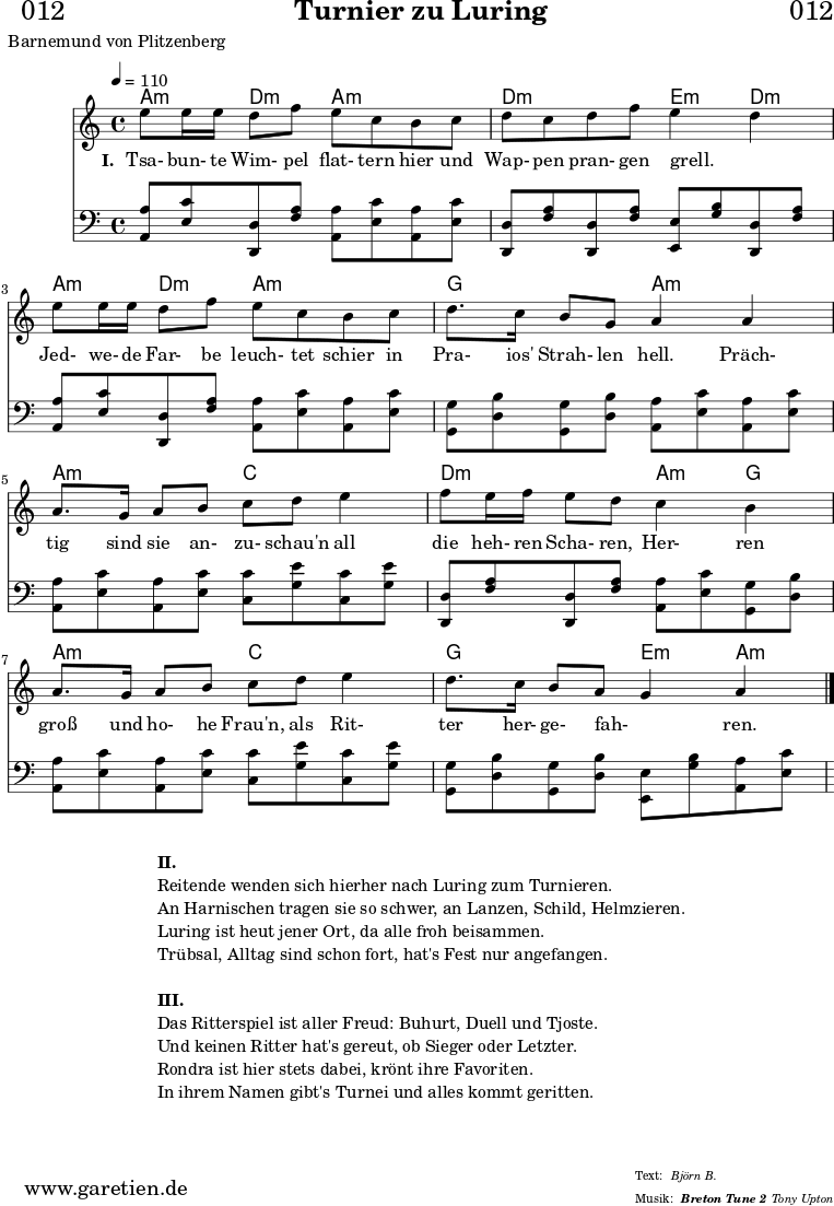 
\header{
  dedication = "🏰012"
  title = "Turnier zu Luring"
  subsubtitle = "Breton Tune 2"
  poet = "Barnemund von Plitzenberg"
  meter = "Björn B."
  arranger = "Tony Upton"
}

beglgm={ <g, g>8 <bes d>8 }
beglcm={ <c, c>8 <ees g>8 }
begldm={ <d, d>8 <f a>8 }
beglfd={ <f, f>8 <a c>8 }
beglbd={ <bes, bes>8 <d' f>8 }

myMusic = {
  <<

    \chords {
      \germanChords
      \set chordChanges=##t
       g4:m c4:m g4:m g4:m | c4:m c4:m d4:m c4:m |
       g4:m c4:m g4:m g4:m | f4 f4 g4:m g4:m |
       g4:m g4:m bes4 bes4 | c4:m c4:m g4:m f4 |
       g4:m g4:m bes4 bes4 | f4 f4 d4:m g4:m |
    }
    \relative c'' {
      \time 4/4
      \tempo 4=110
      \key g \minor
      \set Staff.midiInstrument="harpsichord"
        d8 d16 d16 c8 ees8 d8 bes8 a8 bes8 | c8 bes8 c8 ees8 d4 c4 |
        d8 d16 d16 c8 ees8 d8 bes8 a8 bes8 | c8. bes16 a8 f8 g4
        g4 | g8. f16 g8 a8 bes8 c8 d4 | ees8 d16 ees16 d8 c8
        bes4 a4 | g8. f16 g8 a8 bes8 c8 d4 | c8. bes16 a8 g8 f4 g4 \fine
    }

    \addlyrics {
      \set stanza = "I. "
      Tsa- bun- te Wim- pel flat- tern hier und Wap- pen pran- gen grell. _
      Jed- we- de Far- be leuch- tet schier in Pra- ios' Strah- len hell.
      Präch- tig sind sie an- zu- schau'n all die heh- ren Scha- ren,
      Her- ren groß und ho- he Frau'n, als Rit- ter her- ge- fah- _ ren.
    }

    {
      \key g \minor
      \clef bass
      \set Staff.midiInstrument="harpsichord"
      \beglgm \beglcm \beglgm \beglgm | \beglcm \beglcm \begldm \beglcm |
      \beglgm \beglcm \beglgm \beglgm | \beglfd \beglfd \beglgm \beglgm |
      \beglgm \beglgm \beglbd \beglbd | \beglcm \beglcm \beglgm \beglfd |
      \beglgm \beglgm \beglbd \beglbd | \beglfd \beglfd \begldm \beglgm |
    }

  >>
}

\score {
  \transpose g a {
    \myMusic
  }
  \layout { }
}

\markup {
  \fill-line {
    \hspace #1
    \column {
      \line { \bold {II.} }
      \line { Reitende wenden sich hierher nach Luring zum Turnieren. }
      \line { An Harnischen tragen sie so schwer, an Lanzen, Schild, Helmzieren. }
      \line { Luring ist heut jener Ort, da alle froh beisammen. }
      \line { Trübsal, Alltag sind schon fort, hat's Fest nur angefangen. }
      \vspace #1
      \line { \bold {III.} }
      \line { Das Ritterspiel ist aller Freud: Buhurt, Duell und Tjoste. }
      \line { Und keinen Ritter hat's gereut, ob Sieger oder Letzter. }
      \line { Rondra ist hier stets dabei, krönt ihre Favoriten. }
      \line { In ihrem Namen gibt's Turnei und alles kommt geritten. }
    }
    \hspace #1
  }
}

\score {
  \unfoldRepeats {
    \transpose g a {
      \myMusic
    }
  }
  \midi { }
}
