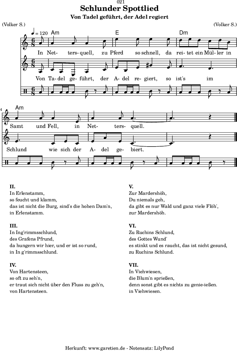 
\version "2.18.2"
 
\paper {
  print-page-number = ##f
}

\header{
  dedication = "🏰021"
  title = "Schlunder Spottlied"
  subtitle = "Von Tadel geführt, der Adel regiert"
  meter = "(Volker S.)"
  arranger = "(Volker S.)"
  tagline = "🏰 Herkunft: www.garetien.de - Notensatz: LilyPond 🏰"
}
myMusic = {
  <<

    \chords {
      \germanChords
      \set chordChanges=##t
      \set Staff.midiInstrument="acoustic guitar (nylon)"
      s8 | c2.:m | g2. | f2.:m | c2.:m  | c2.:m | c2:m 
    }

    \relative c' {
    \time 6/8
    \partial 8
    \tempo 4=120
     \key c \minor
     \clef "treble"
     \set Staff.midiInstrument="Oboe"
      c'8 c4 c8 c4
      es8 g4 g8 g4
      g8 f8 g8 f8 es8 f8 d8 c4 c8 c4
      g8 c4 c8 c4.~
      c4. r4 \bar "|."
    }

    \addlyrics {
      In Net- ters- quell,
      zu Pferd so schnell,
      da rei- tet ein Mül- ler in Samt und Fell,
      in Net- ters- quell.
    }

    \relative c' {
      \key c \minor
      \clef "treble"
      \set Staff.midiInstrument="Flute"
      c8
      es8 c8 g8 c4 es8
      g8 d8 g8 b4 g8 
      aes4. f4.
      g4. es8 g8 es8
      g8 c8 g8 es4.~
      es4. r4
    }

    \addlyrics {
      Von Ta- del ge- führt,
      der A- del re- giert,
      so ist's im Schlund
      wie sich der A- del ge- biert.
    }
    
    \drums {
      toml8 toml8 toml16 toml16 toml8 tomml8 r8
      toml8 toml8 toml16 toml16 toml8 tomml8 r8
      toml8 toml8 toml8 toml8 tomml8 r8
      toml8 toml8 toml8 toml8 tomml8 r8
      toml8 toml8 toml16 toml16 toml8 tomml8 r8
      toml8 toml8 toml16 toml16 toml8 tomml8 r8
    }
  >>
}

\score {
  \transpose c a, {
    \myMusic
  }
  \layout { }
}

\markup {
  \fill-line {
    \hspace #1
    \column {
      \line { \bold { II.} }
      \line { In Erlenstamm, }
      \line { so feucht und klamm, }
      \line { das ist nicht die Burg, sind's die hohen Dam'n, }
      \line { in Erlenstamm. }
      \vspace #1
      \line { \bold { III.} }
      \line { In Ing'rimmsschlund, }
      \line { des Grafens Pfrund, }
      \line { da hungern wir hier, und er ist so rund, }
      \line { in In g'rimmsschlund. }
      \vspace #1
      \line { \bold { IV.} }
      \line { Von Hartensteen, }
      \line { so oft zu seh'n, }
      \line { er traut sich nicht über den Fluss zu geh'n, }
      \line { von Hartensteen. }
    }
    \hspace #2
    \column {
      \line { \bold { V.} }
      \line { Zur Mardershöh, }
      \line { Du niemals geh, }
      \line { da gibt es nur Wald und ganz viele Flöh', }
      \line { zur Mardershöh. }
      \vspace #1
      \line { \bold { VI.} }
      \line { Zu Ruchins Schlund, }
      \line { des Gottes Wund' }
      \line { es stinkt und es raucht, das ist nicht gesund, }
      \line { zu Ruchins Schlund. }
      \vspace #1
      \line { \bold { VII.} }
      \line { In Viehwiesen, }
      \line { die Blum'n sprießen, }
      \line { denn sonst gibt es nichts zu genie-ießen.  }
      \line { in Viehwiesen. }
    }
    \hspace #1
  }
}

\score {
  \unfoldRepeats {
    \transpose c a, {
      \myMusic
    }
  }
  \midi { }
}
