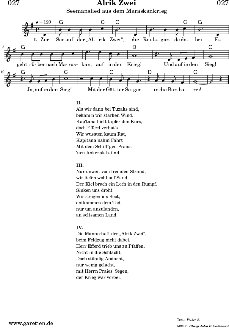 \header{
dedication = "🏰027"
title = "Alrik Zwei"
subtitle = "Seemanslied aus dem Maraskankrieg"
subsubtitle = "Sloop John B"
meter = "Volker S."
arranger = "traditional"
}
myMusic = {
<<
\chords {
\germanChords
\set chordChanges=##t
\set Staff.midiInstrument="acoustic guitar (nylon)"
s4 | g2. c4 | g2. g4 | g2. c4 | g2. g4 | g2. g4 | g2. g4 | d1 |
d1 | g1 | g1 | c1 | c1 | g1 | d1 | g1~ | g2 s4
}
\relative {
\time 4/4
\tempo 4=120
\partial 4
\key g \major
\set Staff.midiInstrument="Flute"
d'4 b'8 b4 b8 b4 c4 b2.
d,4 b'4. b4 b8 c4 b2.
d,4 b'4 b8 b8 b8 b8 c4 d4.
d4 c8 b4 a1
r4. d,8 d8 e8 fis4 g1
r4. g8 g8 a8 b4 c1
r2 c4 c4 b4 a8 b4 g4.
r4 a8 a4 g8 fis4 g1~ g2 r4 \fine
}
\addlyrics {
\set stanza = "I. "
Zur See auf der „Al- rik Zwei“,
die Rauls- gar- de da- bei.
Es geht rü- ber nach Ma- ras- kan,
auf in den Krieg!
Und auf in den Sieg!
Ja, auf in den Sieg!
Mit der Göt- ter Se- gen
in die Bar- ba- rei!
}
>>
}
\score {
\myMusic
\layout { }
}
\markup {
\fill-line {
\hspace #1
\column {
\line { \bold { II. } }
\line { Als wir dann bei Tuzaks sind, }
\line { bekam'n wir starken Wind. }
\line { Kap'tana hielt tapfer den Kurs, }
\line { doch Efferd verbat's. }
\line { Wir wussten kaum Rat, }
\line { Kapitana nahm Fahrt }
\line { Mit dem Schiff 'gen Praios, }
\line { 'nen Ankerplatz find. }
\vspace #1
\line { \bold { III. } }
\line { Nur unweit vom fremden Strand, }
\line { wir liefen wohl auf Sand. }
\line { Der Kiel brach ein Loch in den Rumpf. }
\line { Sinken uns droht. }
\line { Wir steigen ins Boot, }
\line { entkommen dem Tod, }
\line { nur um anzulanden, }
\line { an seltsamen Land. }
\vspace #1
\line { \bold { IV. } }
\line { Die Mannschaft der „Alrik Zwei“, }
\line { beim Feldzug nicht dabei. }
\line { Herr Efferd trieb uns zu Pfaffen. }
\line { Nicht in die Schlacht }
\line { Doch ständig Andacht, }
\line { nur wenig gelacht, }
\line { mit Herrn Praios' Segen, }
\line { der Krieg war vorbei. }
}
\hspace #1
}
}
\score {
\unfoldRepeats {
\myMusic
}
\midi { }
}