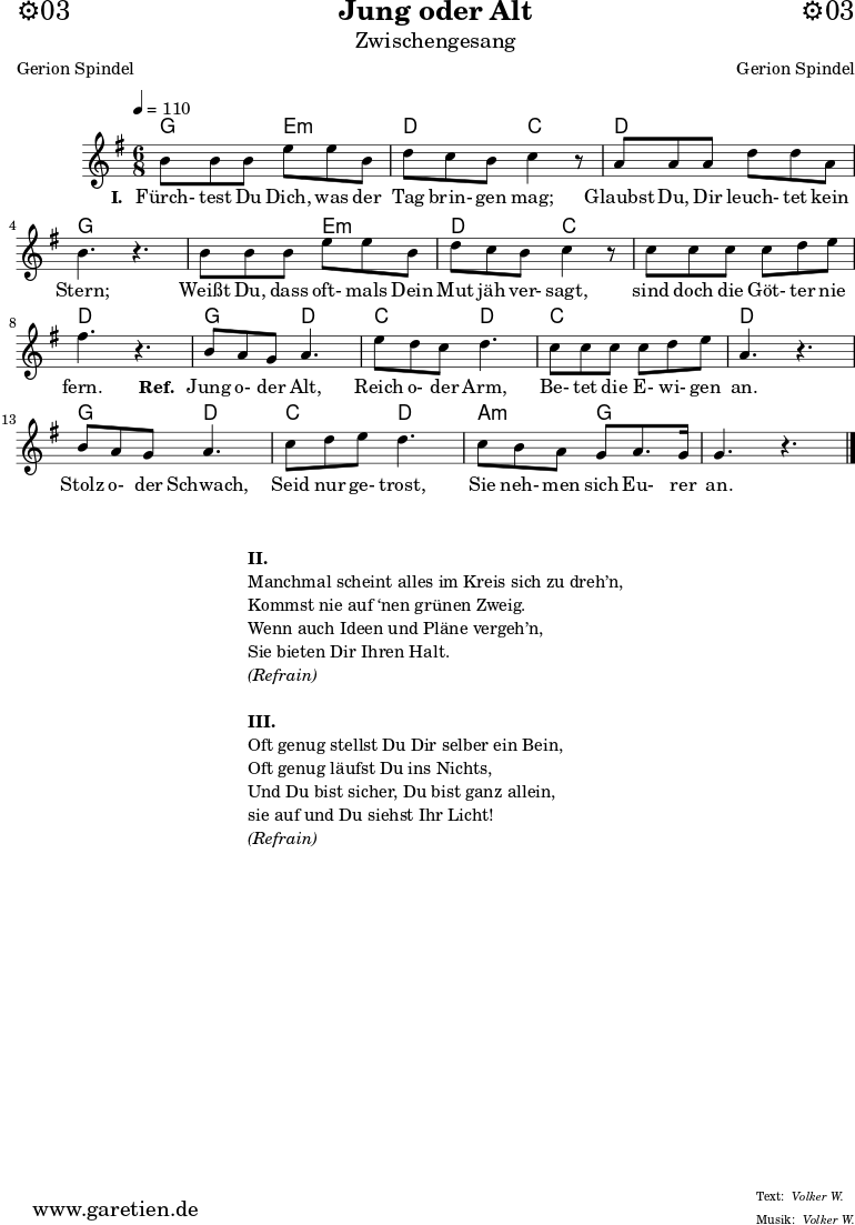 \header{
dedication = "⚙️03"
title = "Jung oder Alt"
subtitle = "Zwischengesang"
subsubtitle = ""
poet = "Gerion Spindel"
meter = "Volker W."
composer = "Gerion Spindel"
arranger = "Volker W."
}
myMusic = {
<<
\chords {
\germanChords
\set chordChanges=##t
\set Staff.midiInstrument="acoustic guitar (nylon)"
c4. a4.:m | g4. f4. |
g4. g4. | c4. s4. |
c4. a4.:m | g4. f4. |
f4. f4. | g4. s4. |
c4. g4. | f4. g4. |
f4. f4. | g4. s4. |
c4. g4. | f4. g4. |
d4.:m c4. | c4. s4. |
\fine
}
\relative c' {
\time 6/8
\tempo 4=110
\key c \major
\set Staff.midiInstrument="clarinet"
e8 e8 e8 a8 a8 e8 | g8 f8 e8 f4 r8 |
d8 d8 d8 g8 g8 d8 | e4. r4. |
e8 e8 e8 a8 a8 e8 | g8 f8 e8 f4 r8 |
f8 f8 f8 f8 g8 a8 | b4. r4. |
e,8 d8 c8 d4. |
a'8 g8 f8 g4. |
f8 f8 f8 f8 g8 a8 | d,4. r4. |
e8 d8 c8 d4. |
f8 g8 a8 g4. |
f8 e8 d8 c8 d8. c16 | c4. r4. |
\fine
}
\addlyrics {
\set stanza = "I. "
Fürch- test Du Dich, was der Tag brin- gen mag;
Glaubst Du, Dir leuch- tet kein Stern;
Weißt Du, dass oft- mals Dein Mut jäh ver- sagt,
sind doch die Göt- ter nie fern.
\set stanza = "Ref. "
Jung o- der Alt,
Reich o- der Arm,
Be- tet die E- wi- gen an.
Stolz o- der Schwach,
Seid nur ge- trost,
Sie neh- men sich Eu- rer an.
}
>>
}
\score {
\transpose c g {
\myMusic
}
\layout { }
}
\markup {
\fill-line {
\hspace #1
\column {
\vspace #1
\line { \bold { II. } }
\line { Manchmal scheint alles im Kreis sich zu dreh’n, }
\line { Kommst nie auf ‘nen grünen Zweig. }
\line { Wenn auch Ideen und Pläne vergeh’n, }
\line { Sie bieten Dir Ihren Halt. }
\line { \italic { (Refrain) } }
\vspace #1
\line { \bold { III. } }
\line { Oft genug stellst Du Dir selber ein Bein, }
\line { Oft genug läufst Du ins Nichts, }
\line { Und Du bist sicher, Du bist ganz allein, }
\line { sie auf und Du siehst Ihr Licht! }
\line { \italic { (Refrain) } }
\vspace #1
}
\hspace #1
}
}
\score {
\unfoldRepeats
\transpose c g {
\myMusic
}
\midi { }
}