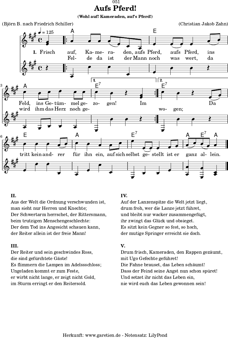 
\version "2.24.4"
 
\paper {
  print-page-number = ##f
}

\header{
  dedication = "🏰051"
  title = "Aufs Pferd!"
  subtitle = ""
  subsubtitle = "(Wohl auf! Kameraden, auf's Pferd!)"
  poet = ""
  meter = "(Björn B. nach Friedrich Schiller)"
  composer = ""
  arranger = "(Christian Jakob Zahn)"
  copyright = ""
  tagline = "🏰 Herkunft: www.garetien.de - Notensatz: LilyPond 🏰"
}

myMusic = {
  <<

    \chords {
      \germanChords
      \set chordChanges=##t
      \set Staff.midiInstrument="acoustic guitar (nylon)"
      s4 |
      \repeat volta 2 {
        a2 a2 | e2 e2 | a2 a2 |
      }
      \alternative {
        { e2:7 s2 }
        { e2:7 s2 }
      }
      e2 e2 | a2 a2 | e2:7 e2:7 | a4 e4:7 a4
      \fine
    }
    
    \relative c' {
      \time 4/4
      \tempo 4=125
      \key a \major
      \set Staff.midiInstrument="Trumpet"
      \partial 4
      <e gis>4 |
      \repeat volta 2 {
        a4 a8 a8 a8( e8) cis8 a8 | e'4 e8( e8) e4 
        a8( b8) | cis4 b8 cis8 d4 cis8 cis8 |
      }
      \alternative {
        { cis4 b4 r4 <e, gis>4 | }
        { cis'4 b4 r4 e,8( gis8) | }
      }
      b4 b4 b4 a8( b8) | cis4 b4 a4
      a8 cis8 | e4 e,8( e8) e4 fis8 gis8 | a8( cis8) b8( gis8) a4 
      \fine
    }
    \addlyrics {
      \set stanza = "I. "
      Frisch auf, Ka- me- ra- den, aufs Pferd, aufs Pferd,
      ins Feld, ins Ge- tüm- mel ge- zo- gen!
      Im _ _
      Da tritt kein and- rer für ihn ein,
      auf sich selbst ge- stellt ist er ganz al- lein.
    }
    \addlyrics {
      _ Fel- de da ist der Mann noch was wert,
      da wird ihm das Herz noch ge- _ _ _ wo- gen;
    }
    
    \relative {
      \key a \major
      \set Staff.midiInstrument="Trombone"
      r4 |
      \repeat volta 2 {
        a4 cis'4 cis4 cis,4 | e4 b'4 b4
        r4 | a,4 gis8 b8 b4 a4 |
      }
      \alternative {
        { e4 b''4 b4 r4 }
        { e,,4 b''4 b4 r4 }
      }
      e,4 d'4 d4 b,4 | a4 e'4 cis'4
      cis,4 | e,4 b'4 b4 e4 | <a, a'>4 <e gis'>4 <cis' a>4
      \fine
    }


  >>
}

\score {
  \transpose c c {
    \myMusic
  }
  \layout { }
}

\markup {
  \fill-line {
    \hspace #1
    \column {
      \vspace #1
      \line { \bold { II.} }
      \line { Aus der Welt die Ordnung verschwunden ist, }
      \line { man sieht nur Herren und Knechte; }
      \line { Der Schwertarm herrschet, der Rittersmann, }
      \line { beim trutzigen Menschengeschlechte: }
      \line { Der dem Tod ins Angesicht schauen kann, }
      \line { der Reiter allein ist der freie Mann! }
      \vspace #1
      \line { \bold { III.} }
      \line {Der Reiter und sein geschwindes Ross, }
      \line { die sind gefürchtete Gäste! }
      \line { Es flimmern die Lampen im Adelssschloss; }
      \line { Ungeladen kommt er zum Feste, }
      \line { er wirbt nicht lange, er zeigt nicht Gold, }
      \line { im Sturm erringt er den Reitersold. }
      \vspace #1
    }
    \hspace #1
    \column{
      \vspace #1
      \line { \bold { IV.} }
      \line {Auf der Lanzenspitze die Welt jetzt liegt, }
      \line { drum froh, wer die Lanze jetzt führet, }
      \line { und bleibt nur wacker zusammengefügt, }
      \line { ihr zwingt das Glück und obsieget. }
      \line { Es sitzt kein Gegner so fest, so hoch, }
      \line { der mutige Springer erreicht sie doch. }
      \vspace #1
      \line { \bold { V.} }
      \line {Drum frisch, Kameraden, den Rappen gezäumt, }
      \line { mit Ugo Gefechte geführet! }
      \line { Die Fahne brauset, das Leben schäumt! }
      \line { Dass der Feind seine Angst nun schon spüret! }
      \line { Und setzet ihr nicht das Leben ein, }
      \line { nie wird euch das Leben gewonnen sein! }
      \vspace #1
    }
    \hspace #1
  }
}

\score {
  \unfoldRepeats
  \transpose c c {
    \myMusic
   }
  \midi { }
}
