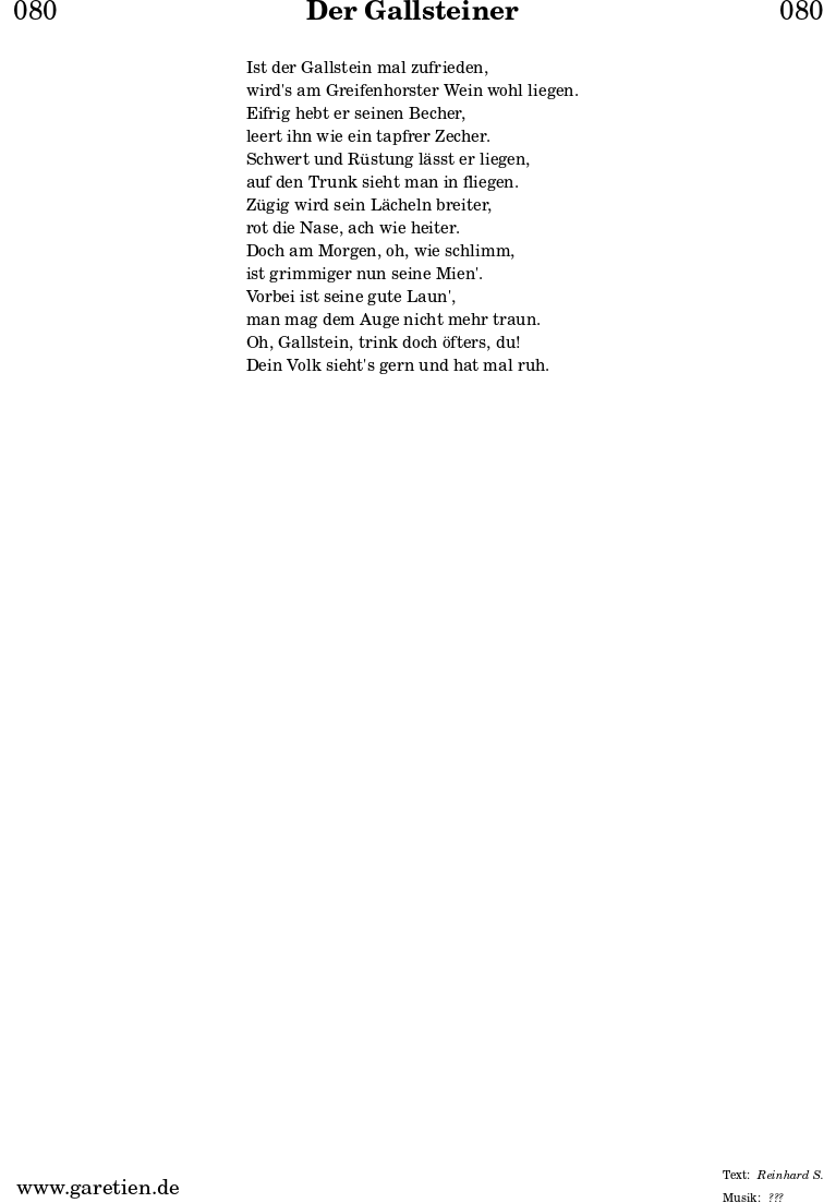 
\header{
  dedication = "🏰080"
  title = "Der Gallsteiner"
  subtitle = ""
  subsubtitle = ""
  poet = ""
  meter = "Reinhard S."
  composer = ""
  arranger = "???"
}

\markup {
  \fill-line {
    \hspace #1
    \column {
      \vspace #1
      \line { Ist der Gallstein mal zufrieden, }
      \line { wird's am Greifenhorster Wein wohl liegen. }
      \line { Eifrig hebt er seinen Becher, }
      \line { leert ihn wie ein tapfrer Zecher. }
      \line { Schwert und Rüstung lässt er liegen, }
      \line { auf den Trunk sieht man in fliegen. }
      \line { Zügig wird sein Lächeln breiter, }
      \line { rot die Nase, ach wie heiter. }
      \line { Doch am Morgen, oh, wie schlimm, }
      \line { ist grimmiger nun seine Mien'. }
      \line { Vorbei ist seine gute Laun', }
      \line { man mag dem Auge nicht mehr traun. }
      \line { Oh, Gallstein, trink doch öfters, du! }
      \line { Dein Volk sieht's gern und hat mal ruh. }
      \vspace #1
    }
    \hspace #1
  }
}

