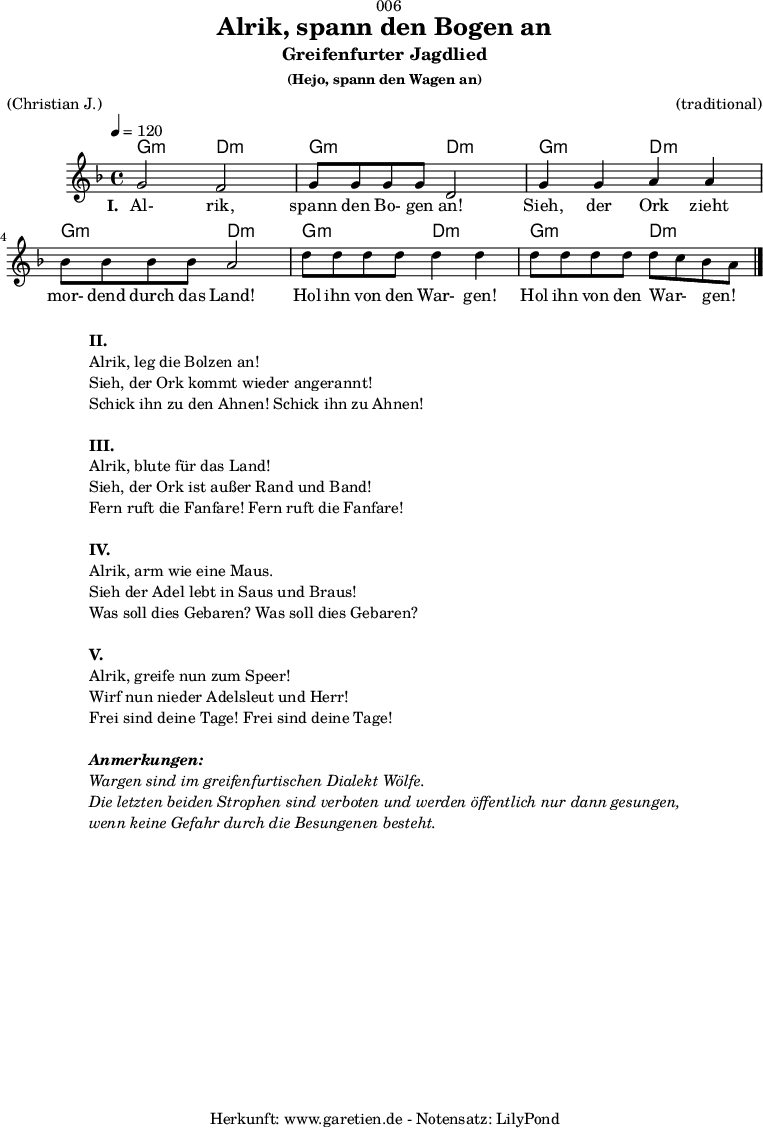 
\version "2.18.2"
 
\paper {
  print-page-number = ##f
}

\header{
  dedication = "🏰006"
  title = "Alrik, spann den Bogen an"
  subtitle = "Greifenfurter Jagdlied"
  subsubtitle = "(Hejo, spann den Wagen an)"
  meter = "(Christian J.)"
  arranger = "(traditional)"
  tagline = "🏰 Herkunft: www.garetien.de - Notensatz: LilyPond 🏰"
}

myMusic = {
  <<

    \chords {
      \germanChords
      \set chordChanges=##t
      g2:m d2:m
      g2:m d2:m
      g2:m d2:m
      g2:m d2:m
      g2:m d2:m
      g2:m d2:m
    }
    
    \relative c'' {
      \time 4/4
      \tempo 4=120
      \key d \minor
      \set Staff.midiInstrument="violin"
      g2 f2 | g8 g8 g8 g8 d2 |
      g4 g4 a4 a4 | bes8 bes8 bes8 bes8 a2 |
      d8 d8 d8 d8 d4 d4 | d8 d8 d8 d8 d8 c8 bes8 a8 \bar "|."
    }
    \addlyrics {
      \set stanza ="I. "
      Al- rik, spann den Bo- gen an!
      Sieh, der Ork zieht mor- dend durch das Land!
      Hol ihn von den War- gen! Hol ihn von den War- _ gen! _
    }
  >>
}

\score {
  \myMusic
  \layout { }
}

\markup {
  \fill-line {
    \hspace #1
    \column {
      \line { \bold {II.} }
      \line { Alrik, leg die Bolzen an! }
      \line { Sieh, der Ork kommt wieder angerannt! }
      \line { Schick ihn zu den Ahnen! Schick ihn zu Ahnen! }
      \vspace #1
      \line { \bold {III.} }
      \line { Alrik, blute für das Land! }
      \line { Sieh, der Ork ist außer Rand und Band! }
      \line { Fern ruft die Fanfare! Fern ruft die Fanfare! }
      \vspace #1
      \line { \bold {IV.} }
      \line { Alrik, arm wie eine Maus. }
      \line { Sieh der Adel lebt in Saus und Braus! }
      \line { Was soll dies Gebaren? Was soll dies Gebaren? }
      \vspace #1
      \line { \bold {V.} }
      \line { Alrik, greife nun zum Speer! }
      \line { Wirf nun nieder Adelsleut und Herr! }
      \line { Frei sind deine Tage! Frei sind deine Tage! }
      \vspace #1
      \line { \italic { \bold {Anmerkungen:} } }
      \line { \italic {Wargen sind im greifenfurtischen Dialekt Wölfe.} }
      \line { \italic {Die letzten beiden Strophen sind verboten und werden öffentlich nur dann gesungen,} }
      \line { \italic {wenn keine Gefahr durch die Besungenen besteht.} }
    }
    \hspace #1
  }
}

\score {
  \unfoldRepeats {
    \myMusic
  }
  \midi { }
}
