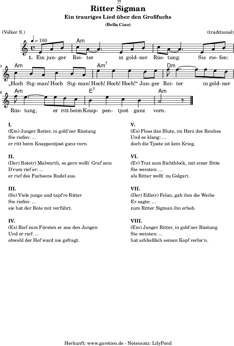 
\version "2.18.2"
 
\paper {
  print-page-number = ##f
}

\header{
  dedication = "🏰??"
  title = "Ritter Sigman"
  subtitle = "Ein trauriges Lied über den Großfuchs"
  subsubtitle = "(Bella Ciao)"
  meter = "(Volker S.)"
  arranger = "(traditional)"
  tagline = "🏰 Herkunft: www.garetien.de - Notensatz: LilyPond 🏰"
}


myMusic= {
  <<
 
    \chords {
      \germanChords
      \set chordChanges=##t
      \set Staff.midiInstrument="acoustic guitar (nylon)"
      s4. | a1:m | a1:m | a1:m | a1:m7 | d1:m | a1:m | e1:7 | a1:m
    }

    \relative  {
      \key a \minor
      \time 4/4
      \tempo 4=100
      \partial 4.
      \set Staff.midiInstrument="clarinet"
      e'8 a8 b8 | c8 a8~ a4.       
      e8 a8 b8 | c8 a8~ a4.       
      e8 a8 b8 | c4 b8 a8 c4 b8 a8 | e'4 e4 e4
      d8 e8 | f8 f4.~ f8
      f8 e8 d8 | f8 e4.~ e8
      e8 d8 c8 | b4 e4 c4 b4 a2 r8 \bar "|."
    }
    \addlyrics {
      \set stanza = "1. "
      Ein jun- ger Rei- ter
      in gold- ner Rüs- tung.
      Sie rie- fen: „Hoch Sig- man! Hoch Sig- man! Hoch! Hoch! Hoch!“
      Jun- ger Rei- ter
      in gold- ner Rüs- tung,
      er ritt beim Knap- pen- tjost ganz vorn.
    }

  >>
}

\score {
 \transpose e e {
    \myMusic
  }
 \layout { }
}

\markup {
  \fill-line {
    \hspace #1
    \column {
    
      \line {\bold {I.} }
      \line {(Ein) Junger Reiter, in gold'ner Rüstung}
      \line {Sie riefen: ...}
      \line {er ritt beim Knappentjost ganz vorn.}

      \vspace #1
      \line {\bold {II.} }
      \line {(Der) Rote(r) Malwarth, so gern wollt' Graf sein}
      \line {D'rum rief er: ...}
      \line {er rief des Fuchsens Rudel aus.}
      
      \vspace #1
      \line {\bold {III.} }
      \line {(So) Viele junge und tapf're Ritter}
      \line {Sie riefen: ...}
      \line {sie hat der Rote mit verführt.}
      
      \vspace #1
      \line {\bold {IV.} }
      \line {(Es) Rief zum Fürsten er aus den Jungen}
      \line {Und er rief: ...}
      \line {obwohl der Hof ward nie gefragt.}
      
    }
    \hspace #2
    \column {
    
      \line {\bold {V.} }
      \line {(Es) Floss das Blute, im Herz des Reiches}
      \line {Und es klang: ...}
      \line {doch die Tjoste ist kein Krieg.}

      \vspace #1
      \line {\bold {VI.} }
      \line {(Er) Trat zum Richtblock, mit einer Bitte}
      \line {Sie weinten: ...}
      \line {als Ritter wollt' zu Golgari.}
      
      \vspace #1
      \line {\bold {VII.} }
      \line {(Der) Edle(r) Felan, gab ihm die Weihe}
      \line {Er sagte: ...}
      \line {zum Ritter Sigman ihn erhob.}
      
      \vspace #1
      \line {\bold {VIII.} }
      \line {(Ein) Junger Ritter, in gold'ner Rüstung}
      \line {Sie weinten: ...}
      \line {hat schließlich seinen Kopf verlor'n.}
      
    }
    \hspace #1
  }
}

\score {
  \unfoldRepeats
  \transpose e e {
    \myMusic
   }
  \midi { }
}
