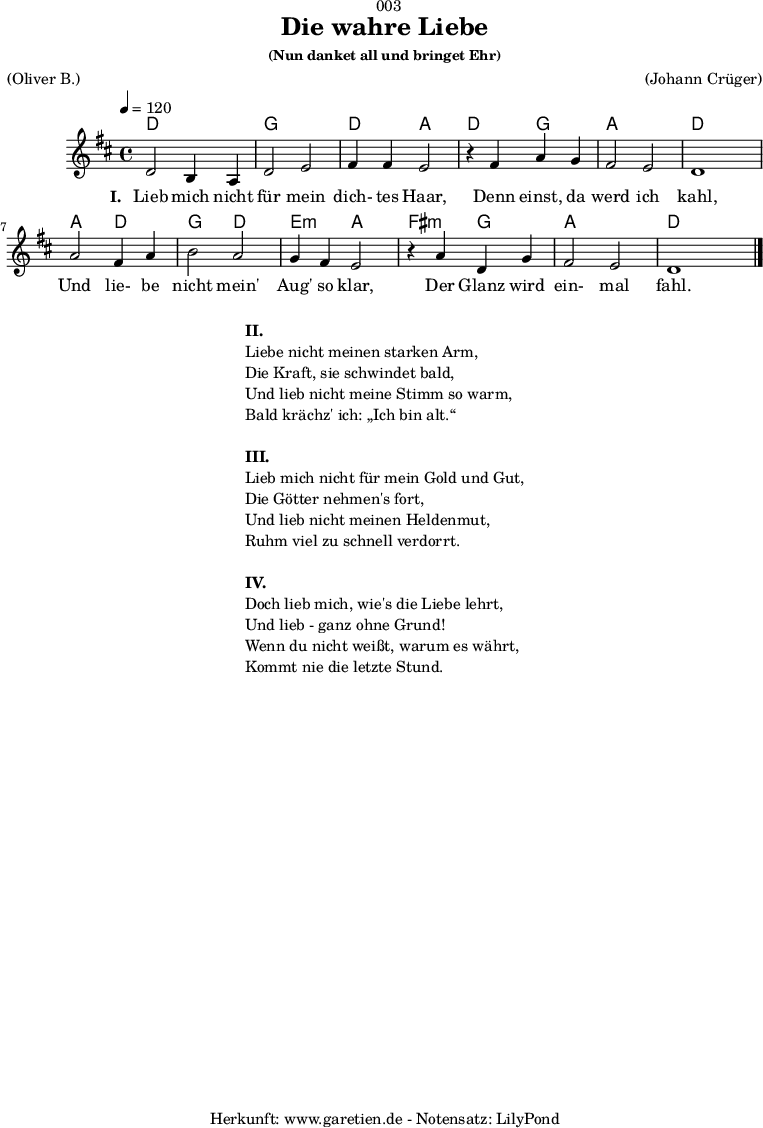 
\version "2.18.2"
 
\paper {
  print-page-number = ##f
}

\header{
  dedication = "🏰003"
  title = "Die wahre Liebe"
  subsubtitle = "(Nun danket all und bringet Ehr)"
  meter = "(Oliver B.)"
  arranger = "(Johann Crüger)"
  tagline = "🏰 Herkunft: www.garetien.de - Notensatz: LilyPond 🏰"
}

myMusic = {
  <<
    \chords {
      \germanChords
      \set chordChanges=##t
      d2 d2 g2 g2 d2 a2
      d2 g2 a2 a2 d2 d2
      a2 d2 g2 d2 e2:m a2
      fis2:m g2 a2 a2 d2
    }
    
    \relative c' {
      \time 4/4
      \tempo 4=120
      \key d \major
      \set Staff.midiInstrument="Clarinet"
      d2 b4 a4 | d2 e2 | fis4 fis4 e2 |
      r4 fis4 a4 g4 | fis2 e2 | d1 |
      a'2 fis4 a4 | b2 a2 | g4 fis4 e2 |
      r4 a4 d,4 g4 | fis2 e2 | d1 \bar "|."
    }

    \addlyrics {
      \set stanza = "I. "
      Lieb mich nicht für mein dich- tes Haar,
      Denn einst, da werd ich kahl,
      Und lie- be nicht mein' Aug' so klar,
      Der Glanz wird ein- mal fahl.
    }

  >>
}

\score {
  \myMusic
  \layout { }
}

\markup {
  \fill-line {
    \hspace #1
    \column {
      
      \line { \bold {II.} }
      \line { Liebe nicht meinen starken Arm, }
      \line { Die Kraft, sie schwindet bald, }
      \line { Und lieb nicht meine Stimm so warm, }
      \line { Bald krächz' ich: „Ich bin alt.“ }
      \vspace #1
      \line { \bold {III.} }
      \line { Lieb mich nicht für mein Gold und Gut, }
      \line { Die Götter nehmen's fort, }
      \line { Und lieb nicht meinen Heldenmut, }
      \line { Ruhm viel zu schnell verdorrt. }
      \vspace #1
      \line { \bold {IV.} }
      \line { Doch lieb mich, wie's die Liebe lehrt, }
      \line { Und lieb - ganz ohne Grund! }
      \line { Wenn du nicht weißt, warum es währt, }
      \line { Kommt nie die letzte Stund. }
    }
    \hspace #1
  }
}

\markup { }

\score {
  \unfoldRepeats {
    \myMusic
  }
  \midi { }
}
