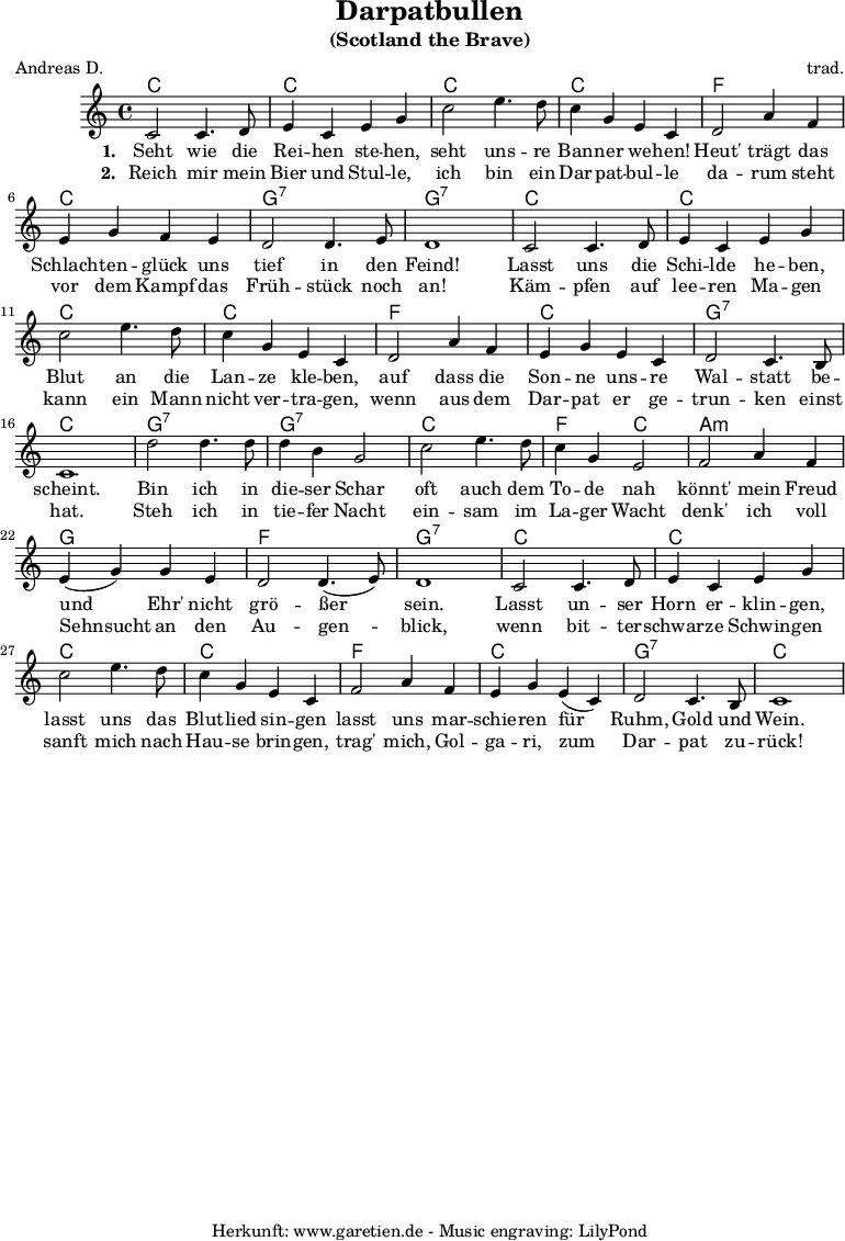 
 \version "2.10.25"
 
 \paper {
  print-page-number=##f
 }

 \header{
  title="Darpatbullen"
  subtitle="(Scotland the Brave)"
  poet="Andreas D."
  composer="trad."
  tagline="Herkunft: www.garetien.de - Music engraving: LilyPond"
 }
 
 \score {
  <<

\chords {
   c1 c1
   c1 c1 
   f1 c1 g1:7 g1:7
   c1 c1
   c1 c1
   f1 c1 g1:7 c1
   g1:7 g1:7
   c1 f2 c2
   a1:m g1 f1 g1:7
   c1 c1
   c1 c1
   f1 c1 g1:7 c1
}

  \relative {
   c'2 c4. d8 e4 c e g
   c2 e4. d8 c4 g e c
   d2 a'4 f e4 g f e d2 d4. e8 d1
   c2 c4. d8 e4 c e g
   c2 e4. d8 c4 g e c
   d2 a'4 f e4 g e c d2 c4. b8 c1
   d'2 d4. d8 d4 b g2
   c2 e4. d8 c4 g e2
   f2 a4 f e( g) g e d2 d4.( e8) d1
   c2 c4. d8 e4 c e g
   c2 e4. d8 c4 g e c
   f2 a4 f e g e( c) d2 c4. b8 c1
  } 

\addlyrics {
   \set stanza = "1. "
   Seht wie die Rei -- hen ste -- hen, 
   seht uns -- re Ban -- ner we -- hen! 
   Heut' trägt das Schlach -- ten -- glück uns tief in den Feind!
   Lasst uns die Schi -- lde he -- ben, 
   Blut an die Lan -- ze kle -- ben, 
   auf dass die Son -- ne uns -- re Wal -- statt be -- scheint.
   Bin ich in die -- ser Schar 
   oft auch dem To -- de nah 
   könnt' mein Freud und Ehr' nicht grö -- ßer sein. 
   Lasst un -- ser Horn er -- klin -- gen, 
   lasst uns das Blut -- lied sin -- gen 
   lasst uns mar -- schie -- ren für Ruhm, Gold und Wein. 
  }
  \addlyrics {
   \set stanza = "2. "
   Reich mir mein Bier und Stul -- le, 
   ich bin ein Dar -- pat -- bul -- le 
   da -- rum steht vor dem Kampf das Früh -- stück noch an! 
   Käm -- pfen auf lee -- ren Ma -- gen 
   kann ein Mann nicht ver -- tra -- gen, 
   wenn aus dem Dar -- pat er ge -- trun -- ken einst hat. 
   Steh ich in tie -- fer Nacht 
   ein -- sam im La -- ger Wacht 
   denk' ich voll Sehnsucht an den Au -- gen -- blick, 
   wenn bit -- ter -- schwar -- ze Schwin -- gen 
   sanft mich nach Hau -- se brin -- gen, 
   trag' mich, Gol -- ga -- ri, zum Dar -- pat zu -- rück! 
  }


  >>
 \layout { }
 \midi { }
}
