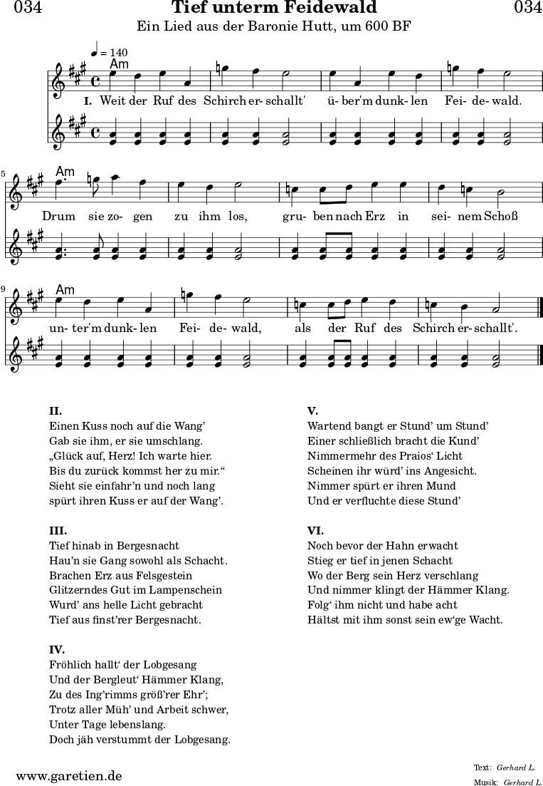 \header{
dedication = "🏰034"
title = "Tief unterm Feidewald"
subtitle = "Ein Lied aus der Baronie Hutt, um 600 BF"
meter = "Gerhard L."
arranger = "Gerhard L."
}
myMusic = {
<<
\chords {
\germanChords
\set chordChanges=##t
\set Staff.midiInstrument="acoustic guitar (nylon)"
a1:m | a1:m | a1:m | a1:m |
a1:m | a1:m | a1:m | a1:m |
a1:m | a1:m | a1:m | a1:m |
}
\relative c'' {
\time 4/4
\tempo 4=140
\key a \major
\set Staff.midiInstrument="clarinet"
e4 d4 e4 a,4 | g'4 fis4 e2 |
e4 a,4 e'4 d4 | g4 fis4 e2 |
fis4. g8 a4 fis4 | e4 d4 e2 |
c4 c8 d8 e4 e4 | d4 c4 b2 |
e4 d4 e4 a,4 | g'4 fis4 e2 |
c4 c8 d8 e4 d4 | c4 b4 a2 \fine
}
\addlyrics {
\set stanza = "I. "
Weit der Ruf des | Schirch er- schallt' |
ü- ber'm dunk- len | Fei- de- wald. |
Drum sie zo- gen | zu ihm los, |
gru- ben nach Erz in | sei- nem Schoß |
un- ter'm dunk- len | Fei- de- wald, |
als der _ Ruf des | Schirch er- schallt'. |
}
\relative c'' {
\tempo 4=140
\key a \major
\set Staff.midiInstrument="flute"
<a e>4 <a e>4 <a e>4 <a e>4 | <a e>4 <a e>4 <a e>2 |
<a e>4 <a e>4 <a e>4 <a e>4 | <a e>4 <a e>4 <a e>2 |
<a e>4. <a e>8 <a e>4 <a e>4 | <a e>4 <a e>4 <a e>2 |
<a e>4 <a e>8 <a e>8 <a e>4 <a e>4 | <a e>4 <a e>4 <a e>2 |
<a e>4 <a e>4 <a e>4 <a e>4 | <a e>4 <a e>4 <a e>2 |
<a e>4 <a e>8 <a e>8 <a e>4 <a e>4 | <a e>4 <a e>4 <a e>2 \fine
}
>>
}
\score {
\myMusic
\layout { }
}
\markup {
\fill-line {
\hspace #1
\column {
\line {\bold {II.} }
\line {Einen Kuss noch auf die Wang’}
\line {Gab sie ihm, er sie umschlang.}
\line {„Glück auf, Herz! Ich warte hier.}
\line {Bis du zurück kommst her zu mir.“}
\line {Sieht sie einfahr’n und noch lang}
\line {spürt ihren Kuss er auf der Wang’.}
\vspace #1
\line {\bold {III.} }
\line {Tief hinab in Bergesnacht}
\line {Hau’n sie Gang sowohl als Schacht.}
\line {Brachen Erz aus Felsgestein}
\line {Glitzerndes Gut im Lampenschein}
\line {Wurd’ ans helle Licht gebracht}
\line {Tief aus finst’rer Bergesnacht.}
\vspace #1
\line {\bold {IV.} }
\line {Fröhlich hallt‘ der Lobgesang}
\line {Und der Bergleut‘ Hämmer Klang,}
\line {Zu des Ing’rimms größ’rer Ehr’;}
\line {Trotz aller Müh’ und Arbeit schwer,}
\line {Unter Tage lebenslang.}
\line {Doch jäh verstummt der Lobgesang.}
}
\hspace #2
\column {
\line {\bold {V.} }
\line {Wartend bangt er Stund’ um Stund’}
\line {Einer schließlich bracht die Kund’}
\line {Nimmermehr des Praios‘ Licht}
\line {Scheinen ihr würd’ ins Angesicht.}
\line {Nimmer spürt er ihren Mund}
\line {Und er verfluchte diese Stund’}
\vspace #1
\line {\bold {VI.} }
\line {Noch bevor der Hahn erwacht}
\line {Stieg er tief in jenen Schacht}
\line {Wo der Berg sein Herz verschlang}
\line {Und nimmer klingt der Hämmer Klang.}
\line {Folg‘ ihm nicht und habe acht}
\line {Hältst mit ihm sonst sein ew‘ge Wacht.}
}
\hspace #1
}
}
\score {
\unfoldRepeats {
\myMusic
}
\midi { }
}