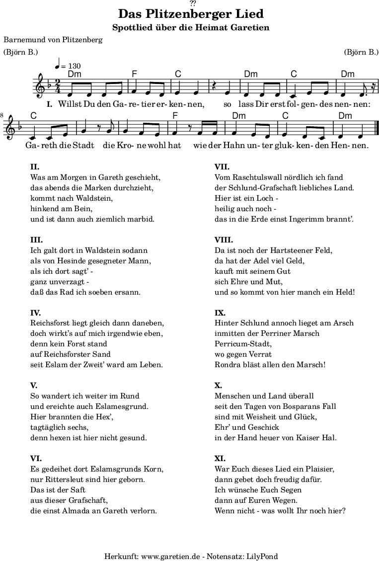 
\version "2.18.2"

\paper {
  print-page-number = ##f
}

\header{
  dedication = "🏰??"
  title = "Das Plitzenberger Lied"
  subtitle = "Spottlied über die Heimat Garetien"
  poet = "Barnemund von Plitzenberg"
  meter = "(Björn B.)"
  arranger = "(Björn B.)"
  tagline = "🏰 Herkunft: www.garetien.de - Notensatz: LilyPond 🏰"
}

myMusic = {
  <<
    \chords {
      \germanChords
      \set chordChanges=##t
      d2:m f2 c2
      c2 d2:m c2 d2:m
      c2 c2
      c2 f2
      d2:m c2 d2:m
    }  
  
    \relative c' {
    \time 2/4
    \tempo 4=130
     \key d \minor
     d8 d8 d8 e8 | f4 e8 d8 | e4 e4 |
     r4 e4 | d4 d8 d8 | c4 e8 e8 | d4 d8. r16 |
     c4 c8 e8 | g4 r8 
     g8 | g4 f8 e | f4 r8
     f16 f16 | f4 e8 d8 | e4 d8 c8 | d4 d4 \bar "|."

    }

    \addlyrics {
      \set stanza = "I. "
      Willst Du den Ga- re- tier er- ken- nen,
      so lass Dir erst fol- gen- des nen- nen:
      Ga- reth die Stadt
      die Kro- ne wohl hat
      wie der Hahn un- ter gluk- ken- den Hen- nen.
    }
  >>
}

\score {
  \myMusic
  \layout { }
}

\markup {
  \fill-line {
    \hspace #1
    \column {
      
      \line { \bold {II.} }
      \line { Was am Morgen in Gareth geschieht, }
      \line { das abends die Marken durchzieht, }
      \line { kommt nach Waldstein, }
      \line { hinkend am Bein, }
      \line { und ist dann auch ziemlich marbid. }
      \vspace #1
      \line { \bold {III.} }
      \line { Ich galt dort in Waldstein sodann }
      \line { als von Hesinde gesegneter Mann, }
      \line { als ich dort sagt’ - }
      \line { ganz unverzagt - }
      \line { daß das Rad ich soeben ersann. }
      \vspace #1
      \line { \bold {IV.} }
      \line { Reichsforst liegt gleich dann daneben, }
      \line { doch wirkt’s auf mich irgendwie eben, }
      \line { denn kein Forst stand }
      \line { auf Reichsforster Sand }
      \line { seit Eslam der Zweit’ ward am Leben. }
      \vspace #1
      \line { \bold {V.} }
      \line { So wandert ich weiter im Rund }
      \line { und ereichte auch Eslamesgrund. }
      \line { Hier brannten die Hex’, }
      \line { tagtäglich sechs, }
      \line { denn hexen ist hier nicht gesund. }
      \vspace #1
      \line { \bold {VI.} }
      \line { Es gedeihet dort Eslamsgrunds Korn, }
      \line { nur Rittersleut sind hier geborn. }
      \line { Das ist der Saft }
      \line { aus dieser Grafschaft, }
      \line { die einst Almada an Gareth verlorn. }
    }
    \hspace #2
    \column {
      \line { \bold {VII.} }
      \line { Vom Raschtulswall nördlich ich fand }
      \line { der Schlund-Grafschaft liebliches Land. }
      \line { Hier ist ein Loch - }
      \line { heilig auch noch - }
      \line { das in die Erde einst Ingerimm brannt’. }
      \vspace #1
      \line { \bold {VIII.} }
      \line { Da ist noch der Hartsteener Feld, }
      \line { da hat der Adel viel Geld, }
      \line { kauft mit seinem Gut }
      \line { sich Ehre und Mut, }
      \line { und so kommt von hier manch ein Held! }
      \vspace #1
      \line { \bold {IX.} }
      \line { Hinter Schlund annoch lieget am Arsch }
      \line { inmitten der Perriner Marsch }
      \line { Perricum-Stadt, }
      \line { wo gegen Verrat }
      \line { Rondra bläst allen den Marsch! }
      \vspace #1
      \line { \bold {X.} }
      \line { Menschen und Land überall }
      \line { seit den Tagen von Bosparans Fall }
      \line { sind mit Weisheit und Glück, }
      \line { Ehr’ und Geschick }
      \line { in der Hand heuer von Kaiser Hal. }
      \vspace #1
      \line { \bold {XI.} }
      \line { War Euch dieses Lied ein Plaisier, }
      \line { dann gebet doch freudig dafür. }
      \line { Ich wünsche Euch Segen }
      \line { dann auf Euren Wegen. }
      \line { Wenn nicht - was wollt Ihr noch hier? }
      
    }
    \hspace #1
  }
}

\score {
  \unfoldRepeats {
    \myMusic
  }
  \midi { }
}

