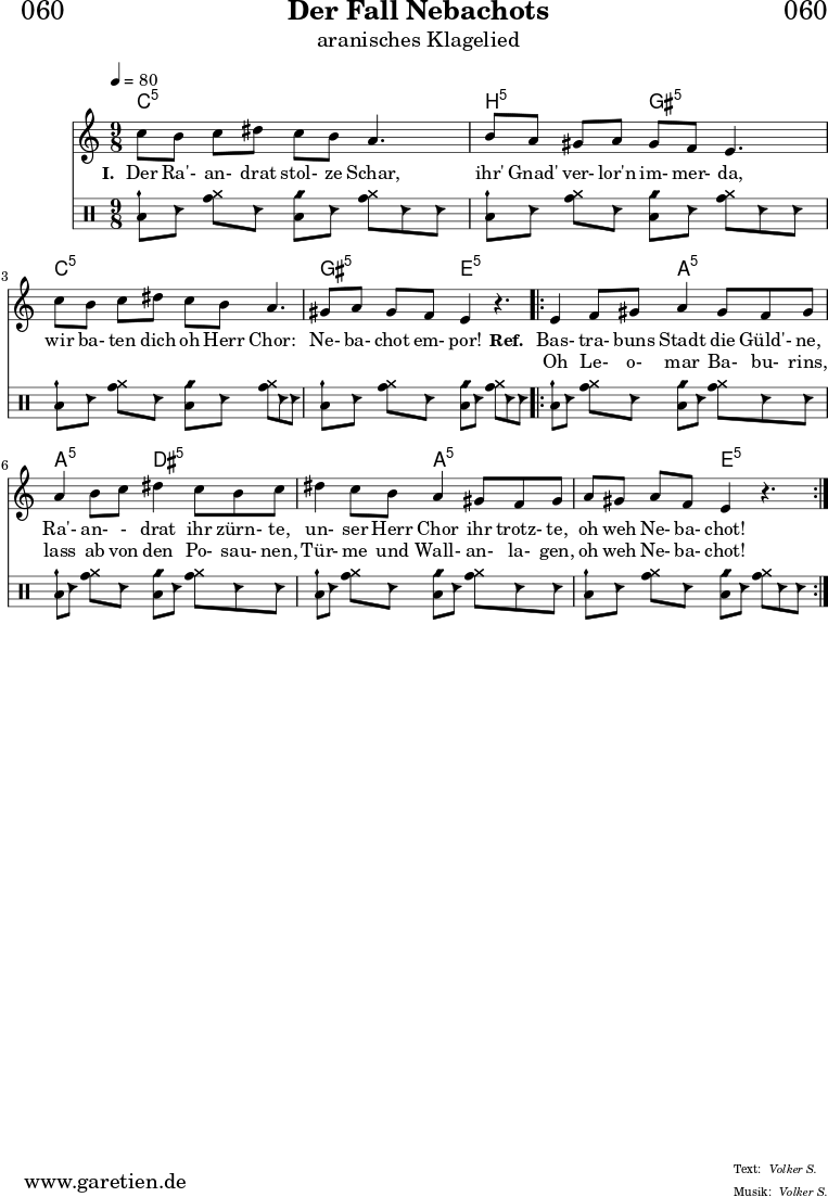 
\header{
  dedication = "🏰060"
  title = "Der Fall Nebachots"
  subtitle = "aranisches Klagelied"
  subsubtitle = ""
  poet = ""
  meter = "Volker S."
  composer = ""
  arranger = "Volker S."
}

myMusic = {
  <<

    \chords {
      \germanChords
      \set chordChanges=##t
      \set Staff.midiInstrument="sitar"
      \set Staff.midiMaximumVolume = #0.7
      c4:5 s4 c4:5 s4. |
      b4:5 s4 gis4:5 s4. |
      c4:5 s4 c4:5 s4. |
      gis4:5 s4 e4:5 s4. |
      \repeat volta 2 {
        e4:5 s4 a4:5 s4. |
        a4:5 s4 dis4:5 s4. |
        dis4:5 s4 a4:5 s4. |
        a4:5 s4 e4:5 s4. |
      }
      \fine
    }
    
    \relative c' {
      \time 9/8
      \key c \major
      \tempo 4=80
      \set Staff.beatStructure = 2,2,2,3
      \set Staff.midiInstrument="oboe"
      c'8 b8 c8 dis8 c8 b8 a4. |
      b8 a8 gis8 a8 gis8 f8 e4. |
      c'8 b8 c8 dis8 c8 b8 a4. |
      gis8 a8 gis8 f8 e4 r4. |
      \repeat volta 2 {
        e4 f8 gis8 a4 gis8 f8 gis8 |
        a4 b8 c8 dis4 c8 b8 c8 |
        dis4 c8 b8 a4 gis8 f8 gis8 |
        a8 gis8 a8 f8 e4 r4. |
      }
      \fine
    }
    
    \addlyrics {
      \set stanza = "I. "
      Der Ra'- an- drat stol- ze Schar,
      ihr' Gnad' ver- lor'n im- mer- da,
      wir ba- ten dich oh Herr Chor:
      Ne- ba- chot em- por!
      \set stanza = "Ref. "
      Bas- tra- buns Stadt die Güld'- ne,
      Ra'- an- - drat ihr zürn- te,
      un- ser Herr Chor ihr trotz- te,
      oh weh Ne- ba- chot!
    }

    \addlyrics {
      _ _ _ _ _ _ _
      _ _ _ _ _ _ _
      _ _ _ _ _ _ _
      _ _ _ _ _ 
      Oh Le- o- mar Ba- bu- rins,
      lass ab von den Po- sau- nen,
      Tür- me und Wall- an- la- gen,
      oh weh Ne- ba- chot!
    }

    \drums {
      \set Staff.beatStructure = 2,2,2,3
      <toml cymch>8 hc8 <tomh cymr>8 hc8 <toml cyms>8 hc8 <tomh cymr>8 hc8 hc8 |
      <toml cymch>8 hc8 <tomh cymr>8 hc8 <toml cyms>8 hc8 <tomh cymr>8 hc8 hc8 |
      <toml cymch>8 hc8 <tomh cymr>8 hc8 <toml cyms>8 hc8 <tomh cymr>8 hc8 hc8 |
      <toml cymch>8 hc8 <tomh cymr>8 hc8 <toml cyms>8 hc8 <tomh cymr>8 hc8 hc8 |
      \repeat volta 2 {
        <toml cymch>8 hc8 <tomh cymr>8 hc8 <toml cyms>8 hc8 <tomh cymr>8 hc8 hc8 |
        <toml cymch>8 hc8 <tomh cymr>8 hc8 <toml cyms>8 hc8 <tomh cymr>8 hc8 hc8 |
        <toml cymch>8 hc8 <tomh cymr>8 hc8 <toml cyms>8 hc8 <tomh cymr>8 hc8 hc8 |
        <toml cymch>8 hc8 <tomh cymr>8 hc8 <toml cyms>8 hc8 <tomh cymr>8 hc8 hc8 |
      } 
      \fine
    }


  >>
}

\score {
  \transpose c c {
    \myMusic
  }
  \layout { }
}

\score {
  \unfoldRepeats
  \transpose c c {
    \myMusic
   }
  \midi { }
}