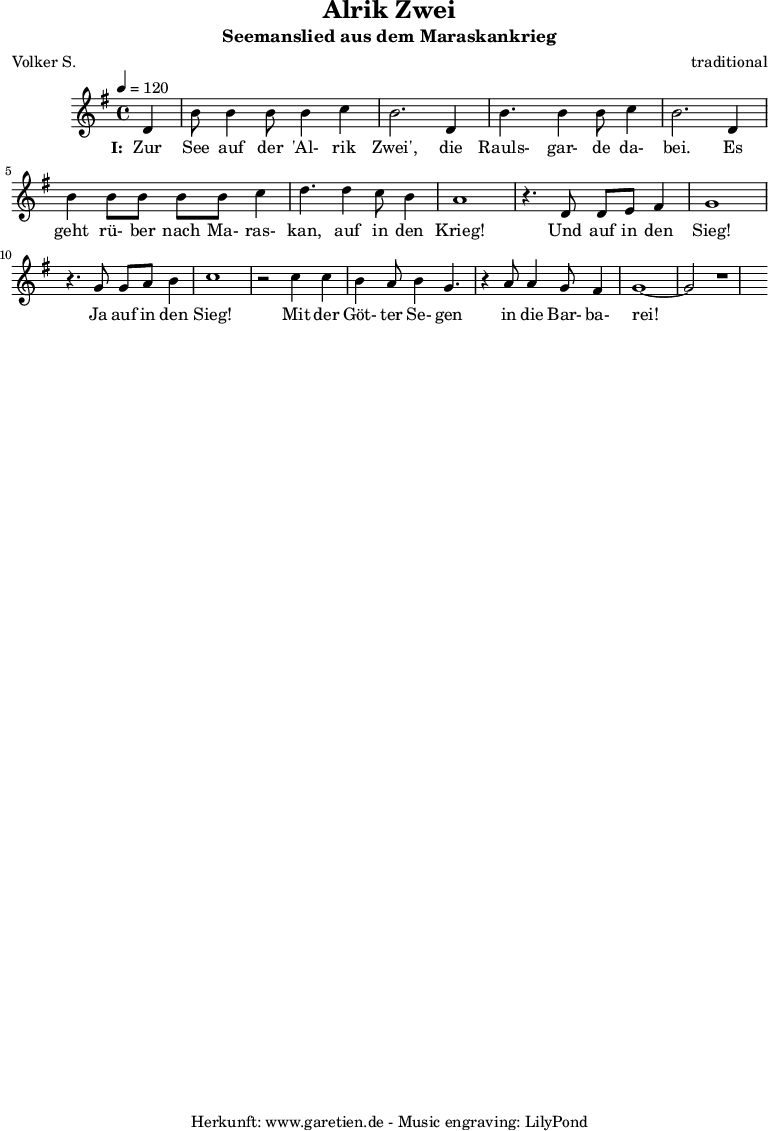 
 \version "2.10.25"
 
 \paper {
  print-page-number=##f
 }

 \header{
  title="Alrik Zwei"
  subtitle="Seemanslied aus dem Maraskankrieg"
  poet="Volker S."
  composer="traditional"
  tagline="Herkunft: www.garetien.de - Music engraving: LilyPond"
 }
 
 \score {
  <<

   
   \relative {
   \time 4/4
   \tempo 4=120
   \partial 4
    \key g \major
    \set Staff.midiInstrument="Flute"
    d'4 b'8 b4 b8 b4 c4 b2.
    d,4 b'4. b4 b8 c4 b2.
    d,4 b'4 b8 b8 b8 b8 c4 d4.
    d4 c8 b4 a1
    r4. d,8 d8 e8 fis4 g1
    r4. g8 g8 a8 b4 c1
    r2 c4 c4 b4 a8 b4 g4.
    r4 a8 a4 g8 fis4 g1~ g2 r1
   }
   \addlyrics {
    \set stanza = "I: "
    Zur See auf der 'Al- rik Zwei',
    die Rauls- gar- de da- bei.
    Es geht rü- ber nach Ma- ras- kan,
    auf in den Krieg!
    Und auf in den Sieg!
    Ja auf in den Sieg!
    Mit der Göt- ter Se- gen
    in die Bar- ba- rei!
   }

  >>
 \layout { }
 \midi {}
 }
