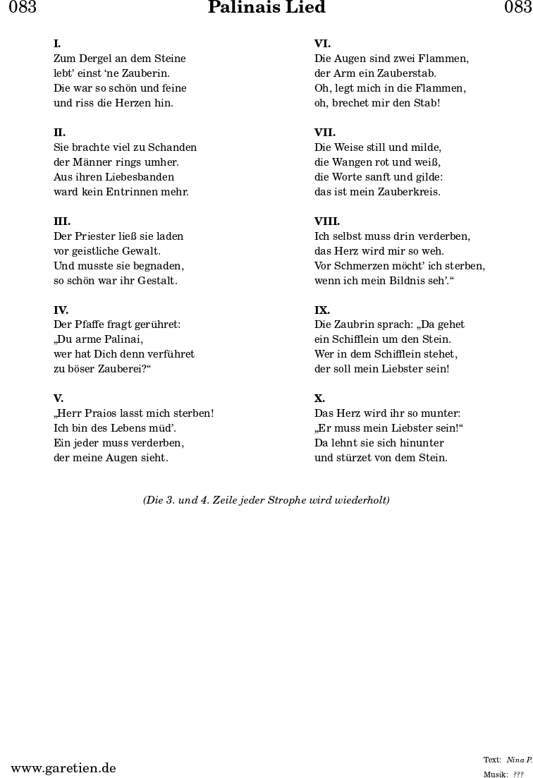 
\header{
  dedication = "🏰083"
  title = "Palinais Lied"
  subtitle = ""
  subsubtitle = ""
  poet = ""
  meter = "Nina P."
  composer = ""
  arranger = "???"
}

\markup {
  \fill-line {
    \hspace #1
    \column {
      \vspace #1
      \line { \bold { I. } }
      \line { Zum Dergel an dem Steine }
      \line { lebt’ einst ‘ne Zauberin. }
      \line { Die war so schön und feine }
      \line { und riss die Herzen hin. }
      \vspace #1
      \line { \bold { II. } }
      \line { Sie brachte viel zu Schanden }
      \line { der Männer rings umher. }
      \line { Aus ihren Liebesbanden }
      \line { ward kein Entrinnen mehr. }
      \vspace #1
      \line { \bold { III. } }
      \line { Der Priester ließ sie laden }
      \line { vor geistliche Gewalt. }
      \line { Und musste sie begnaden, }
      \line { so schön war ihr Gestalt. }
      \vspace #1
      \line { \bold { IV. } }
      \line { Der Pfaffe fragt gerühret: }
      \line { „Du arme Palinai, }
      \line { wer hat Dich denn verführet }
      \line { zu böser Zauberei?“ }
      \vspace #1
      \line { \bold { V. } }
      \line { „Herr Praios lasst mich sterben! }
      \line { Ich bin des Lebens müd’. }
      \line { Ein jeder muss verderben, }
      \line { der meine Augen sieht. }
      \vspace #1
    }
    \hspace #1
    \column {
      \vspace #1
      \line { \bold { VI. } }
      \line { Die Augen sind zwei Flammen, }
      \line { der Arm ein Zauberstab. }
      \line { Oh, legt mich in die Flammen, }
      \line { oh, brechet mir den Stab! }
      \vspace #1
      \line { \bold { VII. } }
      \line { Die Weise still und milde, }
      \line { die Wangen rot und weiß, }
      \line { die Worte sanft und gilde: }
      \line { das ist mein Zauberkreis. }
      \vspace #1
      \line { \bold { VIII. } }
      \line { Ich selbst muss drin verderben, }
      \line { das Herz wird mir so weh. }
      \line { Vor Schmerzen möcht’ ich sterben, }
      \line { wenn ich mein Bildnis seh’.“ }
      \vspace #1
      \line { \bold { IX. } }
      \line { Die Zaubrin sprach: „Da gehet }
      \line { ein Schifflein um den Stein. }
      \line { Wer in dem Schifflein stehet, }
      \line { der soll mein Liebster sein! }
      \vspace #1
      \line { \bold { X. } }
      \line { Das Herz wird ihr so munter: }
      \line { „Er muss mein Liebster sein!“ }
      \line { Da lehnt sie sich hinunter }
      \line { und stürzet von dem Stein. }
      \vspace #1
    }
    \hspace #1
  }
}
\markup {
  \fill-line {
    \hspace #1
    \column {
      \vspace #1
      \line { \italic { (Die 3. und 4. Zeile jeder Strophe wird wiederholt) } }
      \vspace #1
    }
    \hspace #1
  }
}
