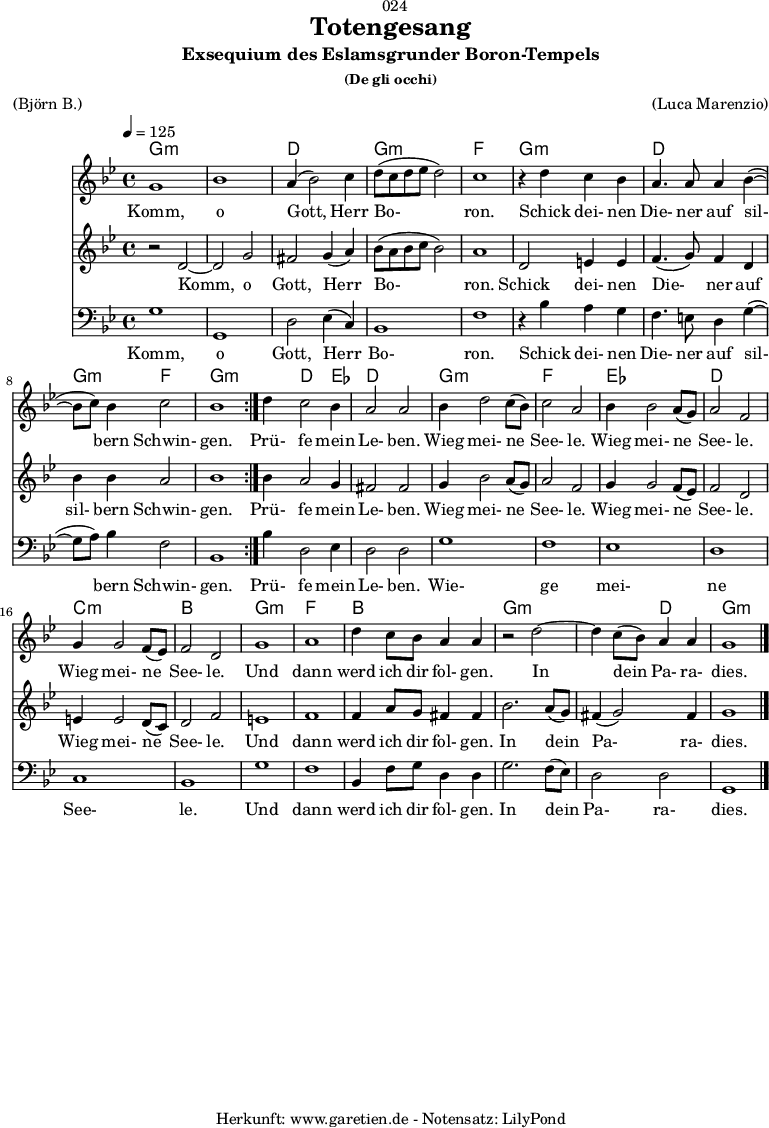 
\version "2.18.2"
 
\paper {
  print-page-number = ##f
}

\header{
  dedication = "🏰024"
  title = "Totengesang"
  subtitle = "Exsequium des Eslamsgrunder Boron-Tempels"
  subsubtitle = "(De gli occhi)"
  meter = "(Björn B.)"
  arranger = "(Luca Marenzio)"
  tagline = "🏰 Herkunft: www.garetien.de - Notensatz: LilyPond 🏰"
}

myMusic = {
  <<

    \chords {
      \germanChords
      \set chordChanges=##t
      \set Staff.midiInstrument="church organ"
      \repeat volta 2 {
        g1:m | g1:m | d1 | g1:m | f1 |
        g1:m | d1 | g2:m f2 | g1:m |
      }
      g4:m d2 ees4 | d1 |
      g1:m | f1 |
      ees1 | d1 |
      c1:m | bes1 |
      g1:m | f1 | bes1 |
      g1:m | g2:m d2 | g1:m
    }
    
    \relative c'' {
      \time 4/4
      \tempo 4=125
      \key g \minor
      \set Staff.midiInstrument="choir aahs"
      \repeat volta 2 {
        g1 | bes1 | a4( bes2) c4 | d8( c8 d8 es8 d2) | c1 |
        r4 d4 c4 bes4 | a4. a8 a4 bes4(~ | bes8  c8) bes4 c2 | bes1 |
      }
      d4 c2 bes4 | a2 a2 |
      bes4 d2 c8( bes8) | c2 a2 |
      bes4 bes2 a8( g8) | a2 f2 | 
      g4 g2 f8( es8) | f2 d2 |
      g1 | a1 | d4 c8 bes8 a4 a4 |
      r2 d2~ | d4 c8( bes8) a4 a4 | g1 \bar "|."
    }

    \addlyrics {
      Komm, o Gott, Herr Bo- ron.
      Schick dei- nen Die- ner auf sil- bern Schwin- gen.
      Prü- fe mein Le- ben.
      Wieg mei- ne See- le.
      Wieg mei- ne See- le.
      Wieg mei- ne See- le.
      Und dann werd ich dir fol- gen.
      In dein Pa- ra- dies.
    }


    \relative c' {
      \key g \minor
      \set Staff.midiInstrument="choir aahs"
      \repeat volta 2 {
        r2 d2~ | d2 g2 | fis2 g4( a4) | bes8 (a8 bes8 c8 bes2) | a1 |
        d,2 e4 e4 | f4.( g8) f4 d4 | bes'4 bes4 a2 | bes1 |
      }
      bes4 a2 g4 | fis2 fis2 |
      g4 bes2 a8( g8) | a2 f2 |
      g4 g2 f8( es8) | f2 d2 |
      e4 e2 d8( c8) | d2 f2 |
      e1 | f1 |
      f4 a8 g8 fis4 fis4 | bes2. a8( g8) | fis4( g2) fis4 | g1 
    }
    \addlyrics {
      Komm, o Gott, Herr Bo- ron.
      Schick dei- nen Die- ner auf sil- bern Schwin- gen.
      Prü- fe mein Le- ben.
      Wieg mei- ne See- le.
      Wieg mei- ne See- le.
      Wieg mei- ne See- le.
      Und dann werd ich dir fol- gen.
      In dein Pa- ra- dies.
    }

    \relative c {
      \key g \minor \clef bass
      \set Staff.midiInstrument="choir aahs"
      \repeat volta 2 {
        g'1 | g,1 | d'2 es4( c4) | bes1 | f'1 |
        r4 bes4 a4 g4 | f4. e8 d4 g4(~ | g8 a8) bes4 f2 | bes,1 |
      }
      bes'4 d,2 es4 | d2 d2 |
      g1 | f1 | es1 | d1 | c1 | bes1 | 
      g'1 | f1 | bes,4 f'8 g8 d4 d4 |
      g2. f8( es8) | d2 d2 | g,1
    }

    \addlyrics {
      Komm, o Gott, Herr Bo- ron.
      Schick dei- nen Die- ner auf sil- bern Schwin- gen.
      Prü- fe mein Le- ben.
      Wie- ge mei- ne See- le.
      Und dann werd ich dir fol- gen.
      In dein Pa- ra- dies.
    }

  >>
}

\score {
  \myMusic
  \layout { }
}

\score {
  \unfoldRepeats {
    \myMusic
  }
  \midi { }
}
