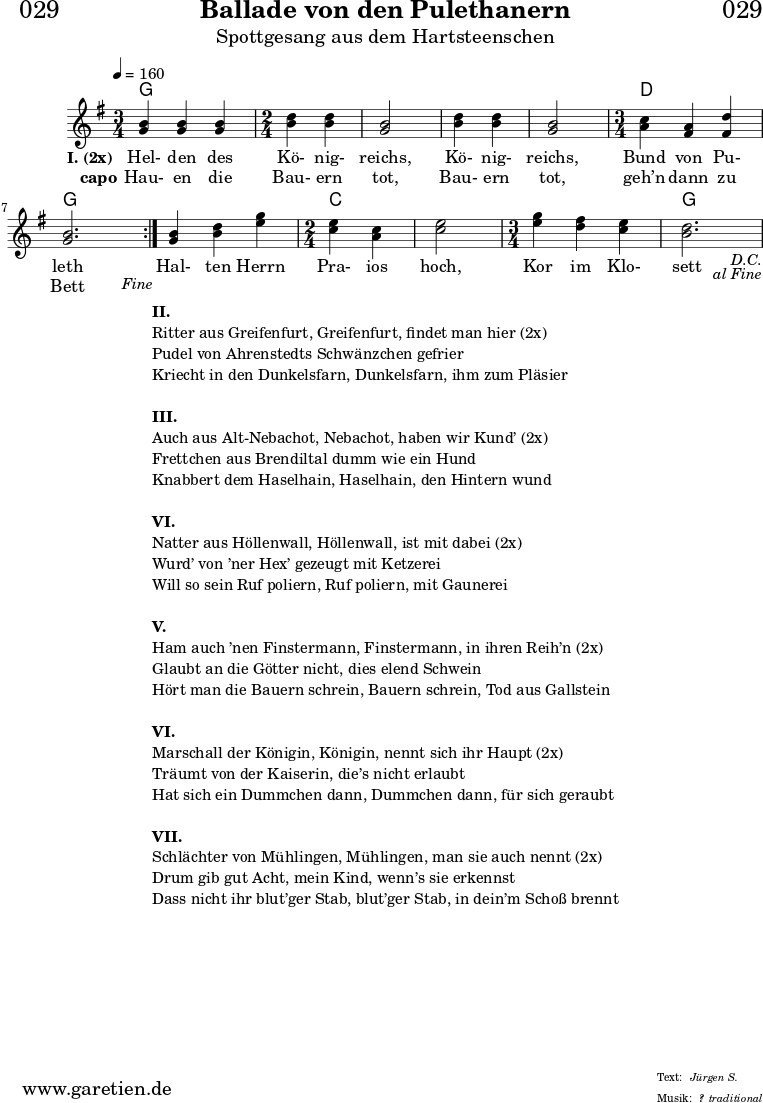 \header{
dedication = "🏰029"
title = "Ballade von den Pulethanern"
subtitle = "Spottgesang aus dem Hartsteenschen"
subsubtitle = "?"
meter = "Jürgen S."
arranger = "traditional"
}
myMusic = {
<<
\chords {
\germanChords
\set chordChanges=##t
\set Staff.midiInstrument="acoustic guitar (nylon)"
\repeat segno 2 {
\repeat volta 2 {
g2. | g2 | g2 | g2 | g2 | d2. | g2. |
\fine
}
g2. | c2 | c2 | c2. | g2. |
}
}
\relative c' {
\tempo 4=160
\key g \major
\set Staff.midiInstrument="violin"
\time 3/4
\repeat segno 2 {
\repeat volta 2 {
<g' b>4 <g b>4 <g b>4 |
\time 2/4
<b d>4 <b d>4 | <g b>2 | <b d>4 <b d>4 | <g b>2 |
\time 3/4
<a c>4 <fis a>4 <fis d'>4 | <g b>2. | \fine
}
<g b>4 <b d>4 <e g>4 |
\time 2/4
<c e>4 <a c>4 | <c e>2 |
\time 3/4
<e g>4 <d fis>4 <c e>4 | <b d>2. |
}
}
\addlyrics {
\set stanza = "I. (2x) "
Hel- den des Kö- nig- reichs, Kö- nig- reichs, Bund von Pu- leth
Hal- ten Herrn Pra- ios hoch, Kor im Klo- sett
}
\addlyrics {
\set stanza = "capo"
Hau- en die Bau- ern tot, Bau- ern tot, geh’n dann zu Bett
}
>>
}
\score {
\myMusic
\layout { }
}
\markup {
\fill-line {
\hspace #1
\column {
\line {\bold {II.} }
\line {Ritter aus Greifenfurt, Greifenfurt, findet man hier (2x)}
\line {Pudel von Ahrenstedts Schwänzchen gefrier}
\line {Kriecht in den Dunkelsfarn, Dunkelsfarn, ihm zum Pläsier}
\vspace #1
\line {\bold {III.} }
\line {Auch aus Alt-Nebachot, Nebachot, haben wir Kund’ (2x)}
\line {Frettchen aus Brendiltal dumm wie ein Hund}
\line {Knabbert dem Haselhain, Haselhain, den Hintern wund}
\vspace #1
\line {\bold {VI.} }
\line {Natter aus Höllenwall, Höllenwall, ist mit dabei (2x)}
\line {Wurd’ von ’ner Hex’ gezeugt mit Ketzerei }
\line {Will so sein Ruf poliern, Ruf poliern, mit Gaunerei}
\vspace #1
\line {\bold {V.} }
\line {Ham auch ’nen Finstermann, Finstermann, in ihren Reih’n (2x)}
\line {Glaubt an die Götter nicht, dies elend Schwein}
\line {Hört man die Bauern schrein, Bauern schrein, Tod aus Gallstein}
\vspace #1
\line {\bold {VI.} }
\line {Marschall der Königin, Königin, nennt sich ihr Haupt (2x)}
\line {Träumt von der Kaiserin, die’s nicht erlaubt}
\line {Hat sich ein Dummchen dann, Dummchen dann, für sich geraubt}
\vspace #1
\line {\bold {VII.} }
\line {Schlächter von Mühlingen, Mühlingen, man sie auch nennt (2x)}
\line {Drum gib gut Acht, mein Kind, wenn’s sie erkennst}
\line {Dass nicht ihr blut’ger Stab, blut’ger Stab, in dein’m Schoß brennt}
}
\hspace #1
}
}
\score {
\unfoldRepeats
\myMusic
\midi { }
}