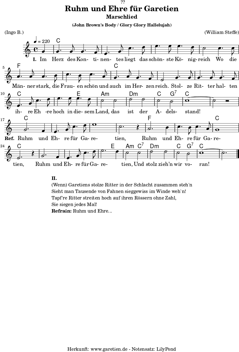 
\version "2.18.2"
 
\paper {
  print-page-number = ##f
}

\header{
  dedication = "🏰??"
  title = "Ruhm und Ehre für Garetien"
  subtitle = "Marschlied"
  subsubtitle = "(John Brown's Body / Glory Glory Hallelujah)"
  meter = "(Ingo B.)"
  arranger = "(William Steffe)"
  tagline = "🏰 Herkunft: www.garetien.de - Notensatz: LilyPond 🏰"
}

myMusic = {
  <<
    
    \chords {
      \germanChords
      \set chordChanges=##t
      s4
      c2 c2 c2 c2 c2 c2 c2 c2
      f2 f2 f2 f2 c2 c2 c2 c2
      c2 c2 c2 c2 c2 e2 a2:m a2:m
      d2:m d2:m c2 g2:7 c2 c2 c2 c2
      
      c2 c2 c2 c2 c2 c2 c2 c2
      f2 f2 f2 f2 c2 c2 c2 c2
      c2 c2 c2 c2 c2 e2 a2:m
      c2:7 d2:m d2:m c2 g2:7 c2 c2 c2
      
    }

    \relative c'' {
      \time 4/4
      \set Staff.midiInstrument="violin"
      \key c \major
      \tempo 4=220
      \partial 4

      g4 | g4. g8 g4. f8 | e4. g8 c4. d8 | e4. e8 e4. d8 | c2
      c4. c8 | a4. a8 a4. b8 | c4. b8 c4. a8 | g4. a8 g4. f8 | e2
      g4. g8 | g4. g8 g4. f8 | e4. g8 c4. d8 | e4. e8 e4. d8 | c2
      c2 | d2 d2 | c2 b2 | c1~ | c2 r2 |
      
      g2. f4 | e4. g8 c4. d8 | e1 | c2. r4 |
      a2. b4 | c4. b8 c4. a8 | g1 | e2. r4 |
      g2. f4 | e4. g8 c4. d8 | e2. d4 | c2 
      c2 | d2 d2 | c2 b2 | c1~ | c2. \bar "|."
    }

    \addlyrics {
      \set stanza ="I. "
      Im Herz des Kon- ti- nen- tes liegt das schön- ste Kö- nig- reich
      Wo die Män- ner stark, die Frau- en schön und auch im Her- zen reich.
      Stol- ze Rit- ter hal- ten ih- re Eh -re hoch in die- sem Land,
      das ist der A- dels- stand!
      \set stanza ="Ref. "
      Ruhm und Eh- re für Ga- re- tien,
      Ruhm und Eh- re für Ga- re- tien,
      Ruhm und Eh- re für Ga- re- _ tien,
      Und stolz zieh’n wir vo- ran!
    }

  >>
}

\score {
  \myMusic
  \layout { }
}

\markup {
  \fill-line {
    \hspace #1
    \column {
      \line { \bold {II.} }
      \line { (Wenn) Garetiens stolze Ritter in der Schlacht zusammen steh'n }
      \line { Sieht man Tausende von Fahnen sieggewiss im Winde weh`n! }
      \line { Tapf're Ritter streiten hoch auf ihren Rössern ohne Zahl, }
      \line { Sie siegen jedes Mal! }
      \line { \bold {Refrain:} Ruhm und Ehre... }
    }
    \hspace #1
  }
}

\score {
  \unfoldRepeats {
    \myMusic
  }
  \midi { }
}
