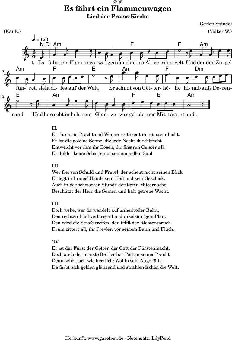 
\version "2.18.2"
 
\paper {
  print-page-number=##f
}

\header{
  dedication="⚙️02"
  title="Es fährt ein Flammenwagen"
  subtitle="Lied der Praios-Kirche"
  composer="Gerion Spindel"
  meter="(Kai R.)"
  arranger="(Volker W.)"
  tagline="🏰 Herkunft: www.garetien.de - Notensatz: LilyPond 🏰"
}
 
myMusic = {
  <<
   
    \chords {
      \tempo 4=120
      \germanChords
      \set chordChanges=##t
      r8 a2.:m a2.:m f2. e2. a2.:m a2.:m f2. e2. a2.:m f2. d2.:m e2. a2.:m a2.:m f4. e4. a2.:m
    }

    \relative {
    \time 6/8
    \partial 8
    \key a \minor
    \set Staff.midiInstrument="Flute"
      e'8 a4 a8 e'4 e8 c4 b8 a4 b8 c4 c8 d8 c8 d8 e2 r8
      e8 a,4 a8 e'4 e8 c4 b8 a4 b8 c4 c8 d8 c8 d8 e2 r8
      e8 a4 a8 e4 e8 f4. c4 c8 d4 d8 d8 e8 f8 e2 r8
      e8 a,4 a8 e'4 e8 c4 b8 a4 b8 c8 d8 c8 b8 c8 b8 a2 r8 \bar "|."
    }
    \addlyrics {
      \set stanza = "I. "
      Es fährt ein Flam- men- wa- _ gen am blau- en Al- ve- rans- zelt
      Und der den Zü- gel füh- _ ret, sieht al- les auf _ der Welt,
      Er schaut von Göt- ter- hö- he hi- nab aufs De- _ ren- rund
      Und herrscht in heh- rem Glan- _ ze zur gol- de- nen Mit- _ tags- stund’.
    }
  >>
}

\score {
  \myMusic
  \layout { }
}

\markup {
  \fill-line {
    \hspace #1
    \column {

      \line { \bold {II.} }
      \line { Er thront in Pracht und Wonne, er thront in reinstem Licht. }
      \line { Er ist die gold'ne Sonne, die jede Nacht durchbricht }
      \line { Entweicht vor ihm ihr Bösen, ihr finstren Geister all: }
      \line { Er duldet keine Schatten in seinem hellen Saal. }

      \vspace #1
      
      \line { \bold {III.} }
      \line { Wer frei von Schuld und Frevel, der scheut nicht seinen Blick. }
      \line { Er legt in Praios’ Hände sein Heil und sein Geschick. }
      \line { Auch in der schwarzen Stunde der tiefen Mitternacht }
      \line { Beschützt der Herr die Seinen und hält getreue Wacht. }

      \vspace #1

      \line { \bold {III.} }
      \line { Doch wehe, wer da wandelt auf unheilvoller Bahn, }
      \line { Den rechten Pfad verlassend in dunkelsinn’gem Plan: }
      \line { Den wird die Strafe treffen, den trifft der Richterspruch. }
      \line { Drum zittert all, ihr Frevler, vor seinem Bann und Fluch. }
      
      \vspace #1
      
      \line { \bold {'IV.} }
      \line { Er ist der Fürst der Götter, der Gott der Fürstenmacht. }
      \line { Doch auch der ärmste Bettler hat Teil an seiner Pracht. }
      \line { Denn sehet, ach wie herrlich: Wohin sein Auge fällt, }
      \line { Da färbt sich golden glänzend und strahlendschön die Welt. }
      
    }
    \hspace #1
  }
}

\markup { }

\score {
  \unfoldRepeats {
    \myMusic
  }
  \midi { }
}
