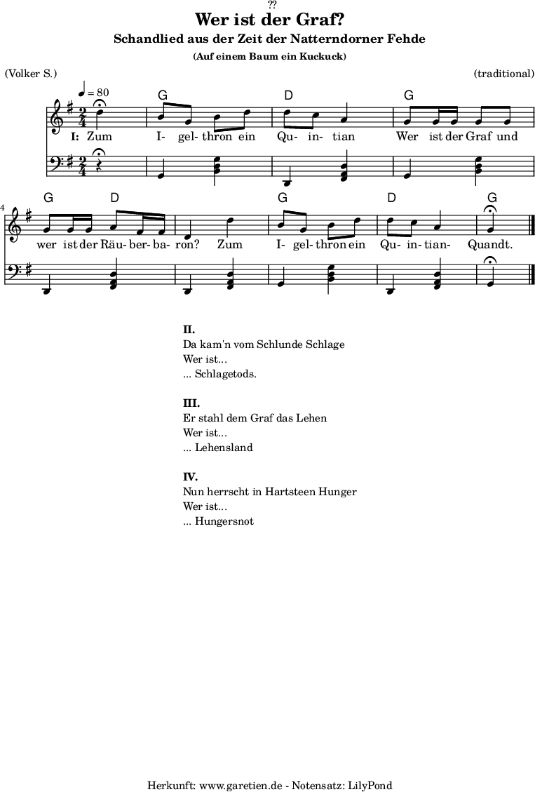 
\version "2.18.2"
 
\paper {
  print-page-number = ##f
}

\header{
  dedication = "🏰??"
  title = "Wer ist der Graf?"
  subtitle = "Schandlied aus der Zeit der Natterndorner Fehde"
  subsubtitle = "(Auf einem Baum ein Kuckuck)"
  meter = "(Volker S.)"
  arranger = "(traditional)"
  tagline = "🏰 Herkunft: www.garetien.de - Notensatz: LilyPond 🏰"
}

myMusic = {
  <<
  
    \chords {
      \germanChords
      \set chordChanges=##t
      \set Staff.midiInstrument="acoustic guitar (nylon)"
      s4 |
      g4 g4 | d4 d4 | g4 g4 | g4 d4 | d4 d4 | g4 g4 | d4 d4 | g4
    }
    \relative c' {
      \time 2/4
      \tempo 4=80
      \partial 4
      \key g \major
      \set Staff.midiInstrument="flute"
      d'4^\fermata | b8 g8 b8 d8 | d8 c8 a4 |
      g8 g16 g16 g8 g8 | g8 g16 g16 a8 fis16 fis16 |d4 
      d'4 | b8 g8 b8 d8 | d8 c8 a4 | g4^\fermata \bar "|."
    }
    \addlyrics {
      \set stanza = "I: "
      Zum I- gel- thron ein Qu- in- tian
      Wer ist der Graf und wer ist der Räu- ber- ba- ron?
      Zum I- gel- thron ein Qu- in- tian- Quandt.
    }


    \relative {
      \key g \major
      \set Staff.midiInstrument="acoustic bass"
      \clef bass
      r4^\fermata |
      g,4 <<b4 d4 g4>> |
      d,4 <<fis4 a4 d4>> |
      g,4 <<b4 d4 g4>> |
      d,4 <<fis4 a4 d4>> |
      d,4 <<fis4 a4 d4>> |
      g,4 <<b4 d4 g4>> |
      d,4 <<fis4 a4 d4>> |
      g,4^\fermata
    }
  >>
}

\score {
  \myMusic
  \layout { }
}

\markup {
  \fill-line {
    \hspace #1
    \column {
      \line { \bold { II.} }
      \line { Da kam'n vom Schlunde Schlage }
      \line { Wer ist... }
      \line { ... Schlagetods. }
      \vspace #1
      \line { \bold { III.} }
      \line { Er stahl dem Graf das Lehen }
      \line { Wer ist... }
      \line { ... Lehensland }
      \vspace #1
      \line { \bold { IV.} }
      \line { Nun herrscht in Hartsteen Hunger }
      \line { Wer ist... }
      \line { ... Hungersnot }
    }
    \hspace #1
  }
}

\score {
  \unfoldRepeats {
    \myMusic
  }
  \midi { }
}
