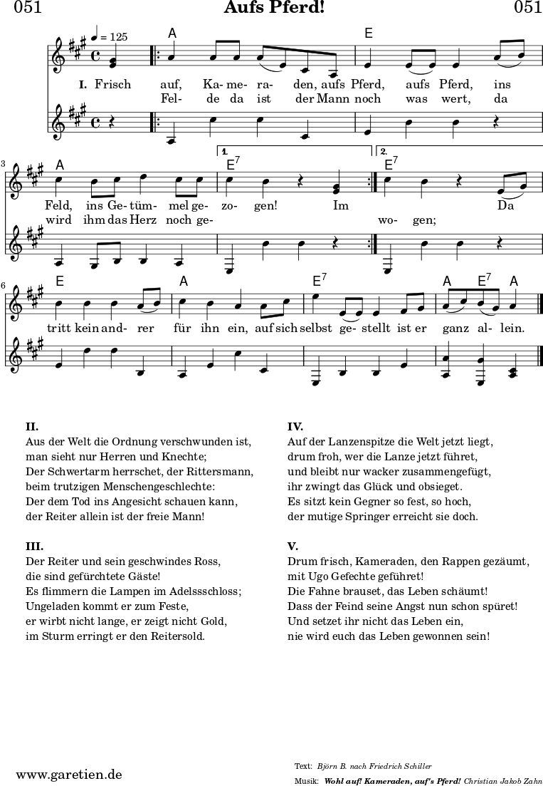 \header{
dedication = "🏰051"
title = "Aufs Pferd!"
subtitle = ""
subsubtitle = "Wohl auf! Kameraden, auf's Pferd!"
poet = ""
meter = "Björn B. nach Friedrich Schiller"
composer = ""
arranger = "Christian Jakob Zahn"
copyright = ""
}
myMusic = {
<<
\chords {
\germanChords
\set chordChanges=##t
\set Staff.midiInstrument="acoustic guitar (nylon)"
s4 |
\repeat volta 2 {
a2 a2 | e2 e2 | a2 a2 |
}
\alternative {
{ e2:7 s2 }
{ e2:7 s2 }
}
e2 e2 | a2 a2 | e2:7 e2:7 | a4 e4:7 a4
\fine
}
\relative c' {
\time 4/4
\tempo 4=125
\key a \major
\set Staff.midiInstrument="Trumpet"
\partial 4
<e gis>4 |
\repeat volta 2 {
a4 a8 a8 a8( e8) cis8 a8 | e'4 e8( e8) e4
a8( b8) | cis4 b8 cis8 d4 cis8 cis8 |
}
\alternative {
{ cis4 b4 r4 <e, gis>4 | }
{ cis'4 b4 r4 e,8( gis8) | }
}
b4 b4 b4 a8( b8) | cis4 b4 a4
a8 cis8 | e4 e,8( e8) e4 fis8 gis8 | a8( cis8) b8( gis8) a4
\fine
}
\addlyrics {
\set stanza = "I. "
Frisch auf, Ka- me- ra- den, aufs Pferd, aufs Pferd,
ins Feld, ins Ge- tüm- mel ge- zo- gen!
Im _ _
Da tritt kein and- rer für ihn ein,
auf sich selbst ge- stellt ist er ganz al- lein.
}
\addlyrics {
_ Fel- de da ist der Mann noch was wert,
da wird ihm das Herz noch ge- _ _ _ wo- gen;
}
\relative {
\key a \major
\set Staff.midiInstrument="Trombone"
r4 |
\repeat volta 2 {
a4 cis'4 cis4 cis,4 | e4 b'4 b4
r4 | a,4 gis8 b8 b4 a4 |
}
\alternative {
{ e4 b''4 b4 r4 }
{ e,,4 b''4 b4 r4 }
}
e,4 d'4 d4 b,4 | a4 e'4 cis'4
cis,4 | e,4 b'4 b4 e4 | <a, a'>4 <e gis'>4 <cis' a>4
\fine
}
>>
}
\score {
\transpose c c {
\myMusic
}
\layout { }
}
\markup {
\fill-line {
\hspace #1
\column {
\vspace #1
\line { \bold { II.} }
\line { Aus der Welt die Ordnung verschwunden ist, }
\line { man sieht nur Herren und Knechte; }
\line { Der Schwertarm herrschet, der Rittersmann, }
\line { beim trutzigen Menschengeschlechte: }
\line { Der dem Tod ins Angesicht schauen kann, }
\line { der Reiter allein ist der freie Mann! }
\vspace #1
\line { \bold { III.} }
\line {Der Reiter und sein geschwindes Ross, }
\line { die sind gefürchtete Gäste! }
\line { Es flimmern die Lampen im Adelssschloss; }
\line { Ungeladen kommt er zum Feste, }
\line { er wirbt nicht lange, er zeigt nicht Gold, }
\line { im Sturm erringt er den Reitersold. }
\vspace #1
}
\hspace #1
\column{
\vspace #1
\line { \bold { IV.} }
\line {Auf der Lanzenspitze die Welt jetzt liegt, }
\line { drum froh, wer die Lanze jetzt führet, }
\line { und bleibt nur wacker zusammengefügt, }
\line { ihr zwingt das Glück und obsieget. }
\line { Es sitzt kein Gegner so fest, so hoch, }
\line { der mutige Springer erreicht sie doch. }
\vspace #1
\line { \bold { V.} }
\line {Drum frisch, Kameraden, den Rappen gezäumt, }
\line { mit Ugo Gefechte geführet! }
\line { Die Fahne brauset, das Leben schäumt! }
\line { Dass der Feind seine Angst nun schon spüret! }
\line { Und setzet ihr nicht das Leben ein, }
\line { nie wird euch das Leben gewonnen sein! }
\vspace #1
}
\hspace #1
}
}
\score {
\unfoldRepeats
\transpose c c {
\myMusic
}
\midi { }
}