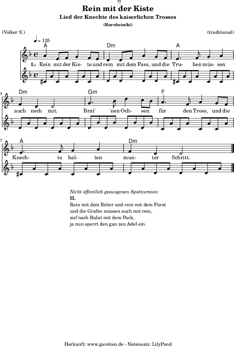 
\version "2.18.2"
 
\paper {
  print-page-number = ##f
}

\header{
  dedication = "🏰??"
  title = "Rein mit der Kiste"
  subtitle = "Lied der Knechte des kaiserlichen Trosses"
  subsubtitle = "(Korobeiniki)"
  meter = "(Volker S.)"
  arranger = "(traditional)"
  tagline = "🏰 Herkunft: www.garetien.de - Notensatz: LilyPond 🏰"
}
 
myMusic = {
  <<

    \chords {
      \germanChords
      \set chordChanges=##t
      \set Staff.midiInstrument="acoustic guitar (nylon)"
      a1 | d1:m | a1 | d1:m | g1:m | f1 | a1 | d1:m
    }
    
    \relative c'' {
      \time 4/4
      \tempo 4=125
      \key d \minor
      \set Staff.midiInstrument="Trumpet"
        a4 e8 f8 g4 f8 e8 | d4 d8 f8 a4
        g8 f8 | e4. f8 g4 a4 | f4 d4 d2 |
        g4. bes8 d4 c8 bes8 | a4. f8 a4
        g8 f8 | e4. f8 g4 a4 | f4 d4 d2 \bar "|."
    }
    \addlyrics {
      \set stanza = "I.: "
      Rein mit der Kis- te und rein mit dem Fass,
      und die Tru- hen müs- sen auch noch mit.
      
      Brat' 'nen Och- sen _ für den Tross,
      und die Knech- te hal- ten mun- ter Schritt.
    }
    \relative c'' {
      \key d \minor
      \set Staff.midiInstrument="acoustic guitar (nylon)"
      cis,8 a'8 cis,8 a'8 cis,8 a'8 cis,8 a'8 |
      d,8 a'8 d,8 a'8 d,8 a'8 d,8 a'8  |
      cis,8 a'8 cis,8 a'8 cis,8 a'8 cis,8 a'8 |
      d,8 a'8 d,8 a'8 d,8 a'8 d,8 a'8  |
      d,8 bes'8 d,8 bes'8 d,8 bes'8 d,8 bes'8  |
      c,8 a'8 c,8 a'8 c,8 a'8 c,8 a'8  |
      cis,8 a'8 cis,8 a'8 cis,8 a'8 cis,8 a'8 |
      d,8 a'8 d,8 a'8 d,8 a'8 d,8 a'8  |
    }
  >>
}

\score {
  \myMusic
  \layout { }
}

\markup {
  \fill-line {
    \hspace #1
    \column {
      \line { \italic { Nicht öffentlich gesungenen Spottversion: } }
      \line { \bold { II.} }
      \line { Rein mit dem Ritter und rein mit dem Fürst }
      \line { und die Grafen müssen auch mit rein, }
      \line { auf nach Rulat mit dem Pack, }
      \line { ja nun sperrt den gan zen Adel ein. }
    }
    \hspace #1
  }
}

\score {
  \unfoldRepeats {
    \myMusic
  }
  \midi { }
}
