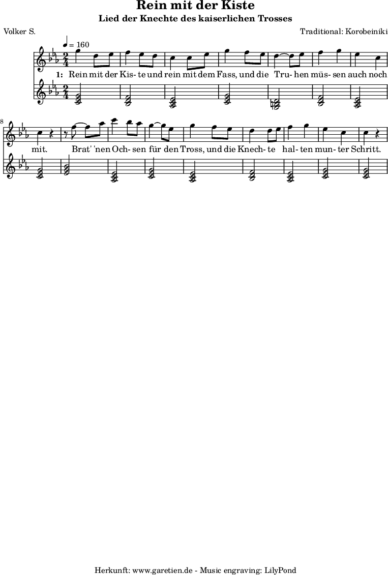 
 \version "2.10.25"
 
 \paper {
  print-page-number=##f
 }

 \header{
  title="Rein mit der Kiste"
  subtitle="Lied der Knechte des kaiserlichen Trosses"
  poet="Volker S."
  composer="Traditional: Korobeiniki"
  tagline="Herkunft: www.garetien.de - Music engraving: LilyPond"
 }
 
 \score {
  <<

   
   \relative c''' {
   \time 2/4
   \tempo 4=160
    \key c \minor
    \set Staff.midiInstrument="Flute"
     g4 d8 ees8
     f4 ees8 d8
     c4 c8 ees8
     g4 f8 ees8
     d4~ d8 es8
     f4 g4
     ees4 c4
     c4 r4

     r8 f8~ f8 aes8
     c4 \melisma bes8 \melismaEnd aes8
     g4~ g8 ees8
     g4 f8 ees8
     d4 d8 \melisma ees8 \melismaEnd
     f4 g4
     ees4 c4
     c4 r4
   }
   \addlyrics {
    \set stanza = "1: "
    Rein mit der Kis- te und rein mit dem Fass,
    und die Tru- hen müs- sen auch noch mit.

    Brat' 'nen Och- sen für den Tross,
    und die Knech- te hal- ten mun- ter Schritt.
   }


   \relative c' {
    \key es \major
    \set Staff.midiInstrument="Trombone"
    <<c2 ees2 g2>> % c - Moll-Tonika 
    <<bes,2 d2 f2>> % B - Dur-Dominante
    <<aes,2 c2 ees2>> % As - Dur-Subdominante
    <<c2 ees2 g2>> % c - Moll-Tonika
    <<g,2 b2 d2>> % G - Moll-Dominante
    <<bes2 d2 f2>> % B - Dur-Dominante
    <<aes,2 c2 ees2>> % As - Dur-Subdominante
    <<c2 ees2 g2>> % c - Moll-Tonika
    <<ees2 g2 bes2>> % Es - Dur-Tonika
    <<aes,2 c2 ees2>> % As - Dur-Subdominante
    <<c2 ees2 g2>> % c - Moll-Tonika
    <<aes,2 c2 ees2>> % As - Dur-Subdominante
    <<bes2 d2 f2>> % B - Dur-Dominante
    <<aes,2 c2 ees2>> % As - Dur-Subdominante
    <<c2 ees2 g2>> % c - Moll-Tonika
    <<c,2 ees2 g2>> % c - Moll-Tonika
   }
 >>
 \layout { }
 \midi { }
 }
