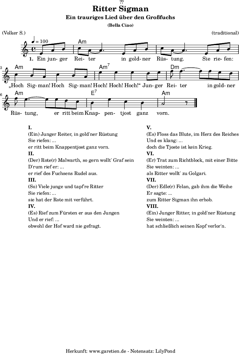 
\version "2.18.2"
 
\paper {
  print-page-number = ##f
}

\header{
  dedication = "🏰??"
  title = "Ritter Sigman"
  subtitle = "Ein trauriges Lied über den Großfuchs"
  subsubtitle = "(Bella Ciao)"
  meter = "(Volker S.)"
  arranger = "(traditional)"
  tagline = "🏰 Herkunft: www.garetien.de - Notensatz: LilyPond 🏰"
}


myMusic= {
  <<
 
    \chords {
      \germanChords
      \set chordChanges=##t
      \set Staff.midiInstrument="acoustic guitar (nylon)"
      s4. | a1:m | a1:m | a1:m | a1:m7 | d1:m | a1:m | e1:7 | a1:m
    }

    \relative  {
      \key a \minor
      \time 4/4
      \tempo 4=100
      \partial 4.
      \set Staff.midiInstrument="clarinet"
      e'8 a8 b8 | c8 a8~ a4.       
      e8 a8 b8 | c8 a8~ a4.       
      e8 a8 b8 | c4 b8 a8 c4 b8 a8 | e'4 e4 e4
      d8 e8 | f8 f4.~ f8
      f8 e8 d8 | f8 e4.~ e8
      e8 d8 c8 | b4 e4 c4 b4 a2 r8 \bar "|."
    }
    \addlyrics {
      \set stanza = "1. "
      Ein jun- ger Rei- ter
      in gold- ner Rüs- tung.
      Sie rie- fen: „Hoch Sig- man! Hoch Sig- man! Hoch! Hoch! Hoch!“
      Jun- ger Rei- ter
      in gold- ner Rüs- tung,
      er ritt beim Knap- pen- tjost ganz vorn.
    }

  >>
}

\score {
 \transpose e e {
    \myMusic
  }
 \layout { }
}

\markup {
  \fill-line {
    \hspace #1
    \column {
    
      \line { }
      \line {\bold {I.} }
      \line {(Ein) Junger Reiter, in gold'ner Rüstung}
      \line {Sie riefen: ...}
      \line {er ritt beim Knappentjost ganz vorn.}

      \line { }
      \line {\bold {II.} }
      \line {(Der) Rote(r) Malwarth, so gern wollt' Graf sein}
      \line {D'rum rief er: ...}
      \line {er rief des Fuchsens Rudel aus.}
      
      \line { }
      \line {\bold {III.} }
      \line {(So) Viele junge und tapf're Ritter}
      \line {Sie riefen: ...}
      \line {sie hat der Rote mit verführt.}
      
      \line { }
      \line {\bold {IV.} }
      \line {(Es) Rief zum Fürsten er aus den Jungen}
      \line {Und er rief: ...}
      \line {obwohl der Hof ward nie gefragt.}
      
    }
    \hspace #2
    \column {
    
      \line { }
      \line {\bold {V.} }
      \line {(Es) Floss das Blute, im Herz des Reiches}
      \line {Und es klang: ...}
      \line {doch die Tjoste ist kein Krieg.}

      \line { }
      \line {\bold {VI.} }
      \line {(Er) Trat zum Richtblock, mit einer Bitte}
      \line {Sie weinten: ...}
      \line {als Ritter wollt' zu Golgari.}
      
      \line { }
      \line {\bold {VII.} }
      \line {(Der) Edle(r) Felan, gab ihm die Weihe}
      \line {Er sagte: ...}
      \line {zum Ritter Sigman ihn erhob.}
      
      \line { }
      \line {\bold {VIII.} }
      \line {(Ein) Junger Ritter, in gold'ner Rüstung}
      \line {Sie weinten: ...}
      \line {hat schließlich seinen Kopf verlor'n.}
      
    }
  }
}

\score {
  \unfoldRepeats
  \transpose e e {
    \myMusic
   }
  \midi { }
}