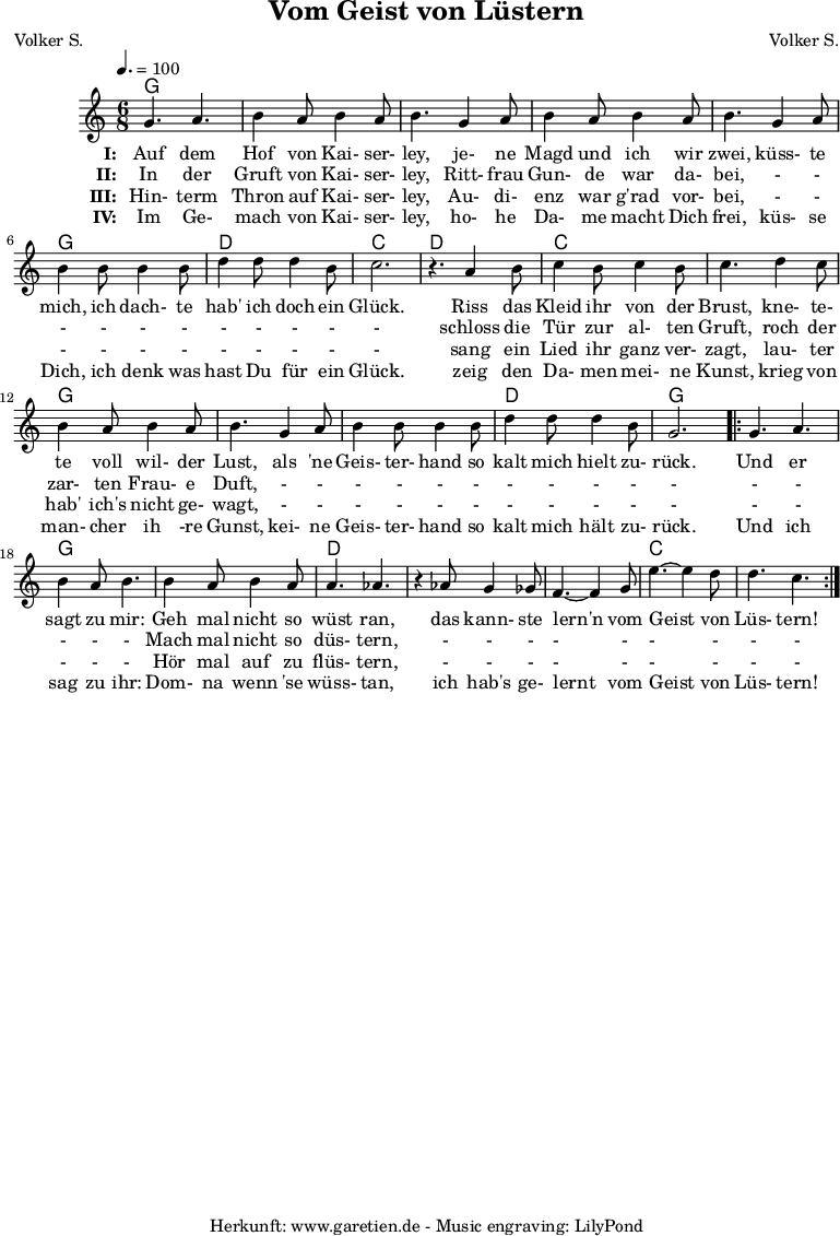 
 \version "2.10.25"
 
 \paper {
  print-page-number=##f
 }

 \header{
  title="Vom Geist von Lüstern"
  subtitle=""
  poet="Volker S."
  composer="Volker S."
  tagline="Herkunft: www.garetien.de - Music engraving: LilyPond"
 }
 
 \score {
  <<

   \context ChordNames {
    \set chordChanges=##t
    \chordmode {
     g2. g2. g2. g2. g2. g2. d2. c2.
     d2. c2. c2. g2. g2. g2. d2. g2.
     g2. g2. g2. d2. d2. d2. c2. c2.
    }
   } 

   \relative {
    \key c \major
    \time 6/8
    \tempo 4.=100
    \set Staff.midiInstrument="Clarinet"

    g'4. a4. b4 a8 b4 a8 b4.
    g4 a8 b4 a8 b4 a8 b4.
    g4 a8 b4 b8 b4 b8
    d4 d8 d4 b8 c2. r4.

    a4 b8 c4 b8 c4 b8 c4.
    d4 c8 b4 a8 b4 a8 b4.
    g4 a8 b4 b8 b4 b8
    d4 d8 d4 b8 g2.

    \repeat volta 2 {
     g4. a4. b4 a8 b4.
     b4 a8 b4 a8 a4. aes4. r4
     aes8 g4 ges8 f4.~ f4
     g8 e'4.~ e4 d8 d4. c4.
    }

   }
   \addlyrics {
    \set stanza = "I: "
    Auf dem Hof von Kai- ser- ley,
    je- ne Magd und ich wir zwei,
    küss- te mich, ich dach- te hab' ich doch ein Glück.
   
    Riss das Kleid ihr von der Brust,
    kne- te- te voll wil- der Lust,
    als 'ne Geis- ter- hand so kalt mich hielt zu- rück.
    
    Und er sagt zu mir:
    Geh mal nicht so wüst ran,
    das kann- ste lern'n vom Geist von Lüs- tern!
   }
  
   \addlyrics {
    \set stanza = "II: "
    
    In der Gruft von Kai- ser- ley,
    Ritt- frau Gun- de war da- bei,
    - - - - - - - - - - -
    
    schloss die Tür zur al- ten Gruft,
    roch der zar- ten Frau- e Duft,
    - - - - - - - - - - -
    
    - - - - -
    Mach mal nicht so düs- tern,
    - - - - - - - - -
   }

   \addlyrics {
    \set stanza = "III: "
    
    Hin- term Thron auf Kai- ser- ley,
    Au- di- enz war g'rad vor- bei,
    - - - - - - - - - - -
    
    sang ein Lied ihr ganz ver- zagt,
    lau- ter hab' ich's nicht ge- wagt,
    - - - - - - - - - - -
    
    - - - - -
    Hör mal auf zu flüs- tern,
    - - - - - - - - -
   }

   \addlyrics {
    \set stanza = "IV: "
    
    Im Ge- mach von Kai- ser- ley,
    ho- he Da- me macht Dich frei,
    küs- se Dich, ich denk was hast Du für ein Glück.
    
    zeig den Da- men mei- ne Kunst,
    krieg von man- cher ih -re Gunst,
    kei- ne Geis- ter- hand so kalt mich hält zu- rück.
    
    Und ich sag zu ihr:
    Dom- na wenn 'se wüss- tan,
    ich hab's ge- lernt vom Geist von Lüs- tern!
   }
  >>

  \layout { }
  \midi { }
 }
