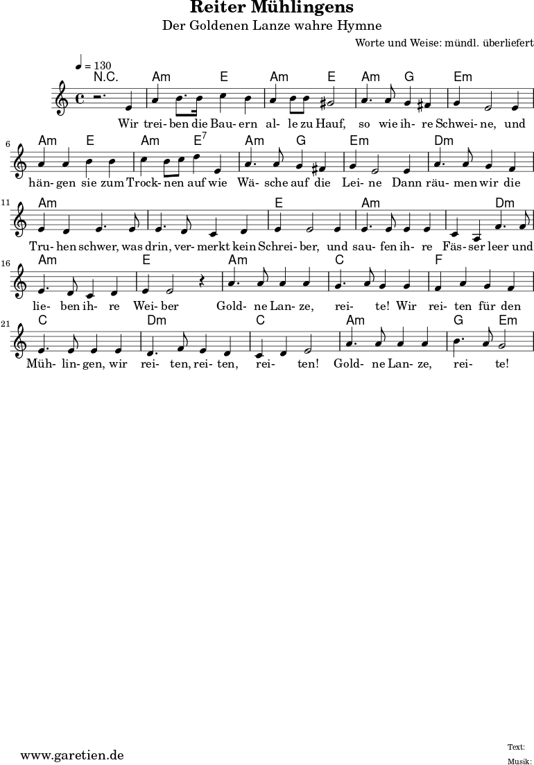 
\version "2.10.25"
 
\header{
title="Reiter Mühlingens"
 subtitle="Der Goldenen Lanze wahre Hymne"
 composer="Worte und Weise: mündl. überliefert"
 tagline="Herkunft: www.garetien.de - Music engraving: LilyPond"

}

\score {
 <<

 
  \context ChordNames {
   \set chordChanges=##t
   \chordmode {
     r1 a2:m e2 a2:m e2 a2:m g2 e1:m 
     a2:m e2 a2:m e2:7 a2:m g2 e1:m d1:m a1:m a1:m e1
     a2:m a2:m a2:m d2:m a1:m e1 a1:m c1 f1 c1 d2:m d2:m c2 c2 a2:m a2:m g2 e2:m
   }
  }
 
  \relative c' {
  \time 4/4
  \tempo 4=130
   \key c \major
   \clef "treble"
   \set Staff.midiInstrument="Contrabass"
  r2. e4 a b8. b16 c4 b a b8 b gis2 a4. a8 g4 fis g e2 e4
  a a b b c b8 c d4 e, a4. a8 g4 fis g e2 e4 a4. a8 g4 f
  e d e4. e8 e4. d8 c4 d e4 e2 e4 e4. e8 e4 e c a4 f'4. f8 
  e4. d8 c4 d e e2 r4 a4. a8 a4 a g4. a8 g4 g f a g f e4. e8 e4 e
  d4. f8 e4 d c d e2 a4. a8 a4 a b4. a8 g2

  }

  \addlyrics {
  Wir trei- ben die Bau- ern al- le zu Hauf, so wie ih- re Schwei- ne,
  und hän- gen sie zum Trock- nen _ auf wie Wä- sche auf die Lei- ne
  Dann räu- men wir die Tru- hen schwer, was drin, ver- merkt kein Schrei- ber,
  und sau- fen ih- re Fäs- ser leer und lie- ben ih- re Wei- ber
  Gold- ne Lan- ze, rei- _ te! Wir  rei- ten für den Müh- lin- gen,
  wir rei- ten, rei- ten, rei- _ ten! Gold- ne Lan- ze, rei- _ te!


  }


 >>
\layout { }
\midi { }
}
