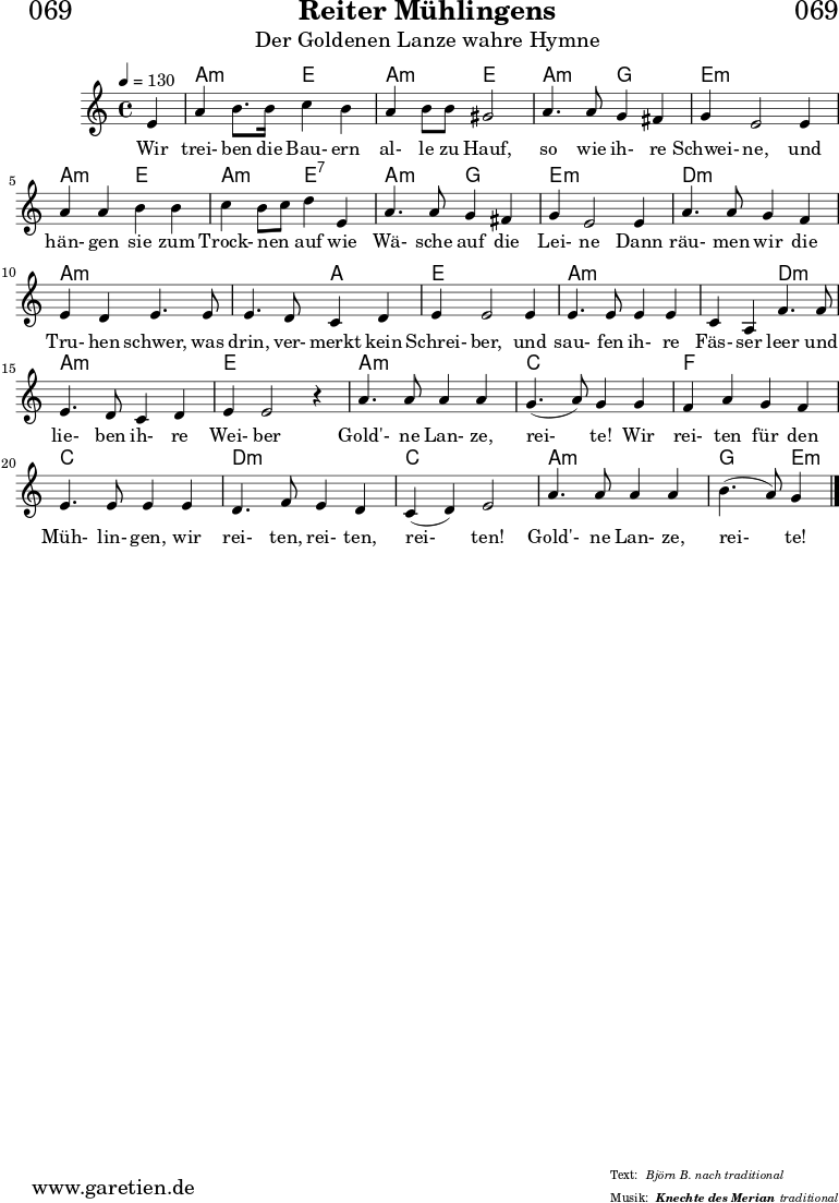 \header{
dedication = "🏰069"
title = "Reiter Mühlingens"
subtitle = "Der Goldenen Lanze wahre Hymne"
subsubtitle = "Knechte des Merian"
poet = ""
meter = "Björn B. nach traditional"
composer = ""
arranger = "traditional"
}
myMusic = {
<<
\chords {
\germanChords
\set chordChanges=##t
\set Staff.midiInstrument="acoustic guitar (nylon)"
\set Staff.midiMaximumVolume = #0.6
s4 | a2:m e2 | a2:m e2 | a2:m g2 | e1:m |
a2:m e2 | a2:m e2:7 | a2:m g2 | e1:m |
d2:m d2:m | a2:m a2:m | a2:m a2: | e1 |
a2:m a2:m | a2:m d2:m | a2:m a2:m | e1 |
a2:m a2:m | c2 c2 | f2 f2 | c2 c2 | d2:m d2:m | c2 c2 | a2:m a2:m | g2 e4:m
\fine
}
\relative c' {
\time 4/4
\tempo 4=130
\key c \major
\set Staff.midiInstrument="clarinet"
\partial 4
e4 | a4 b8. b16 c4 b4 | a4 b8 b8 gis2 | a4. a8 g4 fis4 g4 e2
e4 | a4 a4 b4 b4 | c4 b8 c8 d4 e,4 | a4. a8 g4 fis4 | g4 e2
e4 | a4. a8 g4 f4 | e4 d4 e4. e8 | e4. d8 c4 d4 | e4 e2
e4 | e4. e8 e4 e4 | c4 a4 f'4. f8 | e4. d8 c4 d4 e4 e2 r4 |
a4. a8 a4 a4 | g4.( a8) g4 g4 | f4 a4 g4 f4 | e4. e8 e4
e4 | d4. f8 e4 d4 | c4( d4) e2 | a4. a8 a4 a4 | b4.( a8) g4
\fine
}
\addlyrics {
Wir trei- ben die Bau- ern al- le zu Hauf, so wie ih- re Schwei- ne,
und hän- gen sie zum Trock- nen _ auf wie Wä- sche auf die Lei- ne
Dann räu- men wir die Tru- hen schwer, was drin, ver- merkt kein Schrei- ber,
und sau- fen ih- re Fäs- ser leer und lie- ben ih- re Wei- ber
Gold'- ne Lan- ze, rei- te! Wir rei- ten für den Müh- lin- gen,
wir rei- ten, rei- ten, rei- ten! Gold'- ne Lan- ze, rei- te!
}
>>
}
\score {
\transpose c c {
\myMusic
}
\layout { }
}
\score {
\unfoldRepeats
\transpose c c {
\myMusic
}
\midi { }
}