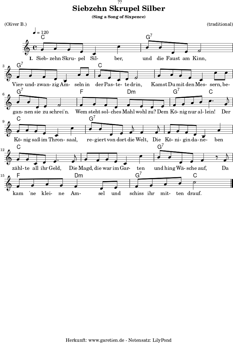 \version "2.18.2"
\paper {
print-page-number = ##f
}
\header{
dedication = "🏰??"
title = "Siebzehn Skrupel Silber"
subsubtitle = "(Sing a Song of Sixpence)"
meter = "(Oliver B.)"
arranger = "(traditional)"
tagline = "🏰 Herkunft: www.garetien.de - Notensatz: LilyPond 🏰"
}
myMusic = {
<<
\chords {
\germanChords
\set chordChanges=##t
c1 g1:7
g1:7 c1
c1 g1:7
f2 d2:m g2:7 c2
c1 g1:7
g1:7 c1
c1 g1:7
f2 d2:m g2:7 c2
}
\relative c'' {
\time 4/4
\tempo 4=120
\key c \major
g8 a8 g8 e8 c4 c'4 | b8 b8 d,8 e8 f2 |
f8 g8 f8 d8 b4 a'8 a8 | g8 e8 c8 d8 e2 |
g8 a8 g8 e8 c4 c'8 c8 | b8 b8 d,8 e8 f2 |
f8 g8 f8 d8 f8 e8 d8 e8 | f8 g8 a8 b8 c4.
g8 | g8 a8 g8 e8 c4 c'4 | b8 b8 d,8 e8 f8 f4
f8 | f8 g8 f8 d8 b4 a'4 | g8 g8 c,8 d8 e4.
e8 | g8 f8 g8 e8 c4 c'4 | b8 b8 d,8 e8 f4 r8
f8 | f8 g8 a8 g8 f4 d8 e8 | f8 g8 a8 b8 c2 \bar "|."
}
\addlyrics {
\set stanza = "I. "
Sieb- zehn Skru- pel Sil- ber, und die Faust am Kinn,
Vier- und- zwan- zig Am- seln in der Pas- te- te drin,
Kamst Du mit den Mes- sern, be- gan- nen sie zu schrei'n.
Wem steht sol- ches Mahl wohl zu? Dem Kö- nig nur al- lein!
Der Kö- nig saß im Thron- saal, re- giert von dort die Welt,
Die Kö- ni- gin da- ne- ben zähl- te all ihr Geld,
Die Magd, die war im Gar- ten und hing Wä- sche auf,
Da kam 'ne klei- ne Am- sel und schiss ihr mit- ten drauf.
}
>>
}
\score {
\myMusic
\layout { }
}
\score {
\unfoldRepeats {
\myMusic
}
\midi { }
}