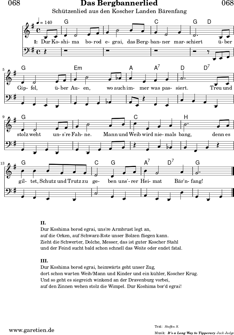 \header{
dedication = "🏰068"
title = "Das Bergbannerlied"
subtitle = "Schützenlied aus den Koscher Landen Bärenfang"
subsubtitle = "It's a Long Way to Tipperary"
poet = ""
meter = "Steffen S."
composer = ""
arranger = "Jack Judge"
}
myMusic = {
<<
\chords {
\germanChords
\set chordChanges=##t
\set Staff.midiInstrument="glockenspiel"
\set Staff.midiMaximumVolume = #0.6
s4 | f2 f2 | f2 f2 | bes2 bes2 | f2 c2 |
f2 f2 | d2:m d2:m | g2 g2:7 | c2 c2:7 |
f2 f2 | f2 f2 | bes2 bes2 | a2 a2 |
f2 f2 | bes2 f2 | g2:7 c2:7 | f2.
\fine
}
\relative c' {
\time 4/4
\tempo 4=140
\key f \major
\set Staff.midiInstrument="french horn"
\partial 4
a8 bes8 c4 c2 d8 e8 | f4 a2
a8 g8 | f4 d2 f4 | c2.
a8 bes8 | c4 c2 d8 e8 | f4 a2
f8 ges8 | g4 d4 e4 f4 | g2.
a,8 bes8 | c4 c2 d8 e8 | f4 a2
g8 a8 | bes4 d,4 f4 g4 | a2.
f8 g8 | a4 a4 a8 f8 g8 f8 | d2 c4
f8 g8 | a4 f2 g4 f2.
\fine
}
\addlyrics {
\set stanza = "I: "
Dur Ko- shi- ma bo- rod e- grai,
das Berg- ban- ner mar- schiert
ü- ber Gip- fel, ü- ber Au- en,
wo auch im- mer was pas- siert.
Treu und stolz weht un- s're Fah- ne.
Mann und Weib wird nie- mals bang,
denn es gil- tet, Schutz und Trutz zu ge- ben
uns'- rer Hei- mat Bär'n- fang!
}
\relative c, {
\time 4/4
\key f \major
\set Staff.midiInstrument="tuba"
\clef bass
r4 | r1 | r1 | r1 | r2 r8 c8 d8 e8 |
f4 e4 d4 c4 | f4 e4 f4 ges4 |
g8 d8 r4 e4 d4 | bes'4 a4 g4 c,4 |
f4 c4 f4 c4 | f4 c4 f4 g8 a8 |
r4 f4 bes4 aes4 | a4 e4 a4 r4 |
f4 e4 d4 c4 | bes'2 f4 d4 |
g4 d4 c4 c'4 | f,4 c4 f4
\fine
}
>>
}
\score {
\transpose f g {
\myMusic
}
\layout { }
}
\markup {
\fill-line {
\hspace #1
\column {
\vspace #1
\line { \bold { II. } }
\line { Dur Koshima borod egrai, uns're Armbrust legt an, }
\line { auf die Orken, auf Schwarz-Rote unser Bolzen fliegen kann. }
\line { Zieht die Schwerter, Dolche, Messer, das ist guter Koscher Stahl }
\line { und der Feind sucht bald schon schnell das Weite oder endet fatal. }
\vspace #1
\line { \bold { III. } }
\line { Dur Koshima borod egrai, heimwärts geht unser Zug, }
\line { dort schon warten Weib/Mann und Kinder und ein kühler, Koscher Krug. }
\line { Und so geht es siegreich winkend an der Dravenburg vorbei, }
\line { auf den Zinnen wehen stolz die Wimpel. Dur Koshima bor'd egrai! }
\vspace #1
}
\hspace #1
}
}
\score {
\unfoldRepeats
\transpose f g {
\myMusic
}
\midi { }
}