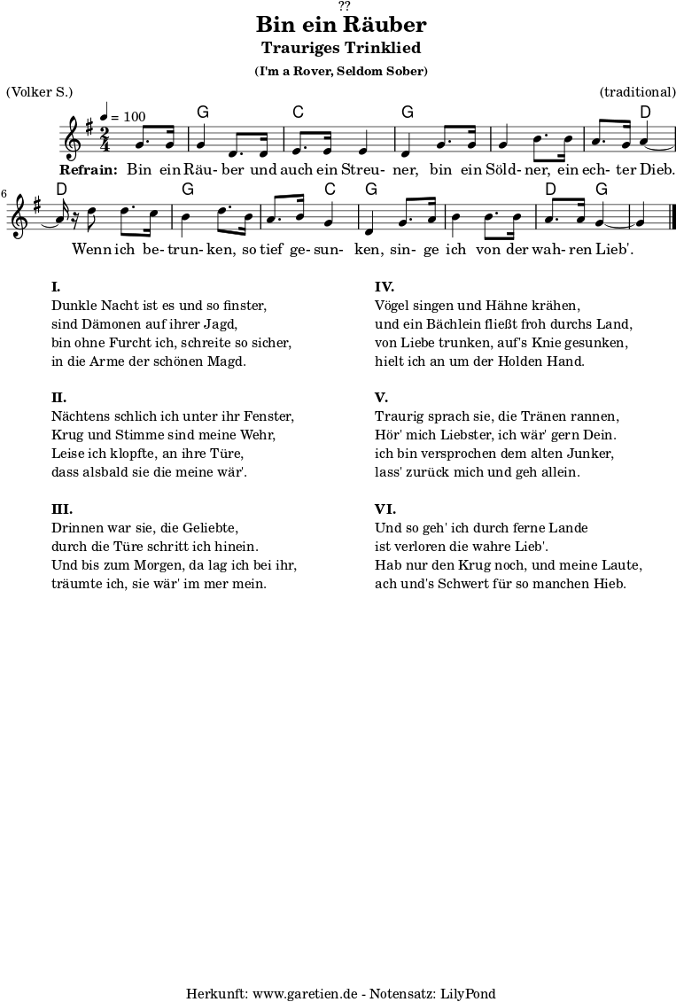 
\version "2.18.2"
 
\paper {
  print-page-number = ##f
}

\header{
  dedication = "🏰??"
  title = "Bin ein Räuber"
  subtitle = "Trauriges Trinklied"
  subsubtitle = "(I'm a Rover, Seldom Sober)"
  meter = "(Volker S.)"
  arranger = "(traditional)"
  tagline = "🏰 Herkunft: www.garetien.de - Notensatz: LilyPond 🏰"
}

myMusic = {
  <<

    \transpose f g {
      \chords {
        \germanChords
        \set chordChanges=##t
        s4 f4 f4 bes4 bes4 f4 f4 f4 f4 f4 c4 c4 c4 f4 f4 f4 bes4 f4 f4 f4 f4 c4 f4 f4
      } 
    }
 
    \transpose f g {
      \relative c' {
        \time 2/4
        \partial 4
        \tempo 4=100
        \key f \major
        \set Staff.midiInstrument="Flute"
        f8. f16 f4 c8. c16 d8. d16 d4 c4
        f8. f16 f4 a8. a16 g8. f16 g4~g16 r16
        c8 c8. bes16 a4 c8.
        a16 g8. a16 f4 c4
        f8. g16 a4 a8. a16 g8. g16 f4~f4 \bar "|."
      }
    }
 
    \addlyrics {
      \set stanza = "Refrain: "
      Bin ein Räu- ber und auch ein Streu- ner,
      bin ein Söld- ner, ein ech- ter Dieb.
      Wenn ich be- trun- ken,
      so tief ge- sun- ken,
      sin- ge ich von der wah- ren Lieb'.
    }
 
  >>
}

\score {
  \myMusic
  \layout { }
}

\markup {
  \fill-line {
    \hspace #1
    \column {
      \line { \bold {I.} }
      \line { Dunkle Nacht ist es und so finster, }
      \line { sind Dämonen auf ihrer Jagd, }
      \line { bin ohne Furcht ich, schreite so sicher, }
      \line { in die Arme der schönen Magd. }
      \vspace #1
      \line { \bold {II.} }
      \line { Nächtens schlich ich unter ihr Fenster, }
      \line { Krug und Stimme sind meine Wehr, }
      \line { Leise ich klopfte, an ihre Türe, }
      \line { dass alsbald sie die meine wär'. }
      \vspace #1
      \line { \bold {III.} }
      \line { Drinnen war sie, die Geliebte, }
      \line { durch die Türe schritt ich hinein. }
      \line { Und bis zum Morgen, da lag ich bei ihr, }
      \line { träumte ich, sie wär' im mer mein. }
    }
    \hspace #2
    \column {
      \line { \bold {IV.} }
      \line { Vögel singen und Hähne krähen, }
      \line { und ein Bächlein fließt froh durchs Land, }
      \line { von Liebe trunken, auf's Knie gesunken, }
      \line { hielt ich an um der Holden Hand. }
      \vspace #1
      \line { \bold {V.} }
      \line { Traurig sprach sie, die Tränen rannen, }
      \line { Hör' mich Liebster, ich wär' gern Dein. }
      \line { ich bin versprochen dem alten Junker, }
      \line { lass' zurück mich und geh allein. }
      \vspace #1
      \line { \bold {VI.} }
      \line { Und so geh' ich durch ferne Lande }
      \line { ist verloren die wahre Lieb'. }
      \line { Hab nur den Krug noch, und meine Laute, }
      \line { ach und's Schwert für so manchen Hieb. }
    }
    \hspace #1
  }
}

\score {
  \unfoldRepeats {
    \myMusic
  }
  \midi { }
}
