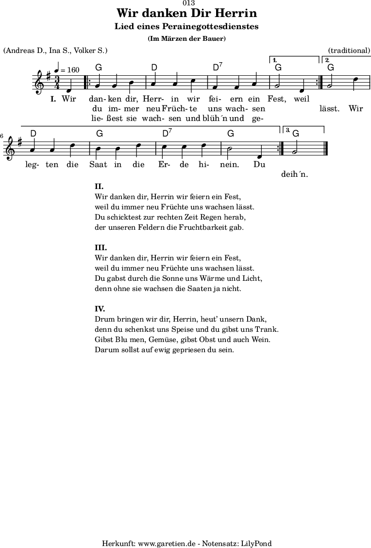 
\version "2.18.2"
 
\paper {
  print-page-number = ##f
}

\header{
  dedication = "🏰013"
  title = "Wir danken Dir Herrin"
  subtitle = "Lied eines Perainegottesdienstes"
  subsubtitle = "(Im Märzen der Bauer)"
  meter = "(Andreas D., Ina S., Volker S.)"
  arranger = "(traditional)"
  tagline = "🏰 Herkunft: www.garetien.de - Notensatz: LilyPond 🏰"
}

myMusic = {
  <<

    \chords {
      \germanChords
      \set chordChanges=##t
       s4 |
       \repeat volta 3 {
         g2 g4 | d2 d4 | d2:7 d4:7 |
       }
       \alternative {
         {
           g2 s4 |
         }
         {
           g2 s4 | d2 d4 g2 g4 | d2:7 d4:7 | g2 g4 |
         }
         {
           g2 s4
         }
       }
    }

    \relative c' {
      \time 3/4
      \partial 4
      \tempo 4=160
      \key g \major
      \set Staff.midiInstrument="Flute"
      d4 |
      \repeat volta 3 {
        g4 g4 b4 | a4 a4 c4 | fis,4 fis4 a4 |
      } 
      \alternative {
        {
          g2 d4 |
        }
        {
          g2 d'4 | a4 a4 d4 | b4 b4 d4 | c4 c4 d4 | b2 d,4
        }
        {
          g2 \bar "|."
        }
      }
    }

    \addlyrics {
      \set stanza = "I. "
      Wir dan- ken dir, Herr- in wir fei- ern ein Fest, weil
    }
    \addlyrics {
      _ du im- mer neu Früch- te uns wach- sen _ _ lässt. Wir
      leg- ten die Saat in die Er- de hi- nein. Du
    }
    \addlyrics {
      _ lie- ßest sie wach- sen und blüh´n und ge- _ _
      _ _ _ _ _ _ _ _ _ _ _ _ _
      deih´n.
    }

  >>
}

\score {
  \myMusic
  \layout { }
}

\markup {
  \fill-line {
    \hspace #1
    \column {
      \line { \bold { II.} }
      \line { Wir danken dir, Herrin wir feiern ein Fest, }
      \line { weil du immer neu Früchte uns wachsen lässt. }
      \line { Du schicktest zur rechten Zeit Regen herab, }
      \line { der unseren Feldern die Fruchtbarkeit gab. }
      \vspace #1
      \line { \bold { III.} }
      \line { Wir danken dir, Herrin wir feiern ein Fest, }
      \line { weil du immer neu Früchte uns wachsen lässt. }
      \line { Du gabst durch die Sonne uns Wärme und Licht, }
      \line { denn ohne sie wachsen die Saaten ja nicht. }
      \vspace #1
      \line { \bold { IV.} }
      \line { Drum bringen wir dir, Herrin, heut’ unsern Dank, }
      \line { denn du schenkst uns Speise und du gibst uns Trank. }
      \line { Gibst Blu men, Gemüse, gibst Obst und auch Wein. }
      \line { Darum sollst auf ewig gepriesen du sein. }
    }
    \hspace #1
  }
}

\score {
  \unfoldRepeats {
    \myMusic
  }
  \midi { }
}
