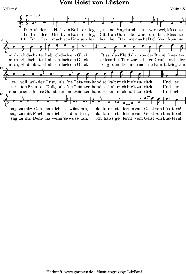 
 \version "2.10.25"
 
 \paper {
  print-page-number=##f
 }

 \header{
  title="Vom Geist von Lüstern"
  subtitle=""
  poet="Volker S."
  composer="Volker S."
  tagline="Herkunft: www.garetien.de - Music engraving: LilyPond"
 }
 
 \score {
  <<

   \relative {
    \key c \major
    \time 6/8
    \tempo 4.=100
    \set Staff.midiInstrument="Clarinet"

    g'4. a4. b4 a8 b4 a8 b4.
    g4 a8 b4 a8 b4 a8 b4.
    g4 a8 b4 b8 b4 b8
    d4 d8 d4 b8 c2. r4.

    a4 b8 c4 b8 c4 b8 c4.
    d4 c8 b4 a8 b4 a8 b4.
    g4 a8 b4 b8 b4 b8
    d4 d8 d4 b8 g2.

    \repeat volta 2 {
     g4. a4. b4 a8 b4.
     b4 a8 b4 a8 a4. aes4. r4
     aes8 g4 ges8 f4.~ f4
     g8 e'4.~ e4 d8 d4. c4.
    }

   }
   \addlyrics {
    \set stanza = "I: "
    Auf dem Hof von Kai- ser- ley,
    je- ne Magd und ich wir zwei,
    küss- te mich, ich dach- te hab' ich doch ein Glück.
   
    Riss das Kleid ihr von der Brust,
    kne- te- te voll wil- der Lust,
    als 'ne Geis- ter- hand so kalt mich hielt zu- rück.
    
    Und er sagt zu mir:
    Geh mal nicht so wüst ran,
    das kann- ste lern'n vom Geist von Lüs- tern!
   }
  
   \addlyrics {
    \set stanza = "II: "
    
    In der Gruft von Kai- ser- ley,
    Ritt- frau Gun- de war da- bei,
    küss- te mich, ich dach- te hab' ich doch ein Glück.
    
    schloss die Tür zur al- ten Gruft,
    roch der zar- ten Frau- e Duft,
    als 'ne Geis- ter- hand so kalt mich hielt zu- rück.
    
    Und er sagt zu mir:
    Mach mal nicht so düs- tern,
    das kann- ste lern'n vom Geist von Lüs- tern!
   }

   \addlyrics {
    \set stanza = "III: "
    
    Im Ge- mach von Kai- ser- ley,
    ho- he Da- me macht Dich frei,
    küs- se mich, ich denk was hab' ich doch ein Glück.
    
    zeig den Da- men mei- ne Kunst,
    krieg von man- cher ih -re Gunst,
    kei- ne Geis- ter- hand so kalt mich hält zu- rück.
    
    Und ich sag zu ihr:
    Dom- na wenn 'se wüss- tan,
    ich hab's ge- lernt vom Geist von Lüs- tern!
   }
  >>

  \layout { }
  \midi { }
 }
