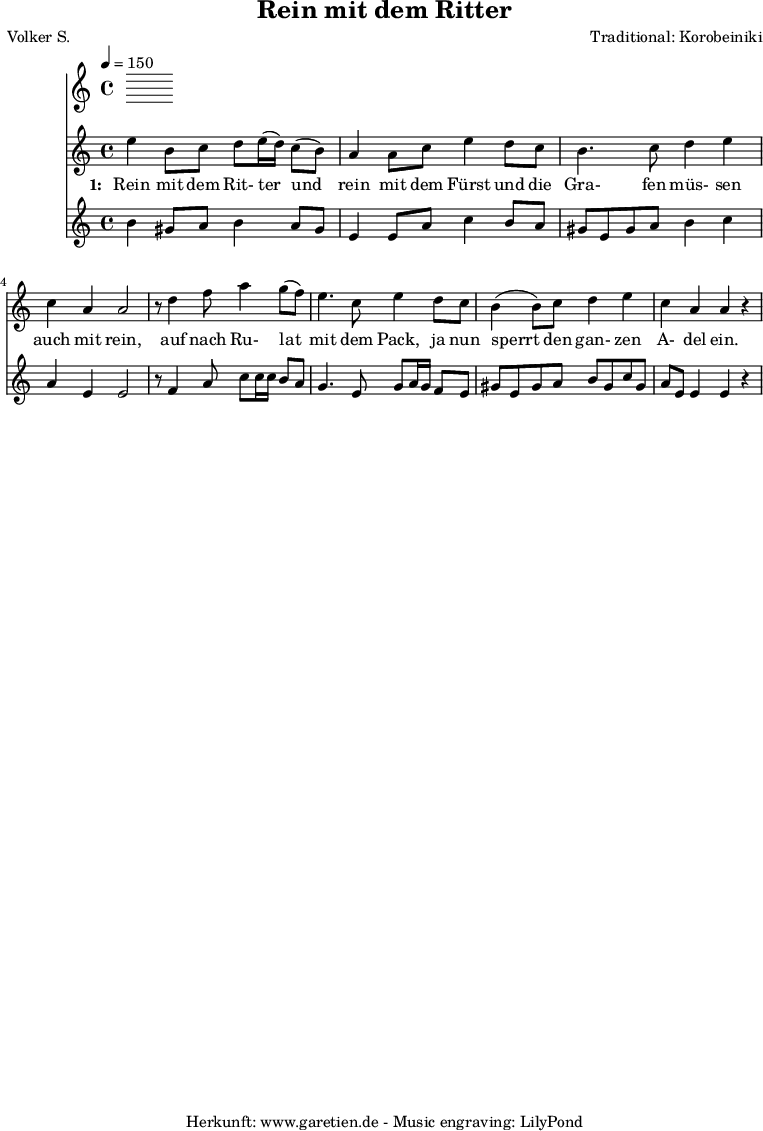 
 \version "2.10.25"
 
 \paper {
  print-page-number=##f
 }

 \header{
  title="Rein mit dem Ritter"
  poet="Volker S."
  composer="Traditional: Korobeiniki"
  tagline="Herkunft: www.garetien.de - Music engraving: LilyPond"
 }
 
 \score {
  <<
   \time 4/4
   \tempo 4=150
   
   \relative c'' {
    \key c \major
    \set Staff.midiInstrument="Flute"
    e4 b8 c8 d8 e16 (d16) c8 (b8) a4 a8 c8 e4 d8 c8
    b4. c8 d4 e4 c4 a4 a2
    r8 d4 f8 a4 g8 (f8) e4. c8 e4 d8 c8
    b4 (b8) c8 d4 e4 c4 a4 a4 r4

  
   }
   \addlyrics {
    \set stanza = "1: "
     Rein mit dem Rit- ter 
     und rein mit dem Fürst
     und die Gra- fen müs- sen auch mit rein,
     auf nach Ru- lat mit dem Pack,
     ja nun sperrt den gan- zen A- del ein.
   }


   \relative c'' {
    \key c \major
    \set Staff.midiInstrument="Dulcimer"
   b4 gis8 a8 b4 a8 gis8 e4 e8 a8 c4 b8 a8
   gis8 e8 gis8 a8 b4 c4 a4 e4 e2
   r8 f4 a8 c8 c16 c16 b8 a8
   g4. e8 g8 a16 g16 f8 e8
   gis8 e8 gis a b gis c gis
   a8 e e4 e4 r4

   }
 >>
 \layout { }
 \midi { }
 }
