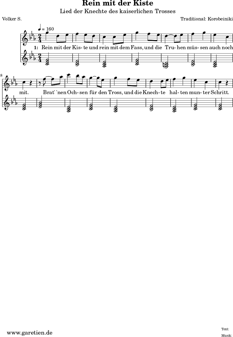 
 \version "2.10.25"
 
 \paper {
  print-page-number=##f
 }

 \header{
  title="Rein mit der Kiste"
  subtitle="Lied der Knechte des kaiserlichen Trosses"
  poet="Volker S."
  composer="Traditional: Korobeiniki"
  tagline="Herkunft: www.garetien.de - Music engraving: LilyPond"
 }
 
 \score {
  <<

   
   \relative c''' {
   \time 2/4
   \tempo 4=160
    \key c \minor
    \set Staff.midiInstrument="Flute"
     g4 d8 ees8
     f4 ees8 d8
     c4 c8 ees8
     g4 f8 ees8
     d4~ d8 es8
     f4 g4
     ees4 c4
     c4 r4

     r8 f8~ f8 aes8
     c4 \melisma bes8 \melismaEnd aes8
     g4~ g8 ees8
     g4 f8 ees8
     d4 d8 \melisma ees8 \melismaEnd
     f4 g4
     ees4 c4
     c4 r4
   }
   \addlyrics {
    \set stanza = "1: "
    Rein mit der Kis- te und rein mit dem Fass,
    und die Tru- hen müs- sen auch noch mit.

    Brat' 'nen Och- sen für den Tross,
    und die Knech- te hal- ten mun- ter Schritt.
   }


   \relative c' {
    \key es \major
    \set Staff.midiInstrument="Trombone"
    <<c2 ees2 g2>> % c - Moll-Tonika 
    <<bes,2 d2 f2>> % B - Dur-Dominante
    <<aes,2 c2 ees2>> % As - Dur-Subdominante
    <<c2 ees2 g2>> % c - Moll-Tonika
    <<g,2 b2 d2>> % G - Moll-Dominante
    <<bes2 d2 f2>> % B - Dur-Dominante
    <<aes,2 c2 ees2>> % As - Dur-Subdominante
    <<c2 ees2 g2>> % c - Moll-Tonika
    <<ees2 g2 bes2>> % Es - Dur-Tonika
    <<aes,2 c2 ees2>> % As - Dur-Subdominante
    <<c2 ees2 g2>> % c - Moll-Tonika
    <<aes,2 c2 ees2>> % As - Dur-Subdominante
    <<bes2 d2 f2>> % B - Dur-Dominante
    <<aes,2 c2 ees2>> % As - Dur-Subdominante
    <<c2 ees2 g2>> % c - Moll-Tonika
    <<c,2 ees2 g2>> % c - Moll-Tonika
   }
 >>
 \layout { }
 \midi { }
 }
