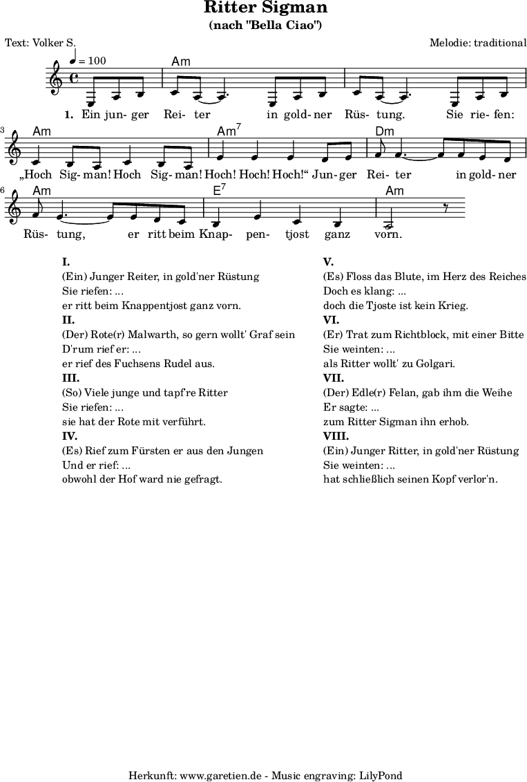 
\version "2.18.2"
\paper {
  print-page-number=##f
}

\header{
  title="Ritter Sigman"
  subtitle="(nach \"Bella Ciao\")"
  poet="Text: Volker S."
  composer="Melodie: traditional"
  tagline="Herkunft: www.garetien.de - Music engraving: LilyPond"
}

myMusic= {
  <<
 
    \context ChordNames {
      \set chordChanges=##t
      \chordmode {
        \set ChordNames.midiInstrument="acoustic guitar (nylon)"
        \set ChordNames.midiMaximumVolume = #0.7

        \germanChords
        \set noChordSymbol = ""
           r4. | a1:m | a1:m | a1:m | a1:m7 | d1:m | a1:m | e1:7 | a1:m
      }
    }

    \relative  {
      \key a \minor
      \time 4/4
      \tempo 4=100
      \partial 4.
      \set Staff.midiInstrument="clarinet"
      e8 a8 b8 | c8 a8~ a4.       
      e8 a8 b8 | c8 a8~ a4.       
      e8 a8 b8 | c4 b8 a8 c4 b8 a8 | e'4 e4 e4
      d8 e8 | f8 f4.~ f8
      f8 e8 d8 | f8 e4.~ e8
      e8 d8 c8 | b4 e4 c4 b4 a2 r8
    }
    \addlyrics {
      \set stanza = "1. "
      Ein jun- ger Rei- ter
      in gold- ner Rüs- tung.
      Sie rie- fen: „Hoch Sig- man! Hoch Sig- man! Hoch! Hoch! Hoch!“
      Jun- ger Rei- ter
      in gold- ner Rüs- tung,
      er ritt beim Knap- pen- tjost ganz vorn.
    }

  >>
}

\score {
 \transpose e e {
    \myMusic
  }
 \layout { }
}

\markup {
  \fill-line {
    \hspace #1
    \column {
    
      \line { }
      \line {\bold {I.} }
      \line {(Ein) Junger Reiter, in gold'ner Rüstung}
      \line {Sie riefen: ...}
      \line {er ritt beim Knappentjost ganz vorn.}

      \line { }
      \line {\bold {II.} }
      \line {(Der) Rote(r) Malwarth, so gern wollt' Graf sein}
      \line {D'rum rief er: ...}
      \line {er rief des Fuchsens Rudel aus.}
      
      \line { }
      \line {\bold {III.} }
      \line {(So) Viele junge und tapf're Ritter}
      \line {Sie riefen: ...}
      \line {sie hat der Rote mit verführt.}
      
      \line { }
      \line {\bold {IV.} }
      \line {(Es) Rief zum Fürsten er aus den Jungen}
      \line {Und er rief: ...}
      \line {obwohl der Hof ward nie gefragt.}
      
    }
    \hspace #2
    \column {
    
      \line { }
      \line {\bold {V.} }
      \line {(Es) Floss das Blute, im Herz des Reiches}
      \line {Doch es klang: ...}
      \line {doch die Tjoste ist kein Krieg.}

      \line { }
      \line {\bold {VI.} }
      \line {(Er) Trat zum Richtblock, mit einer Bitte}
      \line {Sie weinten: ...}
      \line {als Ritter wollt' zu Golgari.}
      
      \line { }
      \line {\bold {VII.} }
      \line {(Der) Edle(r) Felan, gab ihm die Weihe}
      \line {Er sagte: ...}
      \line {zum Ritter Sigman ihn erhob.}
      
      \line { }
      \line {\bold {VIII.} }
      \line {(Ein) Junger Ritter, in gold'ner Rüstung}
      \line {Sie weinten: ...}
      \line {hat schließlich seinen Kopf verlor'n.}
      
    }
  }
}

\score {
  \unfoldRepeats
  \transpose e e {
    \myMusic
   }
  \midi { }
}