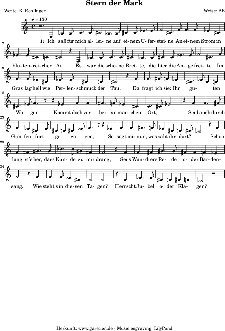 
\version "2.10.25"
 
 \paper {
  print-page-number=##f
  ragged-bottom=##t
  ragged-last-bottom=##t
 }

\header{
 title="Stern der Mark"
 poet="Worte: K. Rohlinger"
 composer="Weise: BB"
 tagline="Herkunft: www.garetien.de - Music engraving: LilyPond"
}
\score {
 <<

  
  \relative c' {
  \time 4/4
  \tempo 4=130
   \key c \major
   \set Staff.midiInstrument="contrabass"
   r2. f,4 bes4. bes8 c4. c8 cis2 bes4. bes8 cis4. cis8 ees4. ees8 f2 cis4. f8
   f4. f8 ees4 cis ees4. ees8 cis4 c cis2 r4
   f,4 bes4. bes8 c4. c8 cis2 bes4. bes8 cis4. cis8 ees4. ees8 f2 cis4. f8
   f4. f8 ees4 cis ees4. ees8 cis4 c cis2 r4 f4
   f4. fis8 f4 ees cis4. ees8 cis4 c cis4. ees8 f4. r8
   r4 ees4 f4 f fis4. f8 ees4 cis4 c4. cis8 ees2 r4 f4
   f4. fis8 f4 ees4 cis4. ees8 cis4 c4 cis4. ees8 f4. r8
   r4 ees4 f4 f fis4. f8 ees4 cis4 c4. cis8 bes2
   r4 f' f fis gis4. gis8 bes4. bes8 gis4 fis f2
   r4 f4 f fis gis4. gis8 fis4 fis f ees f2
   r4 f4 f4. f8 ees4 cis4 c2 c2 r4 c4 ees4. ees8 cis4 c4 cis4 c4 bes2 r2


  }

  \addlyrics {
    \set stanza = "1: "
  Ich saß für mich al- lei- ne auf ei- nem U- fer- stei- ne
  An ei- nem Strom in blü- ten- rei- cher Au.
  Es war die schö- ne Brei- te, die hier die An- ge frei- te.
  Im Gras lag hell wie Per- len- schmuck der Tau.
  Da fragt' ich sie: Ihr gu- _ _ ten Wo- _ gen 
  Kommt doch vor- bei an man- chem Ort; _ _
  Seid auch durch Grei- fen- furt _ ge- _ zo- _ gen, 
  So sagt mir nun, was saht ihr dort? _ _
  Schon lang ist's her, dass Kun- de zu mir drang,
  Sei's Wan- drers Re- de o- der Bar- den- sang.
  Wie steht's in die- sen Ta- gen?
  Herrscht Ju- bel o- der Kla- _ gen?



   }



 >>
\layout { }
\midi { }
}
