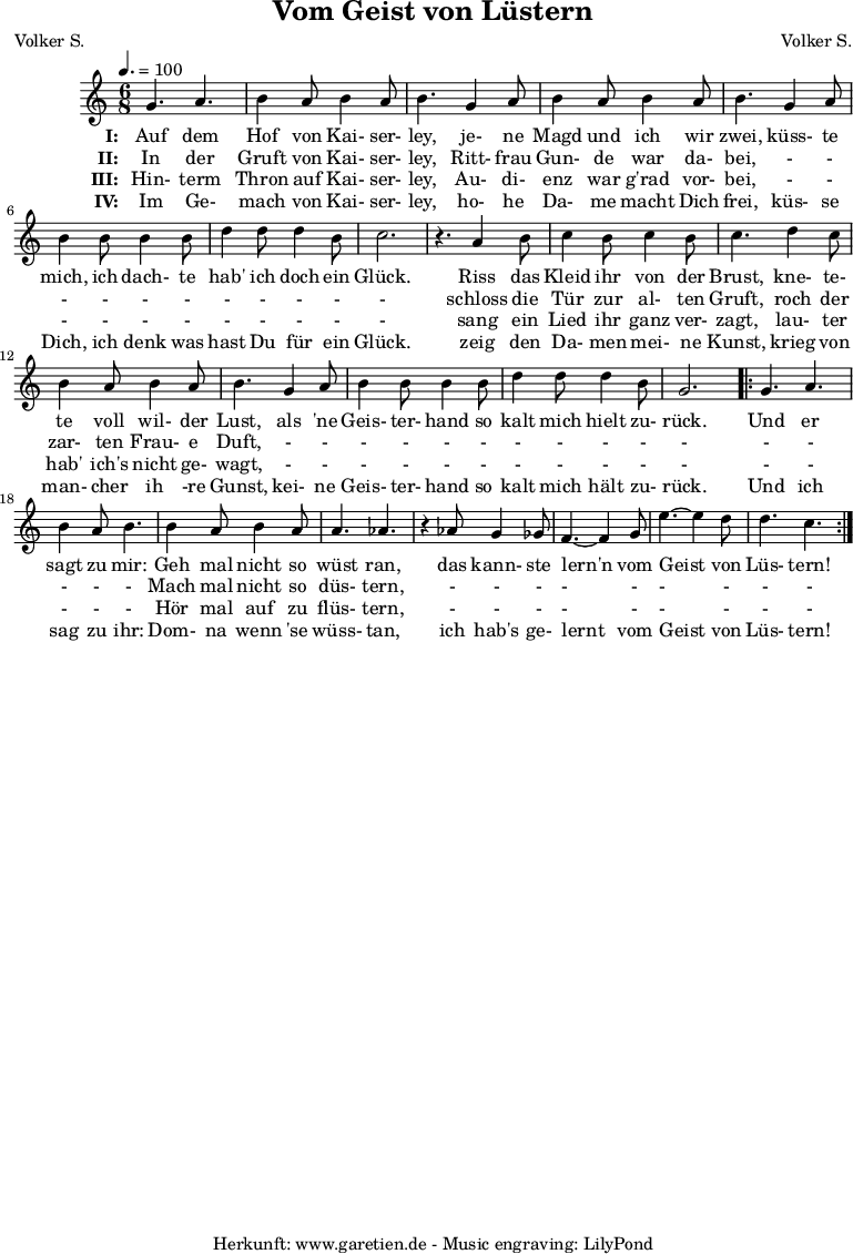 
 \version "2.10.25"
 
 \paper {
  print-page-number=##f
 }

 \header{
  title="Vom Geist von Lüstern"
  subtitle=""
  poet="Volker S."
  composer="Volker S."
  tagline="Herkunft: www.garetien.de - Music engraving: LilyPond"
 }
 
 \score {
  <<

   \relative {
    \key c \major
    \time 6/8
    \tempo 4.=100
    \set Staff.midiInstrument="Clarinet"

    g'4. a4. b4 a8 b4 a8 b4.
    g4 a8 b4 a8 b4 a8 b4.
    g4 a8 b4 b8 b4 b8
    d4 d8 d4 b8 c2. r4.

    a4 b8 c4 b8 c4 b8 c4.
    d4 c8 b4 a8 b4 a8 b4.
    g4 a8 b4 b8 b4 b8
    d4 d8 d4 b8 g2.

    \repeat volta 2 {
     g4. a4. b4 a8 b4.
     b4 a8 b4 a8 a4. aes4. r4
     aes8 g4 ges8 f4.~ f4
     g8 e'4.~ e4 d8 d4. c4.
    }

   }
   \addlyrics {
    \set stanza = "I: "
    Auf dem Hof von Kai- ser- ley,
    je- ne Magd und ich wir zwei,
    küss- te mich, ich dach- te hab' ich doch ein Glück.
   
    Riss das Kleid ihr von der Brust,
    kne- te- te voll wil- der Lust,
    als 'ne Geis- ter- hand so kalt mich hielt zu- rück.
    
    Und er sagt zu mir:
    Geh mal nicht so wüst ran,
    das kann- ste lern'n vom Geist von Lüs- tern!
   }
  
   \addlyrics {
    \set stanza = "II: "
    
    In der Gruft von Kai- ser- ley,
    Ritt- frau Gun- de war da- bei,
    - - - - - - - - - - -
    
    schloss die Tür zur al- ten Gruft,
    roch der zar- ten Frau- e Duft,
    - - - - - - - - - - -
    
    - - - - -
    Mach mal nicht so düs- tern,
    - - - - - - - - -
   }

   \addlyrics {
    \set stanza = "III: "
    
    Hin- term Thron auf Kai- ser- ley,
    Au- di- enz war g'rad vor- bei,
    - - - - - - - - - - -
    
    sang ein Lied ihr ganz ver- zagt,
    lau- ter hab' ich's nicht ge- wagt,
    - - - - - - - - - - -
    
    - - - - -
    Hör mal auf zu flüs- tern,
    - - - - - - - - -
   }

   \addlyrics {
    \set stanza = "IV: "
    
    Im Ge- mach von Kai- ser- ley,
    ho- he Da- me macht Dich frei,
    küs- se Dich, ich denk was hast Du für ein Glück.
    
    zeig den Da- men mei- ne Kunst,
    krieg von man- cher ih -re Gunst,
    kei- ne Geis- ter- hand so kalt mich hält zu- rück.
    
    Und ich sag zu ihr:
    Dom- na wenn 'se wüss- tan,
    ich hab's ge- lernt vom Geist von Lüs- tern!
   }
  >>

  \layout { }
  \midi { }
 }
