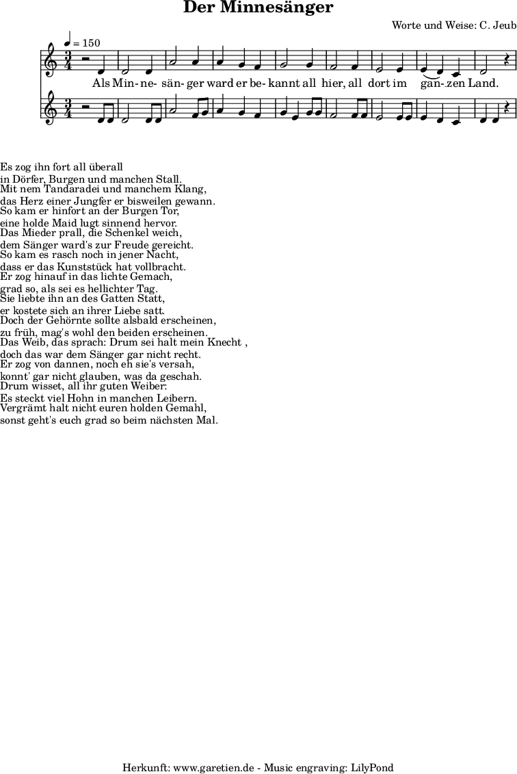 
\version "2.10.25"
 
 \paper {
  print-page-number=##f
  ragged-bottom=##t
  ragged-last-bottom=##t
 }

\header{
 title="Der Minnesänger"
 composer="Worte und Weise: C. Jeub"
 tagline="Herkunft: www.garetien.de - Music engraving: LilyPond"
}



\score {
 <<

  
  \relative c' {
  \time 3/4
  \tempo 4=150

  \key c \major
   \set Staff.midiInstrument="clarinet"
  r2 d4 d2 d4 a'2 a4 a g f g2 g4 f2 f4 e2 e4 e (d )c d2 r4
 
  }

  \addlyrics {
   Als Min- ne- sän- ger ward er be- kannt
   all hier, all dort im gan- __ zen Land.
  }

  \relative c' { \key c \major 
   \set Staff.midiInstrument="oboe"
  r2 d8 d d2 d8 d a'2 f8 g a4 g f g e g8 g f2 f8 f e2 e8 e e4 d c d d r4

   }


 >>
\layout { }
\midi { }
}

\markup { }
\markup {Es zog ihn fort all überall}
\markup {in Dörfer, Burgen und manchen Stall.}

\markup { }
\markup {Mit nem Tandaradei und manchem Klang,}
\markup {das Herz einer Jungfer er bisweilen gewann.}

\markup { }
\markup {So kam er hinfort an der Burgen Tor,} 
\markup {eine holde Maid lugt sinnend hervor.}

\markup { }
\markup {Das Mieder prall, die Schenkel weich,}
\markup {dem Sänger ward's zur Freude gereicht.}

\markup { }
\markup {So kam es rasch noch in jener Nacht,}
\markup {dass er das Kunststück hat vollbracht.}

\markup { }
\markup {Er zog hinauf in das lichte Gemach,}
\markup {grad so, als sei es hellichter Tag.}

\markup { }
\markup {Sie liebte ihn an des Gatten Statt,}
\markup {er kostete sich an ihrer Liebe satt.}

\markup { }
\markup {Doch der Gehörnte sollte alsbald erscheinen,}
\markup {zu früh, mag's wohl den beiden erscheinen.}

\markup { }
\markup {Das Weib, das sprach: "Drum sei halt mein Knecht",}
\markup {doch das war dem Sänger gar nicht recht.}

\markup { }
\markup {Er zog von dannen, noch eh sie's versah,}
\markup {konnt' gar nicht glauben, was da geschah.}

\markup { }
\markup {Drum wisset, all ihr guten Weiber:}
\markup {Es steckt viel Hohn in manchen Leibern.}

\markup { }
\markup {Vergrämt halt nicht euren holden Gemahl,}
\markup {sonst geht's euch grad so beim nächsten Mal.}


