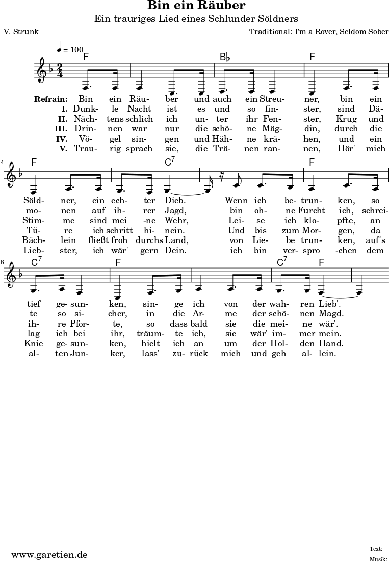 
 \version "2.10.25"
 
 \paper {
  print-page-number=##f
 }

 \header{
  title="Bin ein Räuber"
  subtitle="Ein trauriges Lied eines Schlunder Söldners"
  poet="V. Strunk"
  composer="Traditional: I'm a Rover, Seldom Sober"
  tagline="Herkunft: www.garetien.de - Music engraving: LilyPond"
 }
 
 \score {
  <<

   
   \context ChordNames {
    \set chordChanges=##t
    \chordmode {
     f4 f2 bes2 f2 f2 f4 c4:7 c2:7 f2 c2:7 f2 f2 c4:7 f4 f4
    }
   } 
 
   \relative {
   \time 2/4
   \partial 4
   \tempo 4=100
    \key f \major
    \set Staff.midiInstrument="Flute"
    f8. f16 f4 c8. c16 d8. d16 d4 c4
    f8. f16 f4 a8. a16 g8. f16 g4~g16 r16
    c8 c8. bes16 a4 c8.
    a16 g8. a16 f4 c4
    f8. g16 a4 a8. a16 g8. g16 f4~f4
   }
 
   \addlyrics {
    \set stanza = "Refrain: "
    Bin ein Räu- ber und auch ein Streu- ner,
    bin ein Söld- ner, ein ech- ter Dieb.
    Wenn ich be- trun- ken,
    so tief ge- sun- ken,
    sin- ge ich von der wah- ren Lieb'.
   }
   \addlyrics {
    \set stanza = "I. "
    Dunk- le Nacht ist es und so fin- ster,
    sind Dä- mo- nen auf ih- rer Jagd,
    bin oh- ne Furcht ich,
    schrei- te so si- cher,
    in die Ar- me der schö- nen Magd. 
   }
   \addlyrics {
    \set stanza = "II. "
    Näch- tens schlich ich un- ter ihr Fen- ster,
    Krug und Stim- me sind mei -ne Wehr,
    Lei- se ich klo- pfte,
    an ih- re Pfor- te,
    so dass bald sie die mei- ne wär'.
   }
   \addlyrics {
    \set stanza = "III. "
    Drin- nen war nur die schö- ne Mäg- din,
    durch die Tü- re ich schritt hi- nein.
    Und bis zum Mor- gen,
    da lag ich bei ihr,
    träum- te ich, sie wär' im- mer mein.
   }
   \addlyrics {
    \set stanza = "IV. "
    Vö- gel sin- gen und Häh- ne krä- hen,
    und ein Bäch- lein fließt froh durchs Land,
    von Lie- be trun- ken,
    auf's Knie ge- sun- ken,
    hielt ich an um der Hol- den Hand. 
   }
   \addlyrics {
    \set stanza = "V. "
    Trau- rig sprach sie, die Trä- nen ran- nen,
    Hör' mich Lieb- ster, ich wär' gern Dein.
    ich bin ver- spro -chen
    dem al- ten Jun- ker,
    lass' zu- rück mich und geh al- lein.
   } 
 
  >>
 \layout { }
 \midi { }
 }
