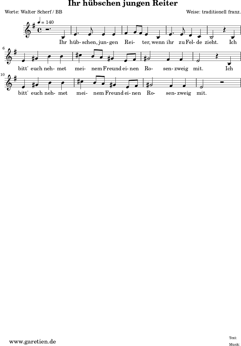 \version "2.10.25"
\header{
title="Ihr hübschen jungen Reiter"
poet="Worte: Walter Scherf / BB"
composer="Weise: traditionell franz."
tagline="Herkunft: www.garetien.de - Music engraving: LilyPond"
}
\score {
<<
\relative c' {
\time 4/4
\tempo 4=140
\key g \major
r2. b4 e4. e8 e4 e fis g8 fis8 e4 b e4. e8 d4 c b2
r4 b4 e gis b b cis b8 a8 gis4 e8 fis gis2 fis4 fis e2 r4 b4
e gis b b cis b8 a8 gis4 e8 fis gis2 fis4 fis e2 r2
}
\addlyrics {
Ihr hüb- schen, jun- gen Rei- _ _ ter, wenn ihr zu Fel- de zieht.
Ich bitt' euch neh- met mei- nem _ Freund ei- nen Ro- sen- zweig mit.
Ich bitt' euch neh- met mei- nem _ Freund ei- nen Ro- sen- zweig mit.
}
>>
\layout { }
\midi { }
}