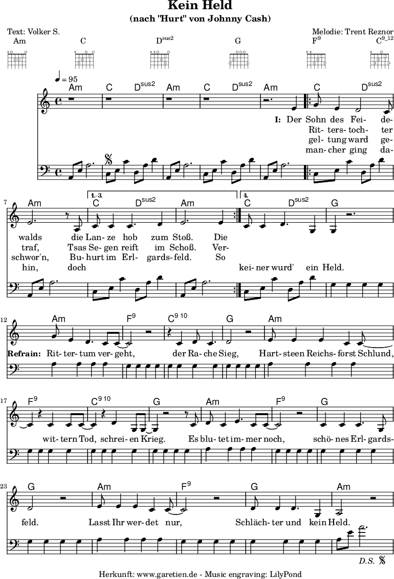 
 \paper {
  print-page-number=##f
 }

 \header{
  title="Kein Held"
  subtitle="(nach \"Hurt\" von Johnny Cash)"
  poet="Text: Volker S."
  composer="Melodie: Trent Reznor"
  tagline="Herkunft: www.garetien.de - Music engraving: LilyPond"
 }
 
 myMusic= {
  <<

   \context ChordNames {
    \set chordChanges=##t
    \chordmode {
     \set ChordNames.midiInstrument="acoustic guitar (nylon)"
     \germanChords
     a1:m c2 d2:sus2 
     a1:m c2 d2:sus2 
     a1:m 
     \repeat volta 4 {
      c2 d2:sus2 a1:m
     } 
     \alternative {
      { c2 d2:sus2 a1:m } 
      { c2 d2:sus2 g1 } 
     }

     a1:m
     f1:9
     c1:10
     g1

     a1:m
     f1:9
     c1:10
     g1

     a1:m
     f1:9
     g1
     g1

     a1:m
     f1:9
     g1
     a1:m
    }
   } 

   \relative {
    \key a \minor
    \time 4/4
    \tempo 4=95
    \set Staff.midiInstrument="clarinet"
    \clef violin
     r1 r1
     r1 r1 r2.
     e'4 
     \repeat volta 4 {
      g8 e4 d2 c8 e2. r8 a,8 
     }
     \alternative {
      { c8 c4 c4. d4 e2. e4 }
      { c8 c4 d4. g,4 g4 r2. }
     }
     
     g'8 e4 d4. c8 c8~ c2 r2
     r4 c4 d8 c4. d2 r2
     
     e8 e4 e4 c4 c8~ c4
     r4 c4 c8 c8~ c4
     r4 d4 g,8 g8~ g4
     
     r2 r8 c8 d8 c4 e4. c8 c8~ c2
     r2 c4 c4 c4. g8 d'2
     
     r2 e8 e4 e4 c4 c8~ c2
     r2 d8 d4 d4. g,4 a2 r2
   }
   \addlyrics {
    \set stanza = "I: "
    Der Sohn des Fei- de- walds
    die Lan- ze hob zum Stoß. Die
   }
   \addlyrics {
    \skip 1 Rit- ters- toch- ter traf,
    Tsas Se- gen reift im Schoß. Ver-
   }
   \addlyrics {
    \skip 1 gel- tung ward ge- schwor'n,
    Bu- hurt im Erl- gards- feld. So
   }
   \addlyrics {
    \skip 1 man- cher ging da- hin,
    doch \skip 1 \skip 1 \skip 1 \skip 1 \skip 1 \skip 1 kei- ner wurd' ein Held.

    \set stanza = "Refrain: "
    Rit- ter- tum ver- geht,
    der Ra- che Sieg,
    Hart- steen Reichs- forst Schlund,
    wit- tern Tod, schrei- en Krieg.
    Es blu- tet im- mer noch, schö- nes Erl- gards- feld.
    Lasst Ihr wer- det nur, Schläch- ter und kein Held.
   }
   \relative {
    \key a \minor
    \time 4/4
    \tempo 4=100
    \set Staff.midiInstrument="acoustic guitar (nylon)"
    \clef bass
     a,8 e'8 a2.   c,8 \segno e8 c'4   d,8 a'8 d4
     a,8 e'8 a2.   c,8 e8 c'4   d,8 a'8 d4
     a,8 e'8 a2.   
     \repeat volta 4 {
      c,8 e8 c'4   d,8 a'8 d4   a,8 e'8 a2.
     }
    \alternative {
      { c,8 e8 c'4   d,8 a'8 d4   a,8 e'8 a2. }
      { c,8 e8 c'4   d,8 a'8 d4   g,4 g4 g4 g4 }
     }

     a4 a4 a4 a4
     g4 g4 g4 g4
     g4 g4 g4 g4
     g4 g4 g4 g4

     a4 a4 a4 a4
     g4 g4 g4 g4
     g4 g4 g4 g4
     g4 g4 g4 g4

     a4 a4 a4 a4
     g4 g4 g4 g4
     g4 g4 g4 g4
     g4 g4 g4 g4

     a4 a4 a4 a4
     g4 g4 g4 g4
     g4 g4 g4 g4
     a8 e'8 a2.-\markup {
      \italic "D.S. "
      \tiny \raise #1
      \musicglyph #"scripts.segno"
     }  
   }

  >>
 }

 \markup { \fill-line {
  \column {
  Am \override    #'(fret-diagram-details . (
                    (finger-code . in-dot)
                    (dot-color . white ) 
                    (dot-radius . 0.35)
                    (dot-position . 0.5)
                    (fret-count . 3))) {
                     \fret-diagram-terse #"x;o;2-2;2-3;1-1;o;"
                    }
  }
  \column {
  C \override     #'(fret-diagram-details . (
                    (finger-code . in-dot)
                    (dot-color . white ) 
                    (dot-radius . 0.35)
                    (dot-position . 0.5)
                    (fret-count . 3))) {
                     \fret-diagram-terse #"x;3-3;2-2;o;1-1;o;"
                    }
  }
  \column {
  \concat {D\super{sus2}} \override #'(fret-diagram-details . (
                    (finger-code . in-dot)
                    (dot-color . white ) 
                    (dot-radius . 0.35)
                    (dot-position . 0.5)
                    (fret-count . 3))) {
                     \fret-diagram-terse #"x;x;o;2-2;1-1 3-3;o;"
                    }
  }
  \column {
  G \override     #'(fret-diagram-details . (
                    (finger-code . in-dot)
                    (dot-color . white ) 
                    (dot-radius . 0.35)
                    (dot-position . 0.5)
                    (fret-count . 3))) {
                     \fret-diagram-terse #"3-3;2-2;o;o;o;3-4;"
                    }
  }
  \column {
  \concat {F\super{9}} \override    #'(fret-diagram-details . (
                    (finger-code . in-dot)
                    (dot-color . white ) 
                    (dot-radius . 0.35)
                    (dot-position . 0.5)
                    (fret-count . 3))) {
                     \fret-diagram-terse #"x;x;3-3;2-2;1-1;3-4;"
                    }
  }
  \column {
  \concat {C\super{9_12}} \override #'(fret-diagram-details . (
                    (finger-code . in-dot)
                    (dot-color . white ) 
                    (dot-radius . 0.35)
                    (dot-position . 0.5)
                    (fret-count . 3))) {
                     \fret-diagram-terse #"x;3-3;2-2;o;1-1;3-4;"
                    }
  }
 } }

 \score {
  \myMusic
  \layout { }
 }
 \score {
  \unfoldRepeats
  \myMusic
  \midi { }
 }

