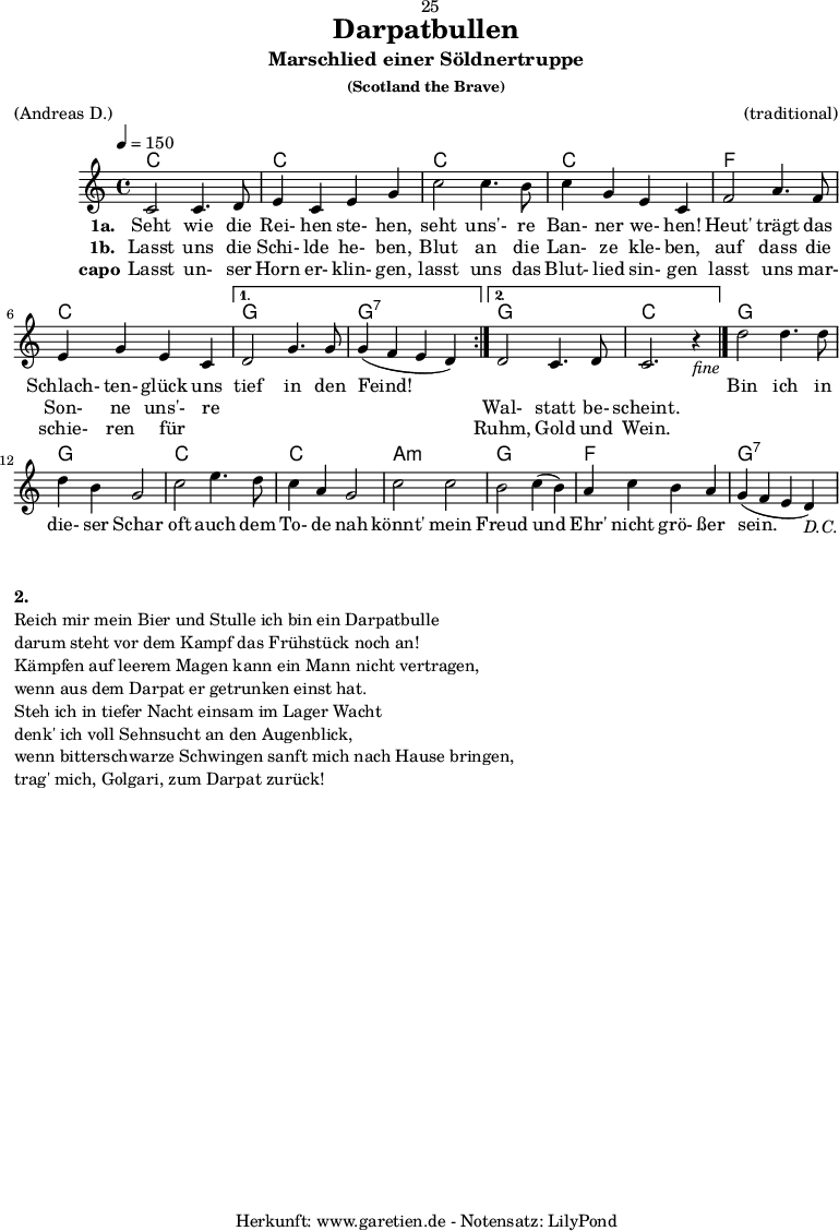 
\version "2.18.2"
 
\paper {
  print-page-number=##f
}

\header{
  dedication="🙂25"
  title="Darpatbullen"
  subtitle="Marschlied einer Söldnertruppe"
  subsubtitle="(Scotland the Brave)"
  meter="(Andreas D.)"
  arranger="(traditional)"
  tagline="🏰 Herkunft: www.garetien.de - Notensatz: LilyPond 🏰"
}
 
myMusic = {
  <<

    \chords {
      \tempo 4=150
      \germanChords
      \repeat volta 2 {
        c1 c1
        c1 c1 
        f1 c1
      }
      \alternative {
        { g1 g1:7 }
        { g1 c1 }
      }
      g1 g1
      c1 c1
      a1:m g1
      f1 g1:7
    }

    \relative {
      \set Staff.midiInstrument="Bagpipe"
        \repeat volta 2 {
          c'2 c4. d8 | e4 c4 e4 g4 |
          c2 c4. b8 | c4 g4 e4 c4 |
          f2 a4. f8 | e4 g4 e4 c4 |
        }
        \alternative {
          { d2 g4. g8 | g4(~ f4~ e4~ d4) | }
          { d2 c4. d8 | c2. r4_\markup { \italic "fine" } \bar "|." | }
        }
        d'2 d4. d8 | d4 b4 g2 |
        c2 e4. d8 | c4 a4 g2 |
        c2 c2 | b2 c4(~ b4) |
        a4 c4 b4 a4 | g4(~ f4~ e4~ d4_\markup { \italic "D.C." }) |
    } 

    \addlyrics {
      \set stanza = "1a. "
      Seht wie die Rei- hen ste- hen, 
      seht uns'- re Ban- ner we- hen! 
      Heut' trägt das Schlach- ten- glück uns
      tief in den Feind!
      
      _ _ _ _

      Bin ich in die- ser Schar 
      oft auch dem To- de nah 
      könnt' mein Freud und Ehr' nicht grö- ßer sein. 
    }
    \addlyrics {
      \set stanza = "1b. "
      Lasst uns die Schi- lde he- ben, 
      Blut an die Lan- ze kle- ben, 
      auf dass die Son- ne uns'- re
      _ _ _ _
      Wal- statt be- scheint.
    }
    \addlyrics {
      \set stanza = "capo"
      Lasst un- ser Horn er- klin- gen, 
      lasst uns das Blut- lied sin- gen 
      lasst uns mar- schie- ren für _
      _ _ _ _
      Ruhm, Gold und Wein. 
    }

  >>
}

\score {
  \myMusic
  \layout { }
}

\markup {
  \column {
    \vspace #1
    \line { \bold { 2.} }
    \line { Reich mir mein Bier und Stulle ich bin ein Darpatbulle }
    \line { darum steht vor dem Kampf das Frühstück noch an! }
    \line { Kämpfen auf leerem Magen kann ein Mann nicht vertragen, }
    \line { wenn aus dem Darpat er getrunken einst hat. }
    \line { Steh ich in tiefer Nacht einsam im Lager Wacht }
    \line { denk' ich voll Sehnsucht an den Augenblick, }
    \line { wenn bitterschwarze Schwingen sanft mich nach Hause bringen, }
    \line { trag' mich, Golgari, zum Darpat zurück! }
  }
}

\score {
  \unfoldRepeats {
    \myMusic
  }
  \midi { }
}
