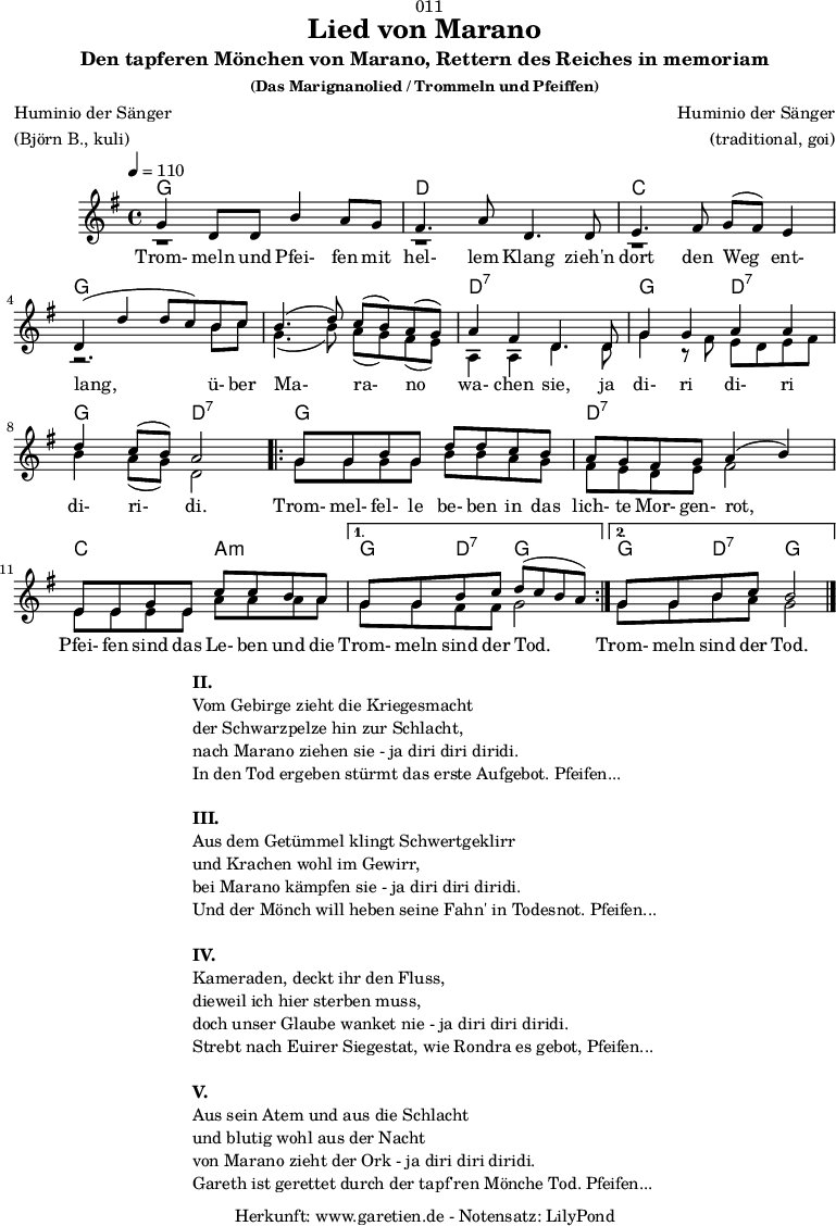 
\version "2.18.2"
  
\paper {
  print-page-number = ##f
}

\header{
  dedication = "🏰011"
  title = "Lied von Marano"
  subtitle = "Den tapferen Mönchen von Marano, Rettern des Reiches in memoriam"
  subsubtitle = "(Das Marignanolied / Trommeln und Pfeiffen)"
  poet = "Huminio der Sänger"
  meter = "(Björn B., kuli)"
  composer = "Huminio der Sänger"
  arranger = "(traditional, goi)"
  tagline = "🏰 Herkunft: www.garetien.de - Notensatz: LilyPond 🏰"
}

akkorde = \chords {
  \germanChords
  \set chordChanges=##t
  \set Staff.midiInstrument="acoustic guitar (nylon)"
  f2 f2 | c2 c2 | bes2 bes2 | f2 f2 |
  f2 f2 | c2:7 c2:7 | f2 c2:7 | f2 c2:7 | 
  \repeat volta 2 {
      f2 f2 | c2:7 c2:7 | bes2 g2:m |
  }
  \alternative {
    {
      f4 c4:7 f2 |
    }
    {
      f4 c4:7 f2
    }
  }
}

stimmeEins = {
  \relative c' {
    \voiceOne
    \time 4/4
    \tempo 4=110
    \key f \major
    \set Staff.midiInstrument="oboe"
    f4 c8 c8 a'4 g8 f8 | e4. g8 c,4.
    c8 | d4. e8 f8 ( e8) d4 | c4 (c'4 c8 bes8)
    a8 bes8 | a4.( c8) bes8( a8) g8( f8) | g4 e4 c4.
    c8 | f4 f4 g4 g4 | c4 bes8( a8) g2 |
    \repeat volta 2 {
      f8 f8 a8 f8 c'8 c8 bes8 a8 | g8 f8 e8 f8 g4( a4) |
      d,8 d8 f8 d8 bes'8 bes8 a8 g8 |
    }
    \alternative {
      {
        f8 f8 a8 bes8 c8( bes8 a8 g8) |
      }
      {
        f8 f8 a8 bes8 a2 \bar "|."
      }
    }
  }

  \addlyrics {
   Trom- meln und Pfei- fen mit hel- lem Klang
   zieh'n dort den Weg ent- lang,
   ü- ber Ma- ra- no wa- chen sie,
   ja di- ri di- ri di- ri- di.
   Trom- mel- fel- le be- ben in das lich- te Mor- gen- rot,
   Pfei- fen sind das Le- ben und die Trom- meln sind der Tod.
   Trom- meln sind der Tod.
  }  
}

stimmeZwei = \relative c' {
  \voiceTwo
  \key f \major
  \set Staff.midiInstrument="oboe"
  r1 | r1 |
  r1 | r2.
  a'8 bes8 | f4.( a8) g8( f8) e8( d8) | g,4 g4 c4.
  c8 | f4 r8 e8 d8 c8 d8 e8 | a4 g8( f8) c2 |
  \repeat volta 2 {
      f8 f8 f8 f8 a8 a8 g8 f8 | e8 d8 c8 d8 e2 |
      d8 d8 d8 d8 g8 g8 g8 g8 |
    }
    \alternative {
      {
        f8 f8 e8 e8 f2 |
      }
      {
        f8 f8 a8 g8 f2 \bar "|."
      }
    }
}

\score {
  \transpose f g {
    <<
      \akkorde
      \new Staff <<
          \stimmeEins
          \\
          \stimmeZwei
      >>
    >>
  }
  \layout { }
}

\markup {
  \fill-line {
    \hspace #1
    \column {
      \line { \bold { II. } }
      \line { Vom Gebirge zieht die Kriegesmacht }
      \line { der Schwarzpelze hin zur Schlacht, }
      \line { nach Marano ziehen sie - ja diri diri diridi. }
      \line { In den Tod ergeben stürmt das erste Aufgebot. Pfeifen... }
      \vspace #1
      \line { \bold { III. } }
      \line { Aus dem Getümmel klingt Schwertgeklirr }
      \line { und Krachen wohl im Gewirr, }
      \line { bei Marano kämpfen sie - ja diri diri diridi. }
      \line { Und der Mönch will heben seine Fahn' in Todesnot. Pfeifen... }
      \vspace #1
      \line { \bold { IV. } }
      \line { Kameraden, deckt ihr den Fluss, }
      \line { dieweil ich hier sterben muss, }
      \line { doch unser Glaube wanket nie - ja diri diri diridi. }
      \line { Strebt nach Euirer Siegestat, wie Rondra es gebot, Pfeifen... }
      \vspace #1
      \line { \bold { V. } }
      \line { Aus sein Atem und aus die Schlacht }
      \line { und blutig wohl aus der Nacht }
      \line { von Marano zieht der Ork - ja diri diri diridi. }
      \line { Gareth ist gerettet durch der tapf'ren Mönche Tod. Pfeifen... }
    }
    \hspace #1
  }
}

\score {
  \unfoldRepeats {
   \transpose f g {
     <<
        \akkorde
        \stimmeEins
        \stimmeZwei
      >>
   }
  }
  \midi { }
}
