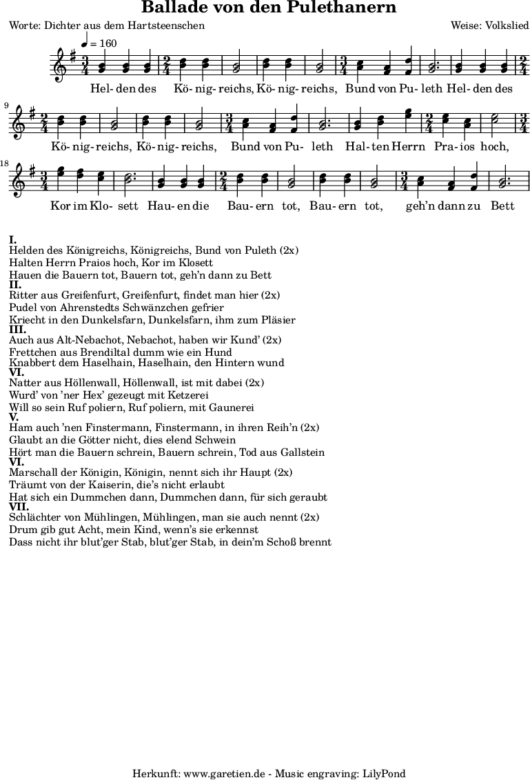 
\version "2.10.25"

\header{
 title="Ballade von den Pulethanern"
 poet="Worte: Dichter aus dem Hartsteenschen"
 composer="Weise: Volkslied"
 tagline="Herkunft: www.garetien.de - Music engraving: LilyPond"
}

\score {
 <<
 
 

  \relative c' {
 \time 5/4
 \tempo 4=160

<<

   { \key g \major
   \set Staff.midiInstrument="violin"
   \time 3/4
   <g' b> <g b> <g b> 
   \time 2/4
   <b d> <b d> <g b>2 <b d>4 <b d> <g b>2
   \time 3/4
   <a c>4 <fis a> <fis d'> <g b>2.

   <g b>4 <g b> <g b> 
   \time 2/4
   <b d> <b d> <g b>2 <b d>4 <b d> <g b>2
   \time 3/4
   <a c>4 <fis a> <fis d'> <g b>2.

   <g b>4 <b d> <e g>
   \time 2/4
   <c e> <a c> <c e>2
   \time 3/4
   <e g>4 <d fis> <c e> <b d>2.
   
   <g b>4 <g b> <g b> 
   \time 2/4
   <b d> <b d> <g b>2 <b d>4 <b d> <g b>2
   \time 3/4
   <a c>4 <fis a> <fis d'> <g b>2.


}

  \addlyrics {

 Hel- den des Kö- nig- reichs, Kö- nig- reichs, Bund von Pu- leth 
 Hel- den des Kö- nig- reichs, Kö- nig- reichs, Bund von Pu- leth 
 Hal- ten Herrn Pra- ios hoch, Kor im Klo- sett
 Hau- en die Bau- ern tot, Bau- ern tot, geh’n dann zu Bett


}

>>
   
  }
 
 >>
\layout { }
\midi { }
}

\markup { }
\markup {\bold {I.} }
\markup {Helden des Königreichs, Königreichs, Bund von Puleth (2x)}
\markup {Halten Herrn Praios hoch, Kor im Klosett}
\markup {Hauen die Bauern tot, Bauern tot, geh’n dann zu Bett}

\markup { }
\markup {\bold {II.} }
\markup {Ritter aus Greifenfurt, Greifenfurt, findet man hier (2x)}
\markup {Pudel von Ahrenstedts Schwänzchen gefrier}
\markup {Kriecht in den Dunkelsfarn, Dunkelsfarn, ihm zum Pläsier}

\markup { }
\markup {\bold {III.} }
\markup {Auch aus Alt-Nebachot, Nebachot, haben wir Kund’ (2x)}
\markup {Frettchen aus Brendiltal dumm wie ein Hund}
\markup {Knabbert dem Haselhain, Haselhain, den Hintern wund}

\markup { }
\markup {\bold {VI.} }
\markup {Natter aus Höllenwall, Höllenwall, ist mit dabei (2x)}
\markup {Wurd’ von ’ner Hex’ gezeugt mit Ketzerei }
\markup {Will so sein Ruf poliern, Ruf poliern, mit Gaunerei}

\markup { }
\markup {\bold {V.} }
\markup {Ham auch ’nen Finstermann, Finstermann, in ihren Reih’n (2x)}
\markup {Glaubt an die Götter nicht, dies elend Schwein}
\markup {Hört man die Bauern schrein, Bauern schrein, Tod aus Gallstein}

\markup { }
\markup {\bold {VI.} }
\markup {Marschall der Königin, Königin, nennt sich ihr Haupt (2x)}
\markup {Träumt von der Kaiserin, die’s nicht erlaubt}
\markup {Hat sich ein Dummchen dann, Dummchen dann, für sich geraubt}

\markup { }
\markup {\bold {VII.} }
\markup {Schlächter von Mühlingen, Mühlingen, man sie auch nennt (2x)}
\markup {Drum gib gut Acht, mein Kind, wenn’s sie erkennst}
\markup {Dass nicht ihr blut’ger Stab, blut’ger Stab, in dein’m Schoß brennt}

