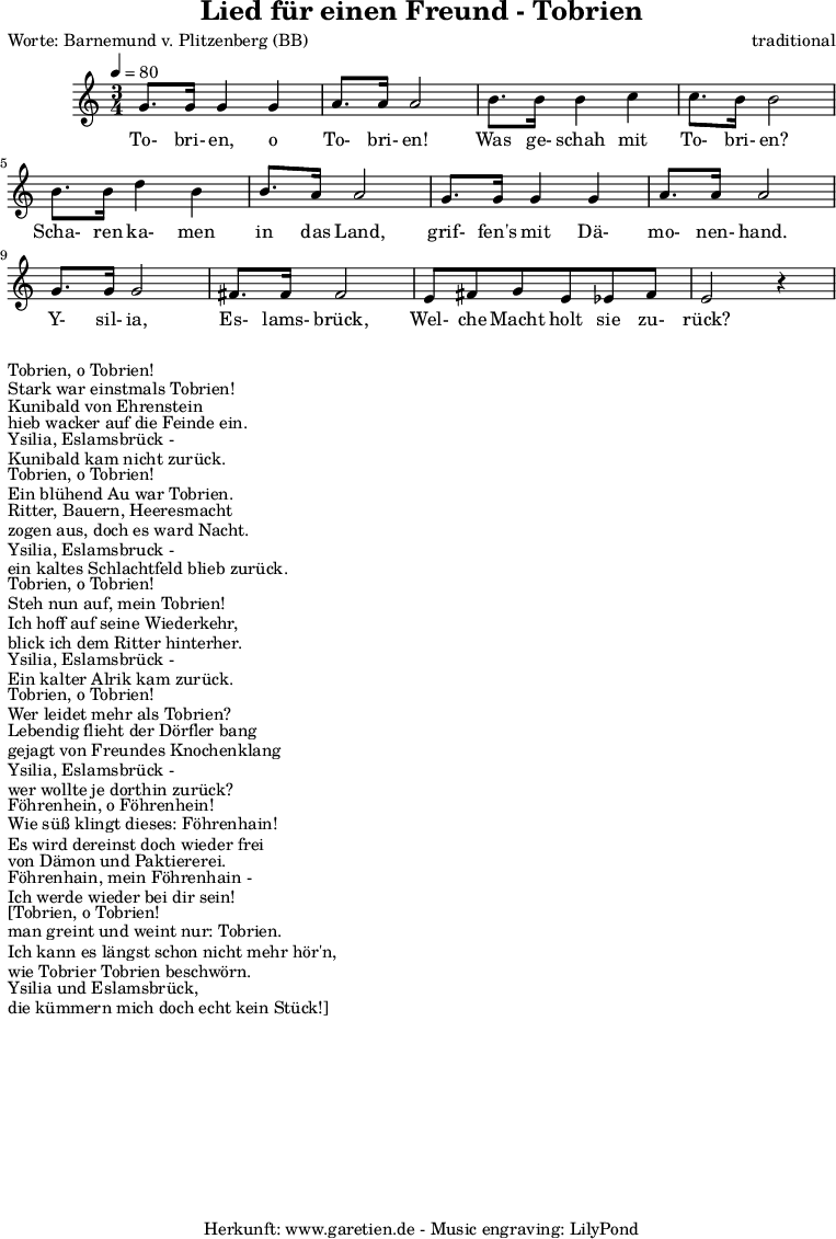 
\version "2.10.25"

\header{
 title="Lied für einen Freund - Tobrien"
 poet="Worte: Barnemund v. Plitzenberg (BB)"
 composer="traditional"
 tagline="Herkunft: www.garetien.de - Music engraving: LilyPond"
}

\score {
 <<

  
  \relative c' {
  \time 3/4
  \tempo 4=80
   \key c \major
   \set Staff.midiInstrument="bassoon"
  g'8. g16 g4 g a8. a16 a2 b8. b16 b4 c4 c8. b16 b2
  b8. b16 d4 b4 b8. a16 a2 g8. g16 g4 g4 a8. a16 a2
  g8. g16 g2 fis8. fis16 fis2 e8 fis g e ees fis e2 r4

  }

  \addlyrics {
  To- bri- en, o To- bri- en!
  Was ge- schah mit To- bri- en?
  Scha- ren ka- men in das Land,
  grif- fen's mit Dä- mo- nen- hand.
  Y- sil- ia, Es- lams- brück,
  Wel- che Macht holt sie zu- rück? 


  }

 >>
\layout { }
\midi { }
}
\markup {Tobrien, o Tobrien! }
\markup {Stark war einstmals Tobrien! }
\markup {Kunibald von Ehrenstein }
\markup {hieb wacker auf die Feinde ein. }
\markup {Ysilia, Eslamsbrück - }
\markup {Kunibald kam nicht zurück. }
\markup { }
\markup {Tobrien, o Tobrien! }
\markup {Ein blühend Au war Tobrien. }
\markup {Ritter, Bauern, Heeresmacht }
\markup {zogen aus, doch es ward Nacht. }
\markup {Ysilia, Eslamsbruck - }
\markup {ein kaltes Schlachtfeld blieb zurück. }
\markup { }
\markup {Tobrien, o Tobrien! }
\markup {Steh nun auf, mein Tobrien! }
\markup {Ich hoff auf seine Wiederkehr, }
\markup {blick ich dem Ritter hinterher. }
\markup {Ysilia, Eslamsbrück - }
\markup {Ein kalter Alrik kam zurück. }
\markup { }
\markup {Tobrien, o Tobrien! }
\markup {Wer leidet mehr als Tobrien? }
\markup {Lebendig flieht der Dörfler bang }
\markup {gejagt von Freundes Knochenklang }
\markup {Ysilia, Eslamsbrück - }
\markup {wer wollte je dorthin zurück? }
\markup { }
\markup {Föhrenhein, o Föhrenhein! }
\markup {Wie süß klingt dieses: Föhrenhain! }
\markup {Es wird dereinst doch wieder frei }
\markup {von Dämon und Paktiererei. }
\markup {Föhrenhain, mein Föhrenhain - }
\markup {Ich werde wieder bei dir sein! }
\markup { }
\markup {[Tobrien, o Tobrien! }
\markup {man greint und weint nur: Tobrien. }
\markup {Ich kann es längst schon nicht mehr hör'n, }
\markup {wie Tobrier Tobrien beschwörn. }
\markup {Ysilia und Eslamsbrück, }
\markup {die kümmern mich doch echt kein Stück!] }
\markup { }
